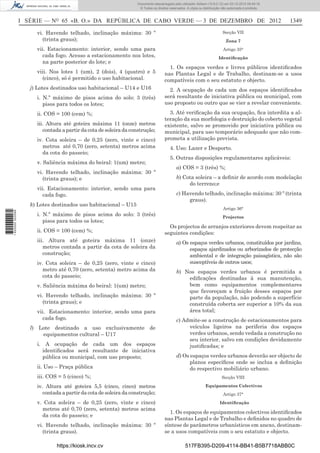 I SÉRIE — NO
65 «B. O.» DA REPÚBLICA DE CABO VERDE — 3 DE DEZEMBRO DE 2012 1349
vi. Havendo telhado, inclinação máxima: 30 º
(trinta graus);
vii. Estacionamento: interior, sendo uma para
cada fogo. Acesso a estacionamento nos lotes,
na parte posterior do lote; e
viii. Nos lotes 1 (um), 2 (dois), 4 (quatro) e 5
(cinco), só é permitido o uso habitacional.
j) Lotes destinados uso habitacional – U14 e U16
i. N.º máximo de pisos acima do solo: 3 (três)
pisos para todos os lotes;
ii. COS = 100 (cem) %;
iii. Altura até goteira máxima 11 (onze) metros
contada a partir da cota de soleira da construção;
iv. Cota soleira – de 0,25 (zero, vinte e cinco)
metros até 0,70 (zero, setenta) metros acima
da cota do passeio;
v. Saliência máxima do beiral: 1(um) metro;
vi. Havendo telhado, inclinação máxima: 30 º
(trinta graus); e
vii. Estacionamento: interior, sendo uma para
cada fogo.
k) Lotes destinados uso habitacional – U15
i. N.º máximo de pisos acima do solo: 3 (três)
pisos para todos os lotes;
ii. COS = 100 (cem) %;
iii. Altura até goteira máxima 11 (onze)
metros contada a partir da cota de soleira da
construção;
iv. Cota soleira – de 0,25 (zero, vinte e cinco)
metro até 0,70 (zero, setenta) metro acima da
cota do passeio;
v. Saliência máxima do beiral: 1(um) metro;
vi. Havendo telhado, inclinação máxima: 30 º
(trinta graus); e
vii. Estacionamento: interior, sendo uma para
cada fogo.
l) Lote destinado a uso exclusivamente de
equipamentos cultural – U17
i. A ocupação de cada um dos espaços
identiﬁcados será resultante de iniciativa
pública ou municipal, com uso proposto;
ii. Uso – Praça pública
iii. COS = 5 (cinco) %;
iv. Altura até goteira 5,5 (cinco, cinco) metros
contada a partir da cota de soleira da construção;
v. Cota soleira – de 0,25 (zero, vinte e cinco)
metros até 0,70 (zero, setenta) metros acima
da cota do passeio; e
vi. Havendo telhado, inclinação máxima: 30 º
(trinta graus).
Secção VII
Zona 7
Artigo 35°
Identiﬁcação
1. Os espaços verdes e livres públicos identiﬁcados
nas Plantas Legal e de Trabalho, destinam-se a usos
compatíveis com o seu estatuto e objecto.
2. A ocupação de cada um dos espaços identiﬁcados
será resultante de iniciativa pública ou municipal, com
uso proposto ou outro que se vier a revelar conveniente.
3. Até veriﬁcação da sua ocupação, ﬁca interdita a al-
teração da sua morfologia e destruição do coberto vegetal
existente, salvo se promovido por iniciativa pública ou
municipal, para uso temporário adequado que não com-
prometa a utilização prevista.
4. Uso: Lazer e Desporto.
5. Outras disposições regulamentares aplicáveis:
a) COS = 3 (três) %;
b) Cota soleira – a deﬁnir de acordo com modelação
do terreno;e
c) Havendo telhado, inclinação máxima: 30 º (trinta
graus).
Artigo 36°
Projectos
Os projectos de arranjos exteriores devem respeitar as
seguintes condições:
a) Os espaços verdes urbanos, constituídos por jardins,
espaços ajardinados ou arborizados de protecção
ambiental e de integração paisagística, não são
susceptíveis de outros usos;
b) Nos espaços verdes urbanos é permitida a
ediﬁcações destinadas à sua manutenção,
bem como equipamentos complementares
que favoreçam a fruição desses espaços por
parte da população, não podendo a superfície
construída coberta ser superior a 10% da sua
área total;
c) Admite-se a construção de estacionamentos para
veículos ligeiros na periferia dos espaços
verdes urbanos, sendo vedada a construção no
seu interior, salvo em condições devidamente
justiﬁcadas; e
d) Os espaços verdes urbanos deverão ser objecto de
planos especíﬁcos onde se inclua a deﬁnição
do respectivo mobiliário urbano.
Secção VIII
Equipamentos Colectivos
Artigo 37°
Identiﬁcação
1. Os espaços de equipamentos colectivos identiﬁcados
nas Plantas Legal e de Trabalho e deﬁnidos no quadro de
síntese de parâmetros urbanísticos em anexo, destinam-
se a usos compatíveis com o seu estatuto e objecto.
https://kiosk.incv.cv 517FB395-D209-4114-BB41-B5B7718ABB0C
Documento descarregado pelo utilizador Adilson (10.8.0.12) em 03-12-2012 09:49:16.
© Todos os direitos reservados. A cópia ou distribuição não autorizada é proibida.
1620000002089
 