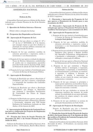 1332 I SÉRIE — NO
65 «B. O.» DA REPÚBLICA DE CABO VERDE — 3 DE DEZEMBRO DE 2012
ASSEMBLEIA NACIONAL
––––––
Ordem do Dia
A Assembleia Nacional aprovou a Ordem do Dia abaixo
indicada para a Sessão Plenária do dia 29 de Outubro
e seguintes:
I – Questões de Política Interna e Externa
- Debate sobre a situação da Justiça
II – Perguntas dos Deputados ao Governo
III – Aprovação de Propostas de Lei:
1. Proposta de Lei que altera os artigos 5º, 10º e
11º da Lei nº 88/VI/2006, de 9 de Janeiro,
que consagra regras as que deve obedecer a
prestação de serviços públicos essenciais em
ordem à protecção do utente.
2. Proposta de Lei que estabelece medidas de
natureza preventiva e repressiva contra o
terrorismo e o seu ﬁnanciamento.
3. Proposta de Lei que aprova a redução de algumas
Taxas de Direitos Aduaneiros, estabelecidas
de acordo com os compromissos assumidos
por Cabo Verde através da Lista CLXI, anexa
ao Protocolo de adesão de Cabo Verde à OMC.
4. Proposta de Lei que institui a Contribuição para
o Custeio do Serviço de Iluminação Pública.
IV – Aprovação de Resoluções:
1. Projecto de Resolução que altera a Resolução nº
5/VIII/2011, que ﬁxa o número, a designação
e a integração dos membros das Comissões
Especializadas.
2. Projecto de Resolução que altera a Resolução
nº6/VIII/2011 que designa os Deputados
que integram a Assembleia Parlamentar
da Comunidade dos Países de Língua
Portuguesa.
3. Proposta de Resolução que aprova, para adesão,
a Carta Africana sobre a Democracia, Eleições
e Governação, adoptada pela VIII Sessão
Ordinária da Conferência realizada em Adis
Abeba a 30 de Janeiro de 2007.
V – Apresentação do Relatório da Comissão Even-
tual para a elaboração do Projecto do Regimento
da Assembleia Nacional.
VI – Fixação das Actas da Sessão Plenária de
Dezembro de 2011 e da Sessão Plenária de 5 de
Julho de 2012.
Gabinete do Presidente da Assembleia Nacional, 29 de
Outubro de 2012. – O Presidente, Basílio Mosso Ramos
Ordem do Dia
A Assembleia Nacional aprovou a Ordem do Dia abaixo
indicada para a Sessão Plenária do dia 26 de Novembro
de 2012 e seguintes:
I – Discussão e Aprovação da Proposta de Lei
que aprova o Orçamento do Estado para o ano
económico de 2013.
II – Discussão e Aprovação do Projecto de Re-
solução que aprova o Orçamento Privativo da As-
sembleia Nacional para o ano económico de 2013.
III – Aprovação de Propostas de Lei:
1. Proposta de Lei que institui a Contribuição para
o Custeio do Serviço de Iluminação Pública
(votação ﬁnal global);
2. Proposta de Lei que estabelece medidas de
natureza preventiva e repressiva contra o
terrorismo e o seu ﬁnanciamento (votação
ﬁnal global);
3.PropostadeLeiqueconcedeaoGovernoautorização
legislativa para aprovar o Regime Jurídico
das Operações Urbanísticas, designadamente
o loteamento, a urbanização, a ediﬁcação e a
utilização e conservação de edifícios;
4. Proposta de Lei que aprova a Directiva Nacional
do Ordenamento do Território de Cabo Verde;
5. Proposta de Lei que estabelece o Regime
Jurídico relativo à montagem, à reparação,
à importação, à exportação, à transferência,
ao armazenamento, à circulação, ao comércio,
à aquisição, à cedência, à detenção, ao
manifesto, à guarda, à segurança, ao
tráﬁco, ao uso e porte de armas, suas peças,
componentes e munições.
6. Proposta de Lei que consagra os princípios e
regras gerais aplicáveis aos benefícios ﬁscais,
estabelece o seu conteúdo e ﬁxa as respectivas
regras de concessão e controlo;
7. Proposta de Lei que estabelece as normas de
segurança sanitária dos animais, de saúde
animal, da salubridade do seu meio ambiente,
dos produtos de origem animal e da saúde
pública veterinária;
8. Proposta de Lei que estabelece as normas de
protecção ﬁtossanitária em Cabo Verde.
IV – Aprovação de Projecto de Resolução:
· Projecto de Resolução que cria a Comissão
Eventual de Reforma do Parlamento.
V–FixaçãodasActasdaSessãoPlenáriadeJaneiro
de 2012 e da Sessão Solene de 27 de Outubro de 2012,
queacolheuoPresidentedaComissãoEuropeia,José
Manuel Durão Barroso.
Gabinete do Presidente da Assembleia Nacional, 26 de
Novembro de 2012. – O Presidente, em exercício Júlio
Lopes Correia
https://kiosk.incv.cv 517FB395-D209-4114-BB41-B5B7718ABB0C
Documento descarregado pelo utilizador Adilson (10.8.0.12) em 03-12-2012 09:49:16.
© Todos os direitos reservados. A cópia ou distribuição não autorizada é proibida.
1620000002089
 