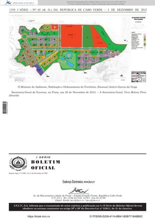 1358 I SÉRIE — NO
65 «B. O.» DA REPÚBLICA DE CABO VERDE — 3 DE DEZEMBRO DE 2012
O Ministro do Ambiente, Habitação e Ordenamento do Território, Emanuel Antero Garcia da Veiga
Secretaria-Geral do Governo, na Praia, aos 20 de Novembro de 2012. – A Secretária-Geral, Vera Helena Pires
Almeida
I S É R I E
B O L E T I M
OFICIAL
EndereçoElectronico:www.incv.cv
Av. da Macaronésia,cidade da Praia - Achada Grande Frente, República Cabo Verde
C.P. 113 • Tel. (238) 612145, 4150 • Fax 61 42 09
Email: kioske.incv@incv.cv / incv@incv.cv
I.N.C.V., S.A. informa que a transmissão de actos sujeitos a publicação na I e II Série do Boletim Oﬁcial devem
obedecer as normas constantes no artigo 28º e 29º do Decreto-Lei nº 8/2011, de 31 de Janeiro.
Registo legal, nº 2/2001, de 21 de Dezembro de 2001
https://kiosk.incv.cv 517FB395-D209-4114-BB41-B5B7718ABB0C
Documento descarregado pelo utilizador Adilson (10.8.0.12) em 03-12-2012 09:49:16.
© Todos os direitos reservados. A cópia ou distribuição não autorizada é proibida.
1620000002089
 