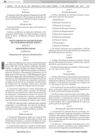 I SÉRIE — NO
65 «B. O.» DA REPÚBLICA DE CABO VERDE — 3 DE DEZEMBRO DE 2012 1337
Artigo 1º
Ratiﬁcação
ÉratiﬁcadooPlanoDetalhadodePalmarejoGrande(PD-
PG), cujo Regulamento e Planta Legal são publicados em
anexo à presente Portaria, dela fazendo parte integrante.
Artigo 2º
Entrada em vigor
A presente Portaria entra em vigor no dia seguinte ao
da sua publicação.
Gabinete da Ministro do Ambiente, Habitação e Or-
denamento do Território, na Cidade da Praia, aos 25 de
Junho de 2012. – O Ministro, Emanuel Antero Garcia
da Veiga
REGULAMENTO PLANO DETALHADO
DE PALMAREJO GRANDE (PD-PG)
TÍTULO I
DISPOSIÇÕES GERAIS
CAPÍTULO I
Disposições de natureza administrativa
Artigo 1°
Objecto
1. O presente Regulamento, relativo ao Plano Detalhado
para Palmarejo Grande, adiante designado abreviada-
mente, PD - PG é um documento elaborado segundo o
disposto no Regime Jurídico dos Planos Urbanísticos,
aprovado pela Lei n° 85/IV/93 (Lei de Bases do Ordena-
mento do Território e Planeamento Urbanístico), de 16
Julho e pelos Decretos-Lei n° 87/90 (Regulamento para
Elaboração, Aprovação e Homologação dos Planos Urba-
nísticos) e n° 88/90, (Regulamento das Figuras dos Planos
Urbanísticos) de 13 Outubro, que regulariza e estabelece
as opções em matéria de uso, ocupação e transformação
do território por ele abrangido, garantindo a execução
das políticas e medidas de ordenamento do território.
2. O presente regulamento contém disposições de
ordenamento, desenho urbano e proposta de afectação
de zonas por usos dominantes, dentro do perímetro por
ele abrangido, nomeadamente quanto ao traçado da
rede viária, estacionamentos e passeios, parcelamento,
implantação das construções, implantação dos equipa-
mentos colectivos e localização de espaços verdes e livres.
3. O PD -PG, apósaprovaçãoeratiﬁcaçãopelasentidades
competentes e sua publicação, terá valor de um Regula-
mento Administrativo, ou seja, as suas disposições serão
vinculativas para todas entidades públicas e privadas.
Artigo 2°
Âmbito de aplicação
1. O presente Regulamento aplica-se à zona de Pal-
marejo Grande, localidade do Município da Praia, cuja
delimitação territorial é a constante da Planta de Loca-
lização, anexo e parte integrante a este Regulamento.
2. A área de intervenção tem a superfície total de aproxi-
madamente 54,4 ha (cinquenta e quatro, quatro hectares).
Artigo 3°
Conteúdo documental
1. O Plano Detalhado de Palmarejo Grande é consti-
tuído pelos seguintes documentos:
a) Regulamento;
b) Relatório Justiﬁcativo;
c) Programa de execução;
d) Planta da Situação Existente;
e) Planta de Enquadramento;
f) Planta de Condicionantes;
g) Planta de Localização;
h) Planta de síntese;
i) Planta Legal; e
j) Plantas de Trabalho.
2. Os demais elementos que acompanham o PD são
ﬁxados por portaria do membro do Governo responsável
pelo Ordenamento do território.
Artigo 4°
Validade
1. O Plano Detalhado de Palmarejo Grande vigorará
pelo período máximo de 24 (vinte e quatro) anos, a partir
da data da sua entrada em vigor.
2. Na falta de disposições em contrário, o Plano manter-
se-á em vigor até ser revisto.
Artigo 5°
Revisão do Plano
1. O Plano Detalhado de Palmarejo Grande poderá ser
revisto, de forma a assegurar a coerência das normas de
ordenamento aplicáveis à mesma área e a atender às novas
condições e circunstâncias, de acordo com o disposto no
n° 1 do Artigo 35o
da Lei n° 85/IV/93.
2. Na ausência de revisão do Plano, após términos do
prazo, continuará a aplicar-se o presente Regulamento,
se tal for considerado de interesse público.
3. Tendo em conta a natureza desta intervenção urba-
nística, qualquer iniciativa no sentido da revisão do Plano
deverá merecer o consentimento expresso e inequívoco
da Instituição promotora do projecto, ou seja, da IFH,
a quem também cabe a responsabilidade de emitir um
parecer prévio de aprovação.
Artigo 6°
Autorização de construções e ﬁscalização
1. A realização de qualquer obra de construção, am-
pliação, reconstrução, reparação, demolição e as demais
actuações urbanísticas tipiﬁcadas por Lei, obrigam-se ao
licenciamento pela Câmara Municipal, a qual incumbe,
também, a ﬁscalização do cumprimento das disposições
deste regulamento.
2. As licenças e autorizações municipais para a rea-
lização de actuações urbanísticas são condicionadas à
observância das disposições deste Regulamento.
https://kiosk.incv.cv 517FB395-D209-4114-BB41-B5B7718ABB0C
Documento descarregado pelo utilizador Adilson (10.8.0.12) em 03-12-2012 09:49:16.
© Todos os direitos reservados. A cópia ou distribuição não autorizada é proibida.
1620000002089
 
