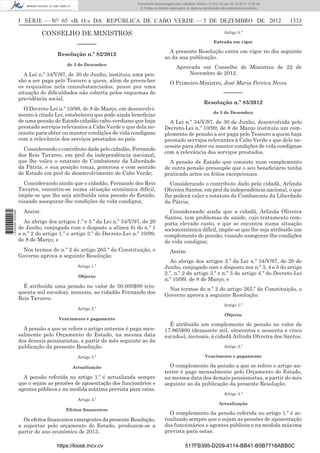 I SÉRIE — NO
65 «B. O.» DA REPÚBLICA DE CABO VERDE — 3 DE DEZEMBRO DE 2012 1333
CONSELHO DE MINISTROS
––––––
Resolução n.º 82/2012
de 3 de Dezembro
A Lei n.º 34/V/97, de 30 de Junho, instituiu uma pen-
são a ser paga pelo Tesouro a quem, além de preencher
os requisitos nela consubstanciados, passe por uma
situação de diﬁculdades não coberta pelos esquemas de
previdência social.
O Decreto-Lei n.º 10/99, de 8 de Março, em desenvolvi-
mento à citada Lei, estabeleceu que pode ainda beneﬁciar
de uma pensão de Estado cidadão cabo-verdiano que haja
prestado serviços relevantes a Cabo Verde e que dela ne-
cessite para obter ou manter condições de vida condignas
com a relevância dos serviços prestados ao país.
Considerando o contributo dado pelo cidadão, Fernando
dos Reis Tavares, em prol da independência nacional,
que lhe valeu o estatuto de Combatente da Liberdade
da Pátria, e sua posição tenaz, generosa e com sentido
de Estado em prol de desenvolvimento de Cabo Verde;
Considerando ainda que o cidadão, Fernando dos Reis
Tavares, encontra-se numa situação económica difícil,
impõe-se que lhe seja atribuída uma pensão do Estado,
visando assegurar-lhe condições de vida condigna;
Assim:
Ao abrigo dos artigos 1.º e 5.º da Lei n.º 34/V/97, de 20
de Junho, conjugado com o disposto a alínea b) do n.º 1
e n.º 2 do artigo 1.º e artigo 3.º do Decreto-Lei n.º 10/99,
de 8 de Março; e
Nos termos do n.º 2 do artigo 265.º da Constituição, o
Governo aprova a seguinte Resolução:
Artigo 1.º
Objecto
É atribuída uma pensão no valor de 50.000$00 (cin-
quenta mil escudos), mensais, ao cidadão Fernando dos
Reis Tavares.
Artigo 2.º
Vencimento e pagamento
A pensão a que se refere o artigo anterior é paga men-
salmente pelo Orçamento do Estado, na mesma data
dos demais pensionistas, a partir do mês seguinte ao da
publicação da presente Resolução.
Artigo 3.º
Actualização
A pensão referida no artigo 1.º é actualizada sempre
que o sejam as pensões de aposentação dos funcionários e
agentes públicos e na medida máxima prevista para estas.
Artigo 4.º
Efeitos ﬁnanceiros
Os efeitos ﬁnanceiros emergentes da presente Resolução,
a suportar pelo orçamento do Estado, produzem-se a
partir do ano económico de 2013.
Artigo 5.º
Entrada em vigor
A presente Resolução entra em vigor no dia seguinte
ao da sua publicação.
Aprovada em Conselho de Ministros de 22 de
Novembro de 2012.
O Primeiro-Ministro, José Maria Pereira Neves
––––––
Resolução n.º 83/2012
de 3 de Dezembro
A Lei n.º 34/V/97, de 30 de Junho, desenvolvida pelo
Decreto-Lei n.º 10/99, de 8 de Março instituiu um com-
plemento de pensão a ser paga pelo Tesouro a quem haja
prestado serviços relevantes à Cabo Verde e que dele ne-
cessite para obter ou manter condições de vida condignas
com a relevância dos serviços prestados.
A pensão de Estado que consiste num complemento
de outra pensão pressupõe que o seu beneﬁciário tenha
praticado actos ou feitos excepcionais.
Considerando o contributo dado pela cidadã, Arlinda
Oliveira Santos, em prol da independência nacional, o que
lhe poderá valer o estatuto de Combatente da Liberdade
da Pátria;
Considerando ainda que a cidadã, Arlinda Oliveira
Santos, tem problemas de saúde, cujo tratamento com-
porta elevado custo, e que se encontra numa situação
socioeconómica difícil, impõe-se que lhe seja atribuído um
complemento de pensão, visando assegurar-lhe condições
de vida condigna;
Assim:
Ao abrigo dos artigos 2.º da Lei n.º 34/V/97, de 20 de
Junho, conjugado com o disposto nos n.º 3, 4 e 5 do artigo
2.º, n.º 2 do artigo 3.º e n.º 3 do artigo 4.º do Decreto-Lei
n.º 10/99, de 8 de Março; e
Nos termos do n.º 2 do artigo 265.º da Constituição, o
Governo aprova a seguinte Resolução:
Artigo 1.º
Objecto
É atribuído um complemento de pensão no valor de
17.865$00 (dezassete mil, oitocentos e sessenta e cinco
escudos), mensais, à cidadã Arlinda Oliveira dos Santos.
Artigo 2.º
Vencimento e pagamento
O complemento da pensão a que se refere o artigo an-
terior é pago mensalmente pelo Orçamento do Estado,
na mesma data dos demais pensionistas, a partir do mês
seguinte ao da publicação da presente Resolução.
Artigo 3.º
Actualização
O complemento da pensão referida no artigo 1.º é ac-
tualizado sempre que o sejam as pensões de aposentação
dos funcionários e agentes públicos e na medida máxima
prevista para estas.
https://kiosk.incv.cv 517FB395-D209-4114-BB41-B5B7718ABB0C
Documento descarregado pelo utilizador Adilson (10.8.0.12) em 04-12-2012 15:06:42.
© Todos os direitos reservados. A cópia ou distribuição não autorizada é proibida.
1620000002089
 