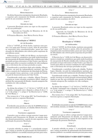 I SÉRIE — NO
65 «B. O.» DA REPÚBLICA DE CABO VERDE — 3 DE DEZEMBRO DE 2012 1335
Artigo 4.º
Efeitos ﬁnanceiros
Os efeitos ﬁnanceiros emergentes da presente Resolução,
a suportar pelo orçamento do Estado, produzem-se a
partir do ano económico de 2013.
Artigo 5.º
Entrada em vigor
A presente Resolução entra em vigor no dia seguinte
ao da sua publicação.
Aprovada em Conselho de Ministros de 22 de
Novembro de 2012.
O Primeiro-Ministro, José Maria Pereira Neves
––––––
Resolução n.º 86/2012
de 3 de Dezembro
A Lei n.º 34/V/97, de 30 de Junho, instituiu uma pen-
são a ser paga pelo Tesouro a quem, além de preencher
os requisitos nela consubstanciados, passe por uma
situação de diﬁculdades não coberta pelos esquemas de
previdência social.
O Decreto-Lei n.º 10/99, de 8 de Março, em desenvolvi-
mento à citada Lei, estabeleceu que pode ainda beneﬁciar
de uma pensão de Estado cidadão cabo-verdiano que haja
prestado serviços relevantes a Cabo Verde e que dela ne-
cessite para obter ou manter condições de vida condignas
com a relevância dos serviços prestados ao país.
Considerando o contributo dado pelo cidadão, Alberto
Tavares, em prol da independência nacional, que lhe
valeu o estatuto de Combatente da Liberdade da Pátria,
e sua posição tenaz, generosa e com sentido de Estado
em prol de desenvolvimento de Cabo Verde;
Considerando ainda que o cidadão, Alberto Tavares,
encontra-se numa situação económica difícil, impõe-se
atribuir-lhe uma pensão do Estado, visando assegurar-lhe
condições de vida condigna;
Assim:
Ao abrigo dos artigos 1.º e 5.º da Lei n.º 34/V/97, de 20
de Junho, conjugado com o disposto a alínea b) do n.º 1
e n.º 2 do artigo 1.º e artigo 3.º do Decreto-Lei n.º 10/99,
de 8 de Março; e
Nos termos do n.º 2 do artigo 265.º da Constituição, o
Governo aprova a seguinte Resolução:
Artigo 1.º
Objecto
É atribuída uma pensão no valor de 35.000$00 (trinta e
cinco mil escudos), mensais, ao cidadão Alberto Tavares.
Artigo 2.º
Vencimento e pagamento
A pensão a que se refere o artigo anterior é paga men-
salmente pelo Orçamento do Estado, na mesma data
dos demais pensionistas, a partir do mês seguinte ao da
publicação da presente Resolução.
Artigo 3.º
Actualização
A pensão referida no artigo 1.º é actualizada sempre
que o sejam as pensões de aposentação dos funcionários e
agentes públicos e na medida máxima prevista para estas.
Artigo 4.º
Efeitos ﬁnanceiros
Os efeitos ﬁnanceiros emergentes da presente Resolução,
a suportar pelo orçamento do Estado, produzem-se a
partir do ano económico de 2013.
Artigo 5.º
Entrada em vigor
A presente Resolução entra em vigor no dia seguinte
ao da sua publicação.
Aprovada em Conselho de Ministros de 22 de
Novembro de 2012.
O Primeiro-Ministro, José Maria Pereira Neves
––––––
Resolução n.º 87/2012
de 3 deDezembro
A Lei n.º 34/V/97, de 30 de Junho, instituiu uma pensão
a ser paga pelo Tesouro a quem, além de preencher os
requisitos nela consubstanciados, passe por uma situação
de diﬁculdades não coberta pelos esquemas de previdên-
cia social.
O Decreto-Lei n.º 10/99, de 8 de Março, em desenvolvi-
mento à citada Lei, estabeleceu que pode ainda beneﬁciar
de uma pensão de Estado cidadão cabo-verdiano que haja
prestado serviços relevantes a Cabo Verde e que dela ne-
cessite para obter ou manter condições de vida condignas
com a relevância dos serviços prestados ao país.
Considerando o contributo dado pelo cidadão, Teodoro
Lopes Almeida, em prol da independência nacional, que
lhe valeu o estatuto de Combatente da Liberdade da Pátria;
Considerando ainda que o cidadão, Teodoro Lopes Al-
meida, encontra-se numa situação socioeconómica difícil,
impõe-se que lhe seja atribuída uma pensão do Estado,
visando assegurar-lhe condições de vida condigna;
Assim:
Ao abrigo dos artigos 1.º e 5.º da Lei n.º 34/V/97, de 20
de Junho, conjugado com o disposto a alínea b) do n.º 1
e n.º 2 do artigo 1.º e artigo 3.º do Decreto-Lei n.º 10/99,
de 8 de Março; e
Nos termos do n.º 2 do artigo 265.º da Constituição, o
Governo aprova a seguinte Resolução:
Artigo 1.º
Objecto
Éatribuídaumapensãonovalorde35.000$00(trintaecinco
mil escudos), mensais, ao cidadão Teodoro Lopes Almeida.
Artigo 2.º
Vencimento e pagamento
A pensão a que se refere o artigo anterior é paga men-
salmente pelo Orçamento do Estado, na mesma data
dos demais pensionistas, a partir do mês seguinte ao da
publicação da presente Resolução.
Artigo 3.º
Actualização
A pensão referida no artigo 1.º é actualizada sempre
que o sejam as pensões de aposentação dos funcionários e
agentes públicos e na medida máxima prevista para estas.
https://kiosk.incv.cv 517FB395-D209-4114-BB41-B5B7718ABB0C
Documento descarregado pelo utilizador Adilson (10.8.0.12) em 04-12-2012 15:06:42.
© Todos os direitos reservados. A cópia ou distribuição não autorizada é proibida.
1620000002089
 