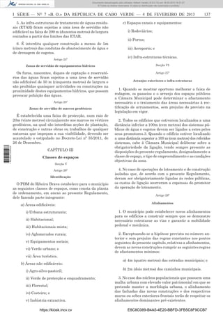 Documento descarregado pelo utilizador Adilson Varela (10.8.0.12) em 18-02-2013 16:21:27.
© Todos os direitos reservados. A cópia ou distribuição não autorizada é proibida.

I SÉRIE — NO 7 «B. O.» DA REPÚBLICA DE CABO VERDE — 4 DE FEVEREIRO DE 2013
5. As infra-estruturas de tratamento de águas residuais (ETAR) ﬁcam sujeitas a uma área de servidão não
ediﬁcável na faixa de 200 m (duzentos metros) de largura
contados a partir dos limites das ETAR.
6. É interdita qualquer construção a menos de 5m
(cinco metros) das condutas de abastecimento de água e
de drenagem de esgotos.
Artigo 24º

c) Espaços canais e equipamentos:
i) Rodoviários;
ii) Portos;
iii) Aeroporto; e
iv) Infra-estruturas técnicas.

Zonas de servidão de equipamentos hídricos

Secção VI

Os furos, nascentes, diques de captação e reservatórios das águas ﬁcam sujeitos a uma área de servidão
não ediﬁcável de 50 m (cinquenta metros) de largura e
são proibidas quaisquer actividades ou construções na
proximidade destes equipamentos hídricos, que possam
provocar poluição das águas.

Artigo 27º

Artigo 25º
Zonas de servidão de marcos geodésicos

É estabelecida uma faixa de protecção, num raio de
20m (vinte metros) circunjacente aos marcos ou vértices
geodésicos, na qual são interditas acções de plantação,
de construção e outras obras ou trabalhos de qualquer
natureza que impeçam a sua visibilidade, devendo ser
acautelado o estipulado no Decreto-Lei nº 35/2011, de
26 de Dezembro.
1 655000 005433

137

CAPÍTULO III
Classes de espaços
Secção V
Artigo 26º
Identiﬁcação

O PDM de Ribeira Brava estabelece para o município
as seguintes classes de espaços, como consta da planta
de ordenamento, em anexo ao presente Regulamento,
dele fazendo parte integrante:
a) Áreas ediﬁcáveis:
i) Urbana estruturante;
ii) Habitacional;
iii) Habitacionais mista;
iv) Aglomerados rurais;
v) Equipamentos sociais;
vi) Verde urbano; e
vii) Área turística.
b) Áreas não ediﬁcáveis:
i) Agro-silvo-pastoril;
ii) Verde de protecção e enquadramento;
iii) Florestal;
iv) Costeira; e
v) Indústria extractiva.
https://kiosk.incv.cv

Arranjos exteriores e infra-estruturas

1. Quando se mostrar oportuno melhorar a faixa de
rodagem, os passeios e o arranjo dos espaços públicos
a Câmara Municipal pode determinar o afastamento
necessário e o tratamento das áreas necessárias à rectiﬁcação de arruamentos, sem prejuízo do previsto na
legislação em vigor.
2. Todos os edifícios que estiverem localizados a uma
distância inferior a 100m (cem metros) dos sistemas públicos de água e esgotos devem ser ligados a estes pelos
seus promotores.3. Quando o edifício estiver localizado
a uma distância superior a 100 m (cem metros) dos referidos
sistemas, cabe à Câmara Municipal deliberar sobre a
obrigatoriedade da ligação, tendo sempre presente as
disposições do presente regulamento, designadamente a
classe de espaço, o tipo de empreendimento e as condições
objectivas da zona.
4. No caso de operações de loteamento e de construção
isoladas que, de acordo com o presente Regulamento,
devam ser obrigatoriamente ligadas às redes públicas,
os custos de ligação ocorreram a expensas do promotor
da operação de loteamento.
Artigo 28º
Alinhamentos

1. O município pode estabelecer novos alinhamentos
para os edifícios a construir sempre que se demonstre
necessário estruturar as vias e garantir a mobilidade
pedonal e mecânica.
2. Exceptuando-se a hipótese prevista no número anterior e sem prejuízo das regras constantes nos pontos
seguintes do presente capítulo, relativas a alinhamentos,
devem as novas construções cumprir as seguintes regras
de afastamentos mínimos:
a) 4m (quatro metros) das estradas municipais; e
b) 2m (dois metros) dos caminhos municipais.
3. No caso dos núcleos populacionais que possuem uma
malha urbana com elevado valor patrimonial em que se
pretende manter a morfologia urbana, o alinhamento
das fachadas das novas construções e dos respectivos
muros ou sebes exteriores frontais terão de respeitar os
alinhamentos dominantes pré-existentes.
E8C8C089-B4A5-4E20-BBFD-3FB5C8F9CCB7

 