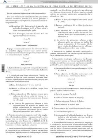 Documento descarregado pelo utilizador Adilson Varela (10.8.0.12) em 18-02-2013 16:21:27.
© Todos os direitos reservados. A cópia ou distribuição não autorizada é proibida.

138

I SÉRIE — NO 7 «B. O.» DA REPÚBLICA DE CABO VERDE — 4 DE FEVEREIRO DE 2013
Artigo 29º

Anexos, garagens e instalações agrícolas complementares

Nos lotes destinados à ediﬁcação de habitações a área
bruta de construção máxima para anexos, garagens e
instalações agrícolas complementares obedece os seguintes parâmetros:
a) No máximo 10% da área total da parcela, não
podendo ultrapassar os 25 m2/fogo; (vinte e
cinco metros quadrados por) e
b) Altura de um piso com cerca máxima de 4.5 m
(quatro virgula cinco metros).
Secção VII
Artigo 30º
Espaços canais e equipamentos

Espaços canais e equipamentos são corredores físicos
que permitem a ligação entre os vários núcleos populacionais que constituem o município, bem como entre este
e os outros municípios ou ilhas.
Subsecção I

1 655000 005433

Artigo 31º
Rede rodoviária

1. Rede rodoviária compreende o conjunto de estradas
nacionais e municipais existentes no concelho da Ribeira
Brava.
2. A estrada nacional liga o aeroporto da Preguiça ao
município do Tarrafal, como consta da planta de ordenamento estando sujeita aos seguintes parâmetros, sem
prejuízo da legislação em vigor:
a) Faixa de rodagem de 7 m (sete metros);
b) Bermas e valetas de 2,5 m (dois virgula cinco
metros);
c) Faixa adjacente de 15m (quinze metros) para
cada um dos lados a contar do eixo da via e
nunca a menos de 5m (cinco metros) da zona
da estrada; e
d) No interior dos perímetros urbanos a faixa
adjacente pode ser alterada no âmbito dos
planos urbanísticos de hierarquia inferior
ou de estudos de alinhamento que a Câmara
Municipal desenvolver para o efeito.
3. As actividades de construção, reconstrução, ampliação e substituição de edifícios e outras realizações nestes
espaços e na sua envolvente estão sujeitas às condicionantes impostas pelo Decreto-Lei nº 22/2008, de 30 de
Junho, que deﬁne o domínio público rodoviário nacional,
bem como à restante legislação aplicável.
4. As estradas municipais compreendem todas as vias
de comunicação que estabelecem a ligação aos restantes
aglomerados populacionais não abrangidos pela estrada
https://kiosk.incv.cv

nacional, e aos sítios de interesse turístico que não sejam
servidas por outra estrada de classe superior estando
sujeitas aos seguintes parâmetros, sem prejuízo da legislação em vigor:
a) Faixas de rodagem compreendidas entre 3,50m
à 7,00m;
b) Bermas e valetas de 2,5 m (dois virgula cinco
metros);
c) Faixa adjacente de 15 m (quinze metros) para
cada um dos lados a contar do eixo da via e
nunca a menos de 5 m (cinco metros) da zona
da estrada; e
d) No interior dos perímetros urbanos a faixa
adjacente pode ser alterada no âmbito dos
planos urbanísticos de hierarquia inferior
ou de estudos de alinhamento que a Câmara
Municipal desenvolver para o efeito.
5. Para além das estradas nacionais e municipais, é
possível apontar ainda um terceiro tipo de vias de circulação, os caminhos municipais.
6. Os caminhos municipais englobam as vias de circulação pedonal e animal que fazem a ligação às localidades
isoladas de difícil acesso estando sujeitas aos seguintes
parâmetros, sem prejuízo da legislação em vigor:
a) Faixas de circulação compreendidas entre 1,00m
à 3,00m; e
b) Faixa adjacente de 10 m (dez metros) para cada
um dos lados a contar do eixo da via.
Subsecção II
Artigo 32º
Portos

1. O município de Ribeira Brava será dotado de 2 (dois)
portos e 2 (dois) embarcadouros:
a) Porto de pesca do Carriçal;
b) Porto de pesca e marina de Preguiça;
c) Embarcadouro de Estância de Brás; e
d) Embarcadouro de Ribeira Alta.
2. Nestes espaços são permitidos os seguintes usos:
a) Uso dominante: pesca; e
b) Uso compatível: habitação ligada ou uso do solo,
indústria não poluente, serviços terciário,
turismo e pequeno comércio.
3. As actividades de construção, reconstrução, ampliação
e substituição de edifícios e outras realizações nestes
espaços, estão sujeitas às condicionantes impostas pela
Lei, que deﬁne e estabelece o regime jurídico dos bens do
domínio público marítimo do Estado, bem como à restante
legislação aplicável.
E8C8C089-B4A5-4E20-BBFD-3FB5C8F9CCB7

 