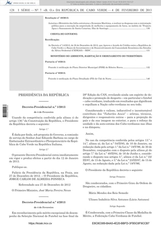 Documento descarregado pelo utilizador Adilson Varela (10.8.0.12) em 18-02-2013 16:21:27.
© Todos os direitos reservados. A cópia ou distribuição não autorizada é proibida.

128

I SÉRIE — NO 7 «B. O.» DA REPÚBLICA DE CABO VERDE — 4 DE FEVEREIRO DE 2013
Resolução nº 10/2013:
Autoriza o Ministério das Infra-estruturas e Economia Marítima, a realizar as despesas com a contratação
pública para a execução da empreitada de melhoria e equipamento de furos, no âmbito do “Projecto
Água e Saneamento de Santa Catarina, Ilha de Santiago......................................................................... 130
CHEFIA DO GOVERNO:
Rectiﬁcação:
Ao Decreto nº 14/2012, de 28 de Dezembro de 2012, que Aprova o Acordo de Crédito entre a República de
Cabo Verde e o Banco de Investimento e de Desenvolvimento da Comunidade Económica dos Estados
da África Ocidental (CEDEAO) – BIDC........................................................................................................... 131
MINISTÉRIO DO AMBIENTE, HABITAÇÃO E ORDENAMENTO DO TERRITÓRIO:
Portaria nº 8/2013:
Procede à ratiﬁcação do Plano Director Municipal (PDM) de Ribeira Brava............................................. 132
Portaria nº 9/2013:
Procede à ratiﬁcação do Plano Detalhado (PD) de Chã de Norte. .................................................................. 146

PRESIDÊNCIA DA REPÚBLICA

1 655000 005433

––––––
Decreto-Presidencial n.º 1/2013
de 4 de Fevereiro

Usando da competência conferida pela alínea c) do
artigo 136.º da Constituição da República, o Presidente
da República decreta o seguinte:
Artigo 1.º

É dada por ﬁnda, sob proposta do Governo, a comissão
de serviço do Senhor José Eduardo Barbosa no cargo de
Embaixador Extraordinário e Plenipotenciário da República de Cabo Verde na República Italiana.
Artigo 2.º

O presente Decreto Presidencial entra imediatamente
em vigor e produz efeitos a partir do dia 12 de Janeiro
de 2013.
Publique-se.
Palácio da Presidência da República, na Praia, aos
27 de Dezembro de 2012. – O Presidente da República,
JORGE CARLOS DE ALMEIDA FONSECA
Referendado aos 27 de Dezembro de 2012
O Primeiro-Ministro, José Maria Pereira Neves

––––––
Decreto-Presidencial n.º 4/2013
de 4 de Fevereiro

Em reconhecimento pelo mérito excepcional do desempenho da Selecção Nacional de Futebol na fase ﬁnal da
https://kiosk.incv.cv

29ª Edição da CAN, revelando ainda um espírito de dedicação e promoção do desporto – em particular o futebol
– cabo-verdiano, traduzido em resultados que digniﬁcam
e orgulham a Nação cabo-verdiana no seu todo;
Considerando o valioso, indiscutível e incontornável
contributo dos “Tubarões Azuis” – atletas, técnicos,
dirigentes e responsáveis outros – para a projecção do
país e da sua imagem no exterior, e para o reforço da
unidade e da auto-estima dos Cabo-verdianos nas ilhas
e na diáspora;
Assim,
No uso da competência conferida pelos artigos 13.º e
14.º, alínea a), da Lei n.º 54/II/85, de 10 de Janeiro, na
redacção dada pelo artigo 1.º da Lei n.º 18/V/96, de 30 de
Dezembro, conjugados com o disposto pela alínea p) do
artigo 7.º da Lei n.º 40/II/84, de 16 de Junho e, considerando o disposto nos artigos 3.º, alínea c) da Lei n.º 22/
III/87, de 15 de Agosto, e 3.º da Lei n.º 23/III/87, de 15 de
Agosto, na redacção dada pela Lei n.º 18/V/96;
O Presidente da República decreta o seguinte:
Artigo Primeiro

São condecorados, com o Primeiro Grau da Ordem do
Dragoeiro, os cidadãos:
Mário Mendes dos Reis Semedo
Ulisses Indalécio Silva Antunes (Lúcio Antunes)
Artigo Segundo

É Condecorada, com a Primeira Classe da Medalha de
Mérito, a Federação Cabo-Verdiana de Futebol.
E8C8C089-B4A5-4E20-BBFD-3FB5C8F9CCB7

 