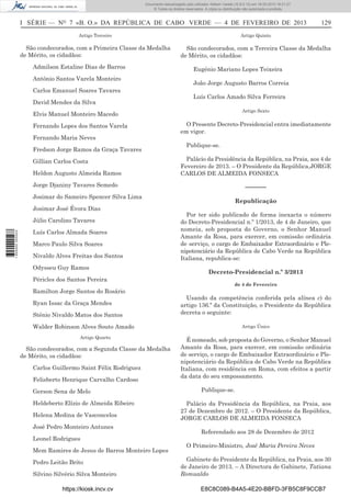 Documento descarregado pelo utilizador Adilson Varela (10.8.0.12) em 18-02-2013 16:21:27.
© Todos os direitos reservados. A cópia ou distribuição não autorizada é proibida.

I SÉRIE — NO 7 «B. O.» DA REPÚBLICA DE CABO VERDE — 4 DE FEVEREIRO DE 2013

129

Artigo Terceiro

Artigo Quinto

São condecorados, com a Primeira Classe da Medalha
de Mérito, os cidadãos:

São condecorados, com a Terceira Classe da Medalha
de Mérito, os cidadãos:

Admilson Estaline Dias de Barros
António Santos Varela Monteiro
Carlos Emanuel Soares Tavares
David Mendes da Silva

Eugénio Mariano Lopes Teixeira
João Jorge Augusto Barros Correia
Luís Carlos Amado Silva Ferreira
Artigo Sexto

Elvis Manuel Monteiro Macedo
Fernando Lopes dos Santos Varela
Fernando Maria Neves
Fredson Jorge Ramos da Graça Tavares
Gillian Carlos Costa
Heldon Augusto Almeida Ramos

O Presente Decreto-Presidencial entra imediatamente
em vigor.
Publique-se.
Palácio da Presidência da República, na Praia, aos 4 de
Fevereiro de 2013. – O Presidente da República,JORGE
CARLOS DE ALMEIDA FONSECA

Jorge Djaniny Tavares Semedo

––––––

Josimar do Sameiro Spencer Silva Lima
Josimar José Évora Dias

1 655000 005433

Júlio Carolino Tavares
Luís Carlos Almada Soares
Marco Paulo Silva Soares
Nivaldo Alves Freitas dos Santos
Odysseu Guy Ramos
Péricles dos Santos Pereira
Ramilton Jorge Santos do Rosário
Ryan Issac da Graça Mendes
Sténio Nivaldo Matos dos Santos

Republicação
Por ter sido publicado de forma inexacta o número
do Decreto-Presidencial n.º 1/2013, de 4 de Janeiro, que
nomeia, sob proposta do Governo, o Senhor Manuel
Amante da Rosa, para exercer, em comissão ordinária
de serviço, o cargo de Embaixador Extraordinário e Plenipotenciário da República de Cabo Verde na República
Italiana, republica-se:
Decreto-Presidencial n.º 3/2013
de 4 de Fevereiro

Usando da competência conferida pela alínea c) do
artigo 136.º da Constituição, o Presidente da República
decreta o seguinte:

Walder Robinson Alves Souto Amado
Artigo Quarto

São condecorados, com a Segunda Classe da Medalha
de Mérito, os cidadãos:
Carlos Guillermo Saint Félix Rodriguez
Felisberto Henrique Carvalho Cardoso
Gerson Sena de Melo
Heldeberto Elízio de Almeida Ribeiro
Helena Medina de Vasconcelos
José Pedro Monteiro Antunes
Leonel Rodrigues
Mem Ramires de Jesus de Barros Monteiro Lopes
Pedro Leitão Brito
Silvino Silvério Silva Monteiro
https://kiosk.incv.cv

Artigo Único

É nomeado, sob proposta do Governo, o Senhor Manuel
Amante da Rosa, para exercer, em comissão ordinária
de serviço, o cargo de Embaixador Extraordinário e Plenipotenciário da República de Cabo Verde na República
Italiana, com residência em Roma, com efeitos a partir
da data do seu empossamento.
Publique-se.
Palácio da Presidência da República, na Praia, aos
27 de Dezembro de 2012. – O Presidente da República,
JORGE CARLOS DE ALMEIDA FONSECA
Referendado aos 28 de Dezembro de 2012
O Primeiro-Ministro, José Maria Pereira Neves
Gabinete do Presidente da República, na Praia, aos 30
de Janeiro de 2013. – A Directora de Gabinete, Tatiana
Romualdo
E8C8C089-B4A5-4E20-BBFD-3FB5C8F9CCB7

 