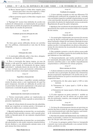 Documento descarregado pelo utilizador Adilson Varela (10.8.0.12) em 18-02-2013 16:21:27.
© Todos os direitos reservados. A cópia ou distribuição não autorizada é proibida.

I SÉRIE — NO 7 «B. O.» DA REPÚBLICA DE CABO VERDE — 4 DE FEVEREIRO DE 2013
b) Recuo lateral igual a 2.50m (dois virgula cinco
metros) para lotes com área superior a 150m2
(cento e cinquenta metros quadrados); e
c) Recuo posterior igual a 2.50m (dois virgula cinco
metros).
2. Tipologia LC: nestes lotes deﬁnidos de acordo com
a planta de ordenamento, as implantações de quaisquer
construções no âmbito de programas de mobiliário urbano
serão objecto de estudos de pormenor.
Secção III
Condições gerais de utilização do solo
Artigo 51°
Acesso e vias

Os lotes para serem ediﬁcadas devem ser servidos
por vias públicas, relacionando-se com elas de forma
integrada.
Artigo 52°
Utilização das redes

1 655000 005433

1. A construção ediﬁcada sobre o lote deve, obrigatoriamente, ser ligada às redes públicas.
2. Para a evacuação das águas negras, no caso da
ligação a rede geral de esgotos não ser imediatamente
possível, uma estação de tratamento de águas negras
individual é realizada dentro da área do lote, devendo
as suas condições serem previamente submetidas ao
controle dos serviços municipais competentes.
Artigo 53°
Superfície e forma do lote

1. Os lotes têm forma e superfície variada conforme
consta do plano anexo a este regulamento do qual faz
parte integrante, devendo ser ediﬁcados de acordo com
as prescrições do presente regulamento e das peças que
constituem o conteúdo do plano detalhado.
Artigo 54°
Implantação das construções no mesmo lote

1. Várias construções podem ser implantadas no
mesmo lote, desde que feitas segundo as prescrições do
presente regulamento.
2. Jogos de volume dentro do mesmo lote são admitidos,
desde que respeitem as normas gerais e favoreçam as
relações do ediﬁco com o contexto envolvente.
3. Quando implantadas no mesmo lote, as construções,
não podem formar paredes comuns, salvo quando geminadas ou fazendo parte de um conjunto arquitectónico
integrado.
4. Quando implantadas no mesmo lote, as construções,
não geminadas ou não sendo conjuntos arquitectónicos,
devem obedecer a um afastamento mínimo entre si de
pelo menos 5m (cinco metros).
https://kiosk.incv.cv

159

Artigo 55°
Condições de ocupação

1. A área máxima ocupada no solo nas diferentes UA
é deﬁnida pelo coeﬁciente de ocupação do solo variando
este em função respectiva unidade arquitectónica na qual
o lote está inserido, devendo este ser determinado com as
prescrições da planta de implantação anexa ao presente
Regulamento do qual faz parte integrante.
2. Qualquer lote resultante do parcelamento de um lote
preexistente ﬁca sujeito aos mesmos índices de ocupação
do lote matriz.
Artigo 56°
Cotas de soleira

1. As construções implantadas em terrenos de encosta
ou seja de declive acentuado podem desenvolver-se em
plano inclinado e dispor de um número ilimitado de pisos
semi-enterrados, contudo, os seus níveis extremos, não
podem exceder o correspondente em altura a dois pisos a
contar da cota exterior da via acrescida de uma margem
de 0.50 metros.
2. Em condições normais a cota de soleira nunca pode
exceder 0.51 m medidos a partir do nível médio dos lancis
que ladeiam as vias rodoviárias.
3. Excepcionalmente, por razões ponderosas pode
ser autorizado alterações destes valores desde que este
exercício contribua para a um melhor enquadramento
arquitectónico e urbanístico do volume proposto.
Artigo 57°
Altura máxima ou cércea

1. A altura máxima ou cércea das construções é deﬁnida
de acordo com as prescrições da planta das volumetrias
anexas ao presente regulamento e de acordo com as unidades arquitectónicas na qual se encontram inseridos os
respectivos lotes:
a) Volumetria de dois pisos igual a 8.00 m (oito
metros);
b) Volumetria de 3 pisos igual a 12.00 m (doze
metros); e
c) Volumetria de 4 pisos igual a 16.00 m (dezasseis
metros).
2. O valor expresso no ponto anterior é medido na
vertical a partir da cota de soleira até ao ponto mais
alto da construção, cumeira, com excepção de chaminés
e caixas de escadas.
Artigo 58°
Estacionamentos

1. As áreas de estacionamento devem ser previstas no
interior dos lotes à razão de um estacionamento por fogo
e um estacionamento por cada doze lugares, caso tratarse de restaurante, esplanadas ou similares.
2. Nos lotes de carácter não habitacional, mas residencial,
hotéis ou pousadas, o número de estacionamentos exigidos é de um por cada cinco quartos.
3. O acesso às garagens poderá fazer-se transpondo
o passeio mas nunca prejudicando o seu normal nivelamento, pendente ou cota.
E8C8C089-B4A5-4E20-BBFD-3FB5C8F9CCB7

 
