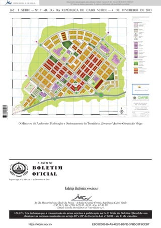 Documento descarregado pelo utilizador Adilson Varela (10.8.0.12) em 18-02-2013 16:21:27.
© Todos os direitos reservados. A cópia ou distribuição não autorizada é proibida.

I SÉRIE — NO 7 «B. O.» DA REPÚBLICA DE CABO VERDE — 4 DE FEVEREIRO DE 2013

1 655000 005433

162

O Ministro do Ambiente, Habitação e Ordenamento do Território, Emanuel Antero Garcia da Veiga

I SÉRIE

BOLETIM
O FI C I AL
Registo legal, nº 2/2001, de 21 de Dezembro de 2001

Endereço Electronico: www.incv.cv
Av. da Macaronésia,cidade da Praia - Achada Grande Frente, República Cabo Verde
C.P. 113 • Tel. (238) 612145, 4150 • Fax 61 42 09
Email: kioske.incv@incv.cv / incv@incv.cv
I.N.C.V., S.A. informa que a transmissão de actos sujeitos a publicação na I e II Série do Boletim Oﬁcial devem
obedecer as normas constantes no artigo 28º e 29º do Decreto-Lei nº 8/2011, de 31 de Janeiro.

https://kiosk.incv.cv

E8C8C089-B4A5-4E20-BBFD-3FB5C8F9CCB7

 