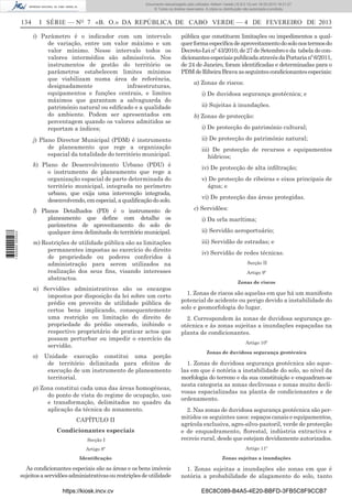 Documento descarregado pelo utilizador Adilson Varela (10.8.0.12) em 18-02-2013 16:21:27.
© Todos os direitos reservados. A cópia ou distribuição não autorizada é proibida.

134

I SÉRIE — NO 7 «B. O.» DA REPÚBLICA DE CABO VERDE — 4 DE FEVEREIRO DE 2013
i) Parâmetro é o indicador com um intervalo
de variação, entre um valor máximo e um
valor mínimo. Nesse intervalo todos os
valores intermédios são admissíveis. Nos
instrumentos de gestão do território os
parâmetros estabelecem limites mínimos
que viabilizam numa área de referência,
designadamente
infraestruturas,
equipamentos e funções centrais, e limites
máximos que garantam a salvaguarda do
património natural ou ediﬁcado e a qualidade
do ambiente. Podem ser apresentados em
percentagem quando os valores admitidos se
reportam a índices;
j) Plano Director Municipal (PDM) é instrumento
de planeamento que rege a organização
espacial da totalidade do território municipal.

1 655000 005433

k) Plano de Desenvolvimento Urbano (PDU) é
o instrumento de planeamento que rege a
organização espacial de parte determinada do
território municipal, integrada no perímetro
urbano, que exija uma intervenção integrada,
desenvolvendo, em especial, a qualiﬁcação do solo.
l) Planos Detalhados (PD) é o instrumento de
planeamento que deﬁne com detalhe os
parâmetros de aproveitamento do solo de
qualquer área delimitada do território municipal.
m) Restrições de utilidade pública são as limitações
permanentes impostas ao exercício do direito
de propriedade ou poderes conferidos à
administração para serem utilizados na
realização dos seus ﬁns, visando interesses
abstractos.
n) Servidões administrativas são os encargos
impostos por disposição da lei sobre um certo
prédio em proveito de utilidade pública de
certos bens implicando, consequentemente
uma restrição ou limitação do direito de
propriedade do prédio onerado, inibindo o
respectivo proprietário de praticar actos que
possam perturbar ou impedir o exercício da
servidão.
o)

Unidade execução constitui uma porção
de território delimitada para efeitos de
execução de um instrumento de planeamento
territorial.

p) Zona constitui cada uma das áreas homogéneas,
do ponto de vista do regime de ocupação, uso
e transformação, delimitados no quadro da
aplicação da técnica do zonamento.

pública que constituem limitações ou impedimentos a qualquer forma especíﬁca de aproveitamento do solo nos termos do
Decreto-Lei nº 43/2010, de 27 de Setembro e da tabela de condicionantes especiais publicada através da Portaria nº 6/2011,
de 24 de Janeiro, foram identiﬁcadas e determinadas para o
PDM de Ribeira Brava as seguintes condicionantes especiais:
a) Zonas de riscos:
i) De duvidosa segurança geotécnica; e
ii) Sujeitas à inundações.
b) Zonas de protecção:
i) De protecção do património cultural;
ii) De protecção do património natural;
iii) De protecção de recursos e equipamentos
hídricos;
iv) De protecção de alta inﬁltração;
v) De protecção de ribeiras e eixos principais de
água; e
vi) De protecção das áreas protegidas.
c) Servidões:
i) Da orla marítima;
ii) Servidão aeroportuário;
iii) Servidão de estradas; e
iv) Servidão de redes técnicas.
Secção II
Artigo 9º
Zonas de riscos

1. Zonas de riscos são aquelas em que há um manifesto
potencial de acidente ou perigo devido a instabilidade do
solo e geomorfologia do lugar.
2. Correspondem às zonas de duvidosa segurança geotécnica e às zonas sujeitas a inundações espaçadas na
planta de condicionantes.
Artigo 10º
Zonas de duvidosa segurança geotécnica

1. Zonas de duvidosa segurança geotécnica são aquelas em que é notória a instabilidade do solo, ao nível da
morfologia do terreno e da sua constituição e enquadram-se
nesta categoria as zonas declivosas e zonas muito declivosas espacializadas na planta de condicionantes e de
ordenamento.

Secção I

2. Nas zonas de duvidosa segurança geotécnica são permitidos os seguintes usos: espaços canais e equipamentos,
agrícola exclusiva, agro-silvo-pastoril, verde de protecção
e de enquadramento, ﬂorestal, indústria extractiva e
recreio rural, desde que estejam devidamente autorizados.

Artigo 8º

Artigo 11º

Identiﬁcação

Zonas sujeitas a inundações

As condicionantes especiais são as áreas e os bens imóveis
sujeitos a servidões administrativas ou restrições de utilidade

1. Zonas sujeitas a inundações são zonas em que é
notória a probabilidade de alagamento do solo, tanto

CAPÍTULO II
Condicionantes especiais

https://kiosk.incv.cv

E8C8C089-B4A5-4E20-BBFD-3FB5C8F9CCB7

 