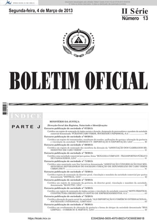 Documento descarregado pelo utilizador Adilson Varela (10.8.0.12) em 07-03-2013 09:55:00.
© Todos os direitos reservados. A cópia ou distribuição não autorizada é proibida.

Segunda-feira, 4 de Março de 2013

II Série
Número 13

1 667000 005433

BOLETIM OFICIAL
ÍNDICE
MINISTÉRIO DA JUSTIÇA:

PA RT E J

Direcção-Geral dos Registos, Notariado e Identiﬁcação:
Extracto publicação de sociedade nº 67/2013:
Certiﬁca um registo de nomeação de órgãos sociais e duração, designação de procuradores e mandato da sociedade
comercial denominada “PURATOS CABO VERDE, SOCIEDADE UNIPESSOAL, S.A.”. ............................ 38
Extracto publicação de sociedade nº 68/2013:
Certiﬁca um registo de transmissões, resultante de cessões, uniﬁcações de quotas e alteração da gerência
e vinculação da sociedade “FARINHAS CV- IMPORTAÇÃO E EXPORTAÇÃO, LDA”. ..................... 40
Extracto publicação de sociedade nº 69/2013:
Certiﬁca um registo de nomeação dos membros da direcção da “ASSOCIAÇÃO DOS GAMBIANOS RESIDENTES EM CABO VERDE”. .......................................................................................................................... 41
Extracto publicação de sociedade nº 70/2013:
Certiﬁca uma sociedade comercial por quotas, ﬁrma “BONANZA COMPANY - TRANSPORTES PÚBLICO
DE PASSAGEIROS, LDA”. ..................................................................................................................................... 41
Extracto publicação de sociedade nº 71/2013:
Certiﬁca uma associação sem ﬁns lucrativos denominada “ASSOCIAÇÃO CONGREGAÇÃO DAS MISSIONÁRIAS REPARADORAS DO SAGRADO CORAÇÃO DE JESUS/REGIÃO DE CABO VERDE
CMRSCJ/RCV. ............................................................................................................................................................ 41
Extracto publicação de sociedade nº 72/2013:
Certiﬁca registo de nomeação do director geral, vinculação e mandato da sociedade comercial por quotas
denominada “DISTRIAL, LDA”. ............................................................................................................................ 42
Extracto publicação de sociedade nº 73/2013:
Certiﬁca um registo de nomeação da gerência, do director geral, vinculação e mandato da sociedade,
denominada “MANUTEC, LDA”. .......................................................................................................................... 42
Extracto publicação de sociedade nº 74/2013:
Certiﬁca um registo de nomeação de órgãos sociais e vinculação da sociedade comercial “SETTI PRESTIGE,
CONSTRUTORA IMOBILIÁRIA E GESTÃO DE EMPREENDIMENTOS, S.A.”. ..........................43
Extracto publicação de sociedade nº 75/2013:
Certiﬁca alteração do pacto social da sociedade “ALS IMPORTAÇÃO E COMÉRCIO INTERNACIONAL,
SOCIEDADE UNIPESSOAL, LIMITADA”. ........................................................................................43
Extracto publicação de sociedade nº 76/2013:
Certiﬁca um averbamento de alteração da gerência e forma de obrigar da sociedade denominada “BOA
LIMPEZA – COMERCIO E SERVICO, LDA”................................................................................................... 43

https://kiosk.incv.cv

E354EBA6-5605-4970-B823-F3C995E9881B

 