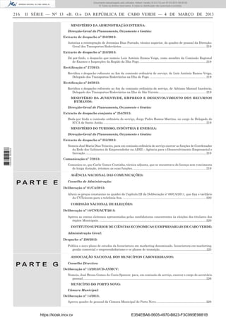 Documento descarregado pelo utilizador Adilson Varela (10.8.0.12) em 07-03-2013 09:55:00.
© Todos os direitos reservados. A cópia ou distribuição não autorizada é proibida.

216

II SÉRIE — NO 13 «B. O.» DA REPÚBLICA DE CABO VERDE — 4 DE MARÇO DE 2013
MINISTÉRIO DA ADMINISTRAÇÃO INTERNA:
Direcção-Geral do Planeamento, Orçamento e Gestão:
Extracto de despacho nº 252/2013:
Autoriza a reintegração de Jeremias Dias Furtado, técnico superior, do quadro de pessoal da DirecçãoGeral dos Transportes Rodoviários. ................................................................................................... 219
Extracto de despacho nº 253/2013:
Dá por ﬁndo, o despacho que nomeia Luiz António Ramos Veiga, como membro da Comissão Regional
de Exames e Inspecções da Região da Ilha Fogo. .............................................................................. 219
Rectiﬁcação nº 27/2013:
Rectiﬁca o despacho referente ao ﬁm da comissão ordinária de serviço, de Luís António Ramos Veiga,
Delegado dos Transportes Rodoviários na Ilha do Fogo. .................................................................. 219
Rectiﬁcação nº 28/2013:
Rectiﬁca o despacho referente ao ﬁm da comissão ordinária de serviço, de Adriano Manuel Inocêncio,
Delegado dos Transportes Rodoviários na Ilha de São Vicente. ....................................................... 219
MINISTÉRIO DA JUVENTUDE, EMPREGO E DESENVOLVIMENTO DOS RECURSOS
HUMANOS:
Direcção-Geral de Planeamento, Orçamento e Gestão:
Extracto de despacho conjunto nº 254/2013:
Dada por ﬁnda a comissão ordinária de serviço, Jorge Pedro Ramos Martins, no cargo de Delegado do
ICCA de Santo Antão. ......................................................................................................................... 219
MINISTÉRIO DO TURISMO, INDÚSTRIA E ENERGIA:
Direcção-Geral do Planeamento, Orçamento e Gestão:
Extracto de despacho nº 255/2013:

1 667000 005433

Nomeia José Maria Dias Teixeira, para em comissão ordinária de serviço exercer as funções de Coordenador
da Rede dos Gabinetes do Empreendedor na ADEI – Agência para o Desenvolvimento Empresarial e
Inovação. .............................................................................................................................................. 219
Comunicação nº 7/2013:
Comunica-se, que Carla Gomes Coutinho, técnica adjunta, que se encontrava de licença sem vencimento
de longa duração, retomou as suas funções. ...................................................................................... 219
AGÊNCIA NACIONAL DAS COMUNICAÇÕES:

PA RT E E

Conselho de Administração:
Deliberação nº 01/CA/2013:
Altera os preços constantes no quadro do Capítulo III da Deliberação nº 06/CA/2011, que ﬁxa o tarifário
da CVTelecom para a telefonia ﬁxa. .................................................................................................. 220
COMISSÃO NACIONAL DE ELEIÇÕES:
Deliberação nº 18/CNE/AUT/2013:
Aprova as contas eleitorais apresentadas pelas candidaturas concorrentes às eleições dos titulares dos
órgãos Municipais. .............................................................................................................................. 220
INSTITUTO SUPERIOR DE CIÊNCIAS ECONOMICAS E EMPRESARIAIS DE CABO VERDE:
Administração Geral:
Despacho nº 256/2013:
Publica o novo plano de estudos da licenciatura em marketing denominado, licenciatura em marketing,
gestão comercial e empreendedorismo e os planos de transição. ...............................................................223
ASSOCIAÇÃO NACIONAL DOS MUNICÍPIOS CABOVERDIANOS:

PA RT E G

Conselho Directivo:
Deliberação nº 13/2013/CD-ANMCV:
Nomeia, José Bruno Gomes da Costa Spencer, para, em comissão de serviço, exercer o cargo de secretário
pessoal.................................................................................................................................................. 226
MUNICÍPIO DO PORTO NOVO:
Câmara Municipal:
Deliberação nº 14/2013:
Aprova quadro de pessoal da Câmara Municipal do Porto Novo. .......................................................... 226

https://kiosk.incv.cv

E354EBA6-5605-4970-B823-F3C995E9881B

 