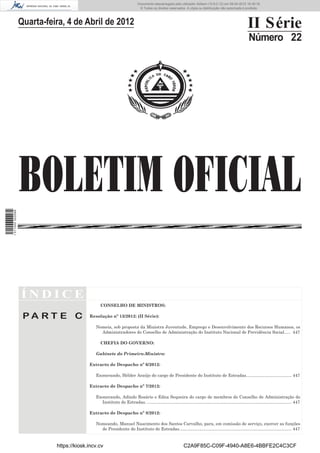 Documento descarregado pelo utilizador Adilson (10.8.0.12) em 09-04-2012 16:39:18.
                                                                            © Todos os direitos reservados. A cópia ou distribuição não autorizada é proibida.



                  Quarta-feira, 4 de Abril de 2012                                                                                                          II Série
                                                                                                                                                             Número 22




                  BOLETIM OFICIAL
1 511000 002089




                  ÍNDICE
                                                CONSELHO DE MINISTROS:

                   PA RT E C              Resolução nº 13/2012: (II Série):

                                             Nomeia, sob proposta da Ministra Juventude, Emprego e Desenvolvimento dos Recursos Humanos, os
                                               Administradores do Conselho de Administração do Instituto Nacional de Previdência Social. .... 447

                                                CHEFIA DO GOVERNO:

                                             Gabinete do Primeiro-Ministro:

                                          Extracto de Despacho nº 6/2012:

                                             Exonerando, Hélder Araújo do cargo de Presidente do Instituto de Estradas...................................... 447

                                          Extracto de Despacho nº 7/2012:

                                             Exonerando, Adindo Rosário e Edna Sequeira do cargo de membros do Conselho de Administração do
                                               Instituto de Estradas. ......................................................................................................................... 447

                                          Extracto de Despacho nº 8/2012:

                                             Nomeando, Manuel Nascimento dos Santos Carvalho, para, em comissão de serviço, exercer as funções
                                               de Presidente do Instituto de Estradas.............................................................................................. 447


                            https://kiosk.incv.cv                                                            C2A9F85C-C09F-4940-A8E6-4BBFE2C4C3CF
 