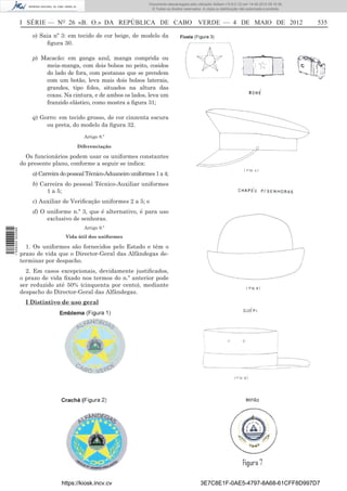 Documento descarregado pelo utilizador Adilson (10.8.0.12) em 14-05-2012 09:16:36.
                                                                       © Todos os direitos reservados. A cópia ou distribuição não autorizada é proibida.



                  I SÉRIE — NO 26 «B. O.» DA REPÚBLICA DE CABO VERDE — 4 DE MAIO DE 2012                                                                    535

                      o) Saia nº 3: em tecido de cor beige, de modelo da
                           ﬁgura 30.

                      p) Macacão: em ganga azul, manga comprida ou
                          meia-manga, com dois bolsos no peito, cosidos
                          do lado de fora, com pestanas que se prendem
                          com um botão, leva mais dois bolsos laterais,
                          grandes, tipo foles, situados na altura das
                          coxas. Na cintura, e de ambos os lados, leva um
                          franzido elástico, como mostra a ﬁgura 31;

                      q) Gorro: em tecido grosso, de cor cinzenta escura
                           ou preta, do modelo da ﬁgura 32.
                                           Artigo 8.º

                                        Diferenciação

                    Os funcionários podem usar os uniformes constantes
                  do presente plano, conforme a seguir se indica:
                      a) Carreira do pessoal Técnico-Aduaneiro uniformes 1 a 4;
                      b) Carreira do pessoal Técnico-Auxiliar uniformes
                           1 a 5;
                      c) Auxiliar de Veriﬁcação uniformes 2 a 5; e
                      d) O uniforme n.º 3, que é alternativo, é para uso
                           exclusivo de senhoras.
                                           Artigo 9.º
1 526000 002089




                                   Vida útil dos uniformes

                    1. Os uniformes são fornecidos pelo Estado e têm o
                  prazo de vida que o Director-Geral das Alfândegas de-
                  terminar por despacho.
                    2. Em casos excepcionais, devidamente justiﬁcados,
                  o prazo de vida ﬁxado nos termos do n.º anterior pode
                  ser reduzido até 50% (cinquenta por cento), mediante
                  despacho do Director-Geral das Alfândegas.
                    I Distintivo de uso geral




                                  https://kiosk.incv.cv                                              3E7C8E1F-0AE5-4797-8A68-61CFF8D997D7
 