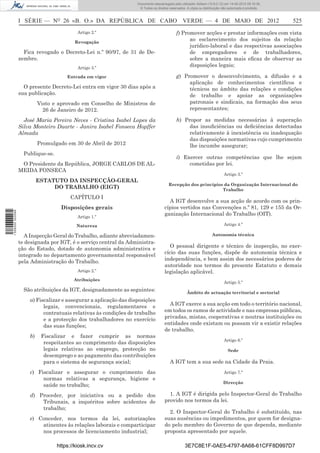 Documento descarregado pelo utilizador Adilson (10.8.0.12) em 14-05-2012 09:16:36.
                                                                    © Todos os direitos reservados. A cópia ou distribuição não autorizada é proibida.



                  I SÉRIE — NO 26 «B. O.» DA REPÚBLICA DE CABO VERDE — 4 DE MAIO DE 2012                                                                 525
                                            Artigo 2.º                                       f) Promover acções e prestar informações com vista
                                           Revogação
                                                                                                   ao esclarecimento dos sujeitos da relação
                                                                                                   jurídico-laboral e das respectivas associações
                    Fica revogado o Decreto-Lei n.º 90/97, de 31 de De-                            de empregadores e de trabalhadores,
                  zembro.                                                                          sobre a maneira mais eﬁcaz de observar as
                                            Artigo 3.º
                                                                                                   disposições legais;

                                       Entrada em vigor                                      g) Promover o desenvolvimento, a difusão e a
                                                                                                  aplicação de conhecimentos cientíﬁcos e
                    O presente Decreto-Lei entra em vigor 30 dias após a                          técnicos no âmbito das relações e condições
                  sua publicação.                                                                 de trabalho e apoiar as organizações
                           Visto e aprovado em Conselho de Ministros de                           patronais e sindicais, na formação dos seus
                             26 de Janeiro de 2012.                                               representantes;

                    José Maria Pereira Neves - Cristina Isabel Lopes da                      h) Propor as medidas necessárias à superação
                  Silva Monteiro Duarte - Janira Isabel Fonseca Hopffer                           das insuﬁciências ou deﬁciências detectadas
                  Almada                                                                          relativamente à inexistência ou inadequação
                                                                                                  das disposições normativas cujo cumprimento
                           Promulgado em 30 de Abril de 2012                                      lhe incumbe assegurar;
                    Publique-se.
                                                                                             i) Exercer outras competências que lhe sejam
                   O Presidente da República, JORGE CARLOS DE AL-                                 cometidas por lei.
                  MEIDA FONSECA
                                                                                                                             Artigo 3.º
                           ESTATUTO DA INSPECÇÃO-GERAL
                                                                                       Recepção dos princípios da Organização Internacional do
                                DO TRABALHO (EIGT)                                                            Trabalho
                                         CAPÍTULO I
                                                                                       A IGT desenvolve a sua acção de acordo com os prin-
                                    Disposições gerais                               cípios vertidos nas Convenções n.º 81, 129 e 155 da Or-
1 526000 002089




                                            Artigo 1.º
                                                                                     ganização Internacional do Trabalho (OIT).

                                           Natureza                                                                          Artigo 4.º

                    A Inspecção Geral do Trabalho, adiante abreviadamen-                                             Autonomia técnica
                  te designada por IGT, é o serviço central da Administra-
                  ção do Estado, dotado de autonomia administrativa e                   O pessoal dirigente e técnico de inspecção, no exer-
                  integrado no departamento governamental responsável                cício das suas funções, dispõe de autonomia técnica e
                  pela Administração do Trabalho.                                    independência, e bem assim dos necessários poderes de
                                                                                     autoridade nos termos do presente Estatuto e demais
                                            Artigo 2.º                               legislação aplicável.
                                          Atribuições
                                                                                                                             Artigo 5.º
                    São atribuições da IGT, designadamente as seguintes:                            Âmbito de actuação territorial e sectorial
                      a) Fiscalizar e assegurar a aplicação das disposições
                            legais, convencionais, regulamentares e                    A IGT exerce a sua acção em todo o território nacional,
                            contratuais relativas às condições de trabalho           em todos os ramos de actividade e nas empresas públicas,
                            e a protecção dos trabalhadores no exercício             privadas, mistas, cooperativas e noutras instituições ou
                            das suas funções;                                        entidades onde existam ou possam vir a existir relações
                                                                                     de trabalho.
                      b)    Fiscalizar e fazer cumprir as normas
                                                                                                                             Artigo 6.º
                             respeitantes ao cumprimento das disposições
                             legais relativas ao emprego, protecção no                                                         Sede
                             desemprego e ao pagamento das contribuições
                             para o sistema de segurança social;                        A IGT tem a sua sede na Cidade da Praia.
                      c) Fiscalizar e assegurar o cumprimento das                                                            Artigo 7.º
                           normas relativas a segurança, higiene e
                                                                                                                            Direcção
                           saúde no trabalho;
                      d) Proceder, por iniciativa ou a pedido dos                      1. A IGT é dirigida pelo Inspector-Geral do Trabalho
                          Tribunais, a inquéritos sobre acidentes de                 provido nos termos da lei.
                          trabalho;
                                                                                       2. O Inspector-Geral do Trabalho é substituído, nas
                      e) Conceder, nos termos da lei, autorizações                   suas ausências ou impedimentos, por quem for designa-
                          atinentes às relações laborais e comparticipar             do pelo membro do Governo de que dependa, mediante
                          nos processos de licenciamento industrial;                 proposta apresentado por aquele.

                                   https://kiosk.incv.cv                                          3E7C8E1F-0AE5-4797-8A68-61CFF8D997D7
 