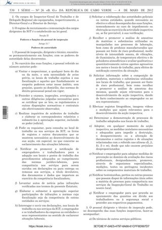 Documento descarregado pelo utilizador Adilson (10.8.0.12) em 14-05-2012 09:16:36.
                                                                           © Todos os direitos reservados. A cópia ou distribuição não autorizada é proibida.


                  530        I SÉRIE — NO 26 «B. O.» DA REPÚBLICA DE CABO VERDE — 4                                                               DE MAIO       DE 2012

                    2. Os cargos de Inspector-Geral do Trabalho e de                                i) Solicitar a colaboração das autoridades policiais
                  Delegado Regional são equiparados, respectivamente, a                                   ou outras entidades, quando necessário ao
                  Director-Geral e a Director de Serviço.                                                 efectivo e eﬁcaz desempenho das suas funções,
                                                                                                          nomeadamente no caso de impedimento ou
                    3. O regime de recrutamento e remuneração dos cargos
                                                                                                          obstrução ao exercício da actividade inspectiva
                  dirigentes da IGT é o estabelecido na lei geral.
                                                                                                          ou, se for previsível, à sua veriﬁcação;
                                              Secção II
                                                                                                    j) Recolher e promover a análise de amostras
                              Poderes e funções do pessoal de inspecção
                                                                                                         de matérias e substâncias utilizadas ou
                                             Artigo 31.º                                                 manipuladas nos processos de laboração,
                                       Poderes de autoridade                                             bem como de produtos manufacturados que
                    1. O pessoal de inspecção, dirigente e técnico, encontra-                            possam ser fonte de risco proﬁssional, medir
                  se permanentemente em funções, com os poderes de                                       níveis de intensidade sonora, de vibrações,
                  autoridade delas decorrentes.                                                          de iluminância, de temperatura efectiva e de
                                                                                                         poluidores atmosféricos e avaliar qualitativa e
                    2. No exercício das suas funções, o pessoal referido no                              quantitativamente outros agentes agressivos
                  número anterior pode:                                                                  nos meios e locais de trabalho, para efeitos de
                        a) Visitar e inspeccionar, a qualquer hora do dia                                notiﬁcação correctiva da situação;
                             ou da noite, e sem necessidade de aviso                                k) Solicitar informação sobre a composição de
                             prévio, os locais de trabalho sujeitos à sua                                produtos, materiais e substâncias utilizados
                             ﬁscalização e aqueles que fundadamente se                                   nos locais de trabalho, que possam ser fonte
                             suspeita poderem estar nesse âmbito, sem                                    de risco proﬁssional, bem como recolher
                             prejuízo, quanto ao domicílio, das normas de                                e promover a análise de amostras dos
                             direito processual penal em vigor;                                          mesmos, quando sejam relevantes para o
                        b) Proceder a exames, inspecções, averiguações e                                 desenvolvimento da acção inspectiva, dando
                             outras diligências julgadas necessárias para                                de facto conhecimento ao empregador ou ao
                             se certiﬁcar que as leis, os regulamentos e                                 seu representante;
                             outras disposições normativas e contratais                             l) Efectuar registos fotográﬁcos, imagens vídeos
1 526000 002089




                             são efectivamente observados;                                               e medições que sejam relevantes para o
                        c) Realizar inquéritos de acidentes de trabalho                                  desenvolvimento da acção inspectiva;
                             e elaborar os correspondentes relatórios e                             m) Determinar a demonstração de processos de
                             submetê-los à apreciação superior, incluindo                               trabalho adoptados nos locais de trabalho;
                             ao poder judicial;
                                                                                                    n) Adoptar, em qualquer momento da acção
                        d) Pedir ou requisitar, para consulta no local de                               inspectiva, as medidas cautelares necessárias
                             trabalho ou nos serviços da IGT, os livros                                 e adequadas para impedir a destruição,
                             de registos e outros documentos que se                                     o desaparecimento ou a alteração de
                             mostrem necessários ao desenvolvimento da                                  documentos e outros registos e de situações
                             sua acção, em especial, no que concerne ao                                 relacionadas com o referido nas alíneas d), j),
                             esclarecimento das situações laborais;                                     k), l) e m), desde que não causem prejuízos
                        e)    Notiﬁcar ou promover a notiﬁcação de                                      desproporcionados;
                               empregadores e trabalhadores para a
                                                                                                    o) Notiﬁcar o empregador para adoptar medidas de
                               adopção nos locais e postos de trabalho dos
                                                                                                         prevenção no domínio da avaliação dos riscos
                               procedimentos adequados ao cumprimento
                                                                                                         proﬁssionais, designadamente, promover,
                               das     normas     jurídico-laborais,  para
                                                                                                         através de organismos especializados,
                               comparência nos serviços para serem
                                                                                                         medições, testes ou peritagens incidentes
                               ouvidos em declarações ou para entrega ou
                                                                                                         sobre os componentes materiais de trabalho;
                               remessa aos serviços, a título devolutivo,
                               dos documentos e dados que importem ao                               p) Notiﬁcar testemunhas, peritos ou outras pessoas
                               exercício da competência ﬁscalizadora;                                    que possam dispor de informações úteis sobre
                                                                                                         a matéria do processo para comparência nos
                        f) Levantar autos de notícia pelas infracções
                                                                                                         serviços da Inspecção-Geral do Trabalho ou
                             veriﬁcadas nos termos do presente Estatuto;
                                                                                                         noutro local;
                        g) Elaborar e submeter à apreciação superior
                                                                                                    q) Notiﬁcar o empregador para que proceda ao
                             participações de infracções a normas cuja
                                                                                                        apuramento das quantias em divida aos
                             ﬁscalização seja da competência de outras
                                                                                                        trabalhadores ou à segurança social e
                             entidades ou serviços;
                                                                                                        proceder aos respectivos pagamentos.
                        h) Interrogar e ouvir em declarações, nos locais de
                              trabalho ou nos serviços da IGT, o empregador                   3. O pessoal dirigente e técnico de inspecção pode,
                              e os trabalhadores da empresa ou entidades e                  no desempenho das suas funções inspectivas, fazer-se
                              seus representantes no sentido de esclarecer                  acompanhar:
                              situações laborais;                                                   a) De técnicos de outros serviços públicos;

                                     https://kiosk.incv.cv                                               3E7C8E1F-0AE5-4797-8A68-61CFF8D997D7
 
