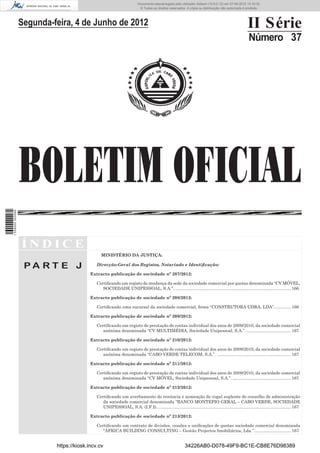 Documento descarregado pelo utilizador Adilson (10.8.0.12) em 07-06-2012 15:16:32.
                                                                          © Todos os direitos reservados. A cópia ou distribuição não autorizada é proibida.




                  Segunda-feira, 4 de Junho de 2012                                                                                                    II Série
                                                                                                                                                        Número 37




                  BOLETIM OFICIAL
1 539000 002089




                  ÍNDICE
                                                MINISTÉRIO DA JUSTIÇA:

                   PA RT E J                 Direcção-Geral dos Registos, Notariado e Identiﬁcação:

                                          Extracto publicação de sociedade nº 207/2012:

                                             Certiﬁcando um registo de mudança da sede da sociedade comercial por quotas denominada “CV MÓVEL,
                                                SOCIEDADE UNIPESSOAL, S.A.”. ................................................................................................. 166

                                          Extracto publicação de sociedade nº 208/2012:

                                             Certiﬁcando uma sucursal da sociedade comercial, ﬁrma “CONSTRUTORA UDRA, LDA”. ............. 166

                                          Extracto publicação de sociedade nº 209/2012:

                                             Certiﬁcando um registo de prestação de contas individual dos anos de 2009/2010, da sociedade comercial
                                                anónima denominada “CV MULTIMÉDIA, Sociedade Unipessoal, S.A.”. ..................................... 167

                                          Extracto publicação de sociedade nº 210/2012:

                                             Certiﬁcando um registo de prestação de contas individual dos anos de 2009/2010, da sociedade comercial
                                                anónima denominada “CABO VERDE TELECOM, S.A.”. .............................................................. 167

                                          Extracto publicação de sociedade nº 211/2012:

                                             Certiﬁcando um registo de prestação de contas individual dos anos de 2009/2010, da sociedade comercial
                                                anónima denominada “CV MÓVEL, Sociedade Unipessoal, S.A.”. ................................................. 167

                                          Extracto publicação de sociedade nº 212/2012:

                                             Certiﬁcando um averbamento de renúncia e nomeação do vogal suplente do conselho de administração
                                                da sociedade comercial denominada “BANCO MONTEPIO GERAL – CABO VERDE, SOCIEDADE
                                                UNIPESSOAL, S.A. (I.F.I). ............................................................................................................... 167

                                          Extracto publicação de sociedade nº 213/2012:

                                             Certiﬁcando um contrato de divisões, cessões e uniﬁcações de quotas sociedade comercial denominada
                                                “ÁFRICA BUILDING CONSULTING – Gestão Projectos Imobiliários, Lda.”............................... 167


                           https://kiosk.incv.cv                                                           34226AB0-D078-49F9-BC1E-CB8E76D98389
 