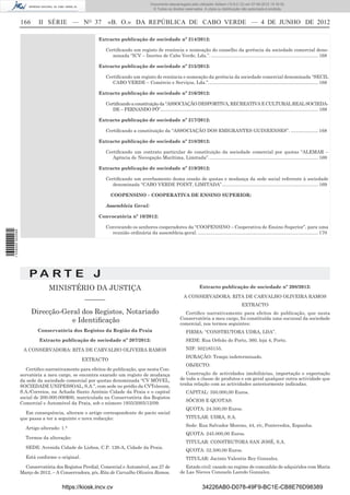Documento descarregado pelo utilizador Adilson (10.8.0.12) em 07-06-2012 15:16:32.
                                                                                        © Todos os direitos reservados. A cópia ou distribuição não autorizada é proibida.


                  166     II SÉRIE — NO 37                 «B. O.» DA REPÚBLICA DE CABO VERDE — 4 DE JUNHO DE 2012

                                                      Extracto publicação de sociedade nº 214/2012:

                                                          Certiﬁcando um registo de renúncia e nomeação do conselho da gerência da sociedade comercial deno-
                                                             minada “ICV – Inertes de Cabo Verde, Lda.”. .................................................................................. 168

                                                      Extracto publicação de sociedade nº 215/2012:

                                                          Certiﬁcando um registo de renúncia e nomeação da gerência da sociedade comercial denominada “SECIL
                                                             CABO VERDE – Comércio e Serviços, Lda.”. ................................................................................... 168

                                                      Extracto publicação de sociedade nº 216/2012:

                                                          Certiﬁcando a constituição da “ASSOCIAÇÃO DESPORTIVA, RECREATIVA E CULTURAL REAL SOCIEDA-
                                                             DE – FERNANDO PÓ”......................................................................................................................... 168

                                                      Extracto publicação de sociedade nº 217/2012:

                                                          Certiﬁcando a constituição da “ASSOCIAÇÃO DOS EMIGRANTES GUINEENSES”. ..................... 168

                                                      Extracto publicação de sociedade nº 218/2012:

                                                          Certiﬁcando um contrato particular de constituição da sociedade comercial por quotas “ALEMAR –
                                                             Agência de Navegação Marítima, Limitada”. ................................................................................... 169

                                                      Extracto publicação de sociedade nº 219/2012:

                                                          Certiﬁcando um averbamento duma cessão de quotas e mudança da sede social referente à sociedade
                                                             denominada “CABO VERDE POINT, LIMITADA”.......................................................................... 169

                                                             COOPENSINO – COOPERATIVA DE ENSINO SUPERIOR:

                                                          Assembleia Geral:

                                                      Convocatória nº 10/2012:

                                                          Convocando os senhores cooperadores da “COOPENSINO – Cooperativa de Ensino Superior”, para uma
1 539000 002089




                                                            reunião ordinária da assembleia-geral. ............................................................................................ 170




                      PA RT E J
                               MINISTÉRIO DA JUSTIÇA                                                                   Extracto publicação de sociedade nº 208/2012:

                                                                                                            A CONSERVADORA: RITA DE CARVALHO OLIVEIRA RAMOS
                                                –––––––
                                                                                                                                                  EXTRACTO
                        Direcção-Geral dos Registos, Notariado                                              Certiﬁco narrativamente para efeitos de publicação, que nesta
                                                                                                          Conservatória a meu cargo, foi constituída uma sucursal da sociedade
                                    e Identiﬁcação                                                        comercial, nos termos seguintes:
                          Conservatória dos Registos da Região da Praia                                       FIRMA: “CONSTRUTORA UDRA, LDA”.
                           Extracto publicação de sociedade nº 207/2012:                                      SEDE: Rua Orfeão do Porto, 360, loja 4, Porto.

                   A CONSERVADORA: RITA DE CARVALHO OLIVEIRA RAMOS                                            NIF: 502185155.
                                                                                                              DURAÇÃO: Tempo indeterminado.
                                                EXTRACTO
                                                                                                              OBJECTO:
                     Certiﬁco narrativamente para efeitos de publicação, que nesta Con-
                  servatória a meu cargo, se encontra exarado um registo de mudança                          Construção de actividades imobiliárias, importação e exportação
                  da sede da sociedade comercial por quotas denominada “CV MÓVEL,                         de toda a classe de produtos e em geral qualquer outra actividade que
                  SOCIEDADE UNIPESSOAL, S.A.”, com sede no prédio da CVTelecom,                           tenha relação com as actividades anteriormente indicadas.
                  S.A./Correios, na Achada Santo António Cidade da Praia e o capital                          CAPITAL: 350.000,00 Euros.
                  social de 200.000.000$00, matriculada na Conservatória dos Registos
                                                                                                              SÓCIOS E QUOTAS:
                  Comercial e Automóvel da Praia, sob o número 1935/2005/12/09.
                                                                                                              QUOTA: 24.500,00 Euros.
                    Em consequência, alteram o artigo correspondente do pacto social
                  que passa a ter a seguinte e nova redacção:                                                 TITULAR: UDRA, S.A.
                                                                                                              Sede: Rua Salvador Moreno, 44, r/c, Pontevedra, Espanha.
                    Artigo alterado: 1.°
                                                                                                              QUOTA: 245.000,00 Euros.
                    Termos da alteração:
                                                                                                              TITULAR: CONSTRUTORA SAN JOSÉ, S.A.
                    SEDE: Avenida Cidade de Lisboa, C.P. 126-A, Cidade da Praia.
                                                                                                              QUOTA: 52.500,00 Euros.
                    Está conforme o original.                                                                 TITULAR: Jacinto Valentin Rey Gonzalez.
                    Conservatória dos Registos Predial, Comercial e Automóvel, aos 27 de                     Estado civil: casado no regime de comunhão de adquiridos com Maria
                  Março de 2012. – A Conservadora, p/s, Rita de Carvalho Oliveira Ramos.                  de Las Nieves Consuelo Laredo Gonzalez.


                                     https://kiosk.incv.cv                                                              34226AB0-D078-49F9-BC1E-CB8E76D98389
 