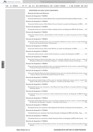 Documento descarregado pelo utilizador Adilson (10.8.0.12) em 07-06-2012 15:16:32.
                                                                               © Todos os direitos reservados. A cópia ou distribuição não autorizada é proibida.


                  700   II SÉRIE — NO 37        «B. O.» DA REPÚBLICA DE CABO VERDE — 4 DE JUNHO DE 2012

                                                 MINISTÉRIO DA EDUCAÇÃO E DESPORTO:

                                              Direcção dos Recursos Humanos:

                                           Extracto de despacho nº 722/2012:

                                              Nomeando deﬁnitivamente, Corentino Monteiro Dias, do pessoal da Escola Secundária de Ribeira Grande.......... 703

                                           Extracto de despacho nº 723/2012:

                                              Nomeando deﬁnitivamente, Maria Helena Tavares Semedo no quadro das Delegações do MED. ..... 703

                                           Extracto de despacho nº 724/2012:

                                              Prorrogando licença sem vencimento à Maria Auxiliadora Gomes, da Delegação do MED de São Nicolau. .... 703

                                           Extracto de despacho nº 725/2012:

                                              Nomeando deﬁnitivamente, Águeda Maria de Pina Furtado, no quadro do pessoal do Liceu Amílcar
                                                Cabral. ................................................................................................................................................. 703

                                           Extracto de despacho nº 726/2012:

                                              Nomeando Adilson Varela Semedo, para, em comissão ordinária de serviço, exercer o cargo de Director
                                                do Serviço de Gestão Financeira e Patrimonial................................................................................ 703

                                           Extracto de despacho nº 727/2012:

                                              Nomeando deﬁnitivamente, Maria Isabel Mendes no quadro das Delegações do MED....................... 703

                                           Extracto de despacho nº 728/2012:

                                              Nomeando deﬁnitivamente, Abraão Galvão Gonçalves no quadro das Delegações do MED. .............. 703

                                           Extracto de despacho nº 729/2012:

                                              Nomeando Francisco Pereira Fernandes, para, em comissão ordinária de serviço, exercer o cargo de
                                                Delegado do Ministério da Educação e Desporto – Concelho de Santa Catarina de Santiago. ........... 703
1 539000 002089




                                           Extracto de despacho nº 730/2012:

                                              Nomeando Joaquim Soares Monteiro, para, em comissão ordinária de serviço, exercer o cargo de Director
                                                da Escola Secundária Polivalente “Cesaltina Ramos”. ..................................................................... 703

                                           Extracto de despacho nº 731/2012:

                                              Nomeando Almeida Alberto dos Santos Gonçalves Louro, para em comissão ordinária de serviço, exercer
                                                o cargo de Director da Escola Secundária Teixeira de Sousa. .......................................................... 703

                                           Extracto de despacho nº 732/2012:

                                              Nomeando Luís António Nunes de Pina, para em comissão ordinária de serviço, exercer o cargo de De-
                                                legado do Ministério da Educação e Desporto – Concelho de São Filipe “Fogo”. ............................. 704

                                           Extracto de despacho nº 733/2012:

                                              Prorrogando licença sem vencimento a José Manuel da Veiga de Barros, do quadro deﬁnitivo do Liceu
                                                 Domingos Ramos. ................................................................................................................................ 704

                                           Extracto de despacho nº 734/2012:

                                              Prorrogando licença sem vencimento a Eurico Gabriel Jesus Teixeira, da Delegação do MED de Santa
                                                 Catarina. ............................................................................................................................................. 704

                                           Extracto de despacho nº 735/2012:

                                              Nomeando Anildo Eudes Monteiro, para em comissão ordinária de serviço, exercer o cargo de Delegado
                                                do Ministério da Educação e Desporto – Concelho de São Vicente. ................................................. 704

                                           Extracto de despacho nº 736/2012:

                                              Prorrogando licença sem vencimento a Elisa Margarida Évora Rocha, da Direcção-Geral dos Desportos....... 704

                                           Extracto de despacho nº 737/2012:

                                              Concedendo licença sem vencimento a Sara Gomes Fernandes, da Delegação do MED de São Filipe – Fogo. ........ 704

                                           Extracto de despacho nº 738/2012:

                                              Concedendo licença sem vencimento a Arlindo Nascimento Rocha, da Delegação do MED de São Vicente. ... 704

                                           Extracto de despacho nº 739/2012:

                                              Reenquadrando Maria de Fátima Barros Correia, em exercício de funções na Escola Secundária Cónego
                                                 Jacinto.................................................................................................................................................. 704


                             https://kiosk.incv.cv                                                                 34226AB0-D078-49F9-BC1E-CB8E76D98389
 
