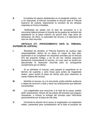 II. Cumplidos los plazos establecidos en el parágrafo anterior, con
o sin respuesta, el tribunal concederá el recurso ante el Tribunal
Supremo de Justicia, disponiendo la remisión de los obrados
originales en forma inmediata.
III. Notificadas las partes con el auto de concesión la o el
recurrente deberá proveer el importe de los gastos de remisión del
expediente en el plazo máximo de quince días, bajo pena de
declararse, de oficio, la caducidad del recurso y la ejecutoria del
auto de vista recurrido.
ARTÍCULO 277. (PROCEDIMIENTO ANTE EL TRIBUNAL
SUPREMO DE JUSTICIA).
I. Recibidos los obrados, el Tribunal Supremo de Justicia, bajo
responsabilidad, dentro de un plazo no mayor de diez días,
examinará si se cumplieron los requisitos previstos por el Artículo
274 del presente Código, y de no ser así, dictará resolución
declarando improcedente el recurso, en cuyo caso se tendrá por
ejecutoriada la resolución recurrida para su consiguiente
cumplimiento por el inferior.
II. Si se admitiere el recurso, será pasado el expediente en el
término de cuarenta y ocho horas para sorteo de magistrado
relator, quien tendrá el plazo de treinta días para relacionar la
causa materia del recurso.
III. Admitido el recurso, la o el recurrente, podrá solicitar audiencia
a objeto de concurrir a ésta y hacer las aclaraciones que estimare
convenientes.
IV. Los magistrados que concurran a la vista de la causa, podrán
pedir aclaraciones, lectura de las piezas del proceso que juzguen
necesarias, e incluso la entrega del proceso para informarse
personalmente por el plazo de tres días.
V. Concluida la relación de la causa, la magistrada o el magistrado
relator, presentará para consideración de la Sala el proyecto de
 