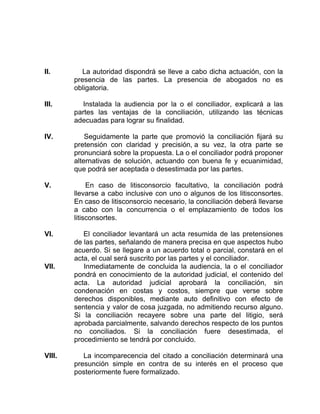 II. La autoridad dispondrá se lleve a cabo dicha actuación, con la
presencia de las partes. La presencia de abogados no es
obligatoria.
III. Instalada la audiencia por la o el conciliador, explicará a las
partes las ventajas de la conciliación, utilizando las técnicas
adecuadas para lograr su finalidad.
IV. Seguidamente la parte que promovió la conciliación fijará su
pretensión con claridad y precisión, a su vez, la otra parte se
pronunciará sobre la propuesta. La o el conciliador podrá proponer
alternativas de solución, actuando con buena fe y ecuanimidad,
que podrá ser aceptada o desestimada por las partes.
V. En caso de litisconsorcio facultativo, la conciliación podrá
llevarse a cabo inclusive con uno o algunos de los litisconsortes.
En caso de litisconsorcio necesario, la conciliación deberá llevarse
a cabo con la concurrencia o el emplazamiento de todos los
litisconsortes.
VI. El conciliador levantará un acta resumida de las pretensiones
de las partes, señalando de manera precisa en que aspectos hubo
acuerdo. Si se llegare a un acuerdo total o parcial, constará en el
acta, el cual será suscrito por las partes y el conciliador.
VII. Inmediatamente de concluida la audiencia, la o el conciliador
pondrá en conocimiento de la autoridad judicial, el contenido del
acta. La autoridad judicial aprobará la conciliación, sin
condenación en costas y costos, siempre que verse sobre
derechos disponibles, mediante auto definitivo con efecto de
sentencia y valor de cosa juzgada, no admitiendo recurso alguno.
Si la conciliación recayere sobre una parte del litigio, será
aprobada parcialmente, salvando derechos respecto de los puntos
no conciliados. Si la conciliación fuere desestimada, el
procedimiento se tendrá por concluido.
VIII. La incomparecencia del citado a conciliación determinará una
presunción simple en contra de su interés en el proceso que
posteriormente fuere formalizado.
 