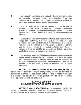 I. La ejecución provisional y la ejecución definitiva de sentencias
se realizarán observando iguales procedimientos. El proceso
incidental de liquidación, cuando fuere necesario a petición de
parte, será anterior a ambas formas de ejecución.
II. En los casos de ejecución de sentencia contra la que se
hubiere formulado recurso de apelación o casación, la ejecución
quedará en suspenso cuando la autoridad judicial fuera notificada
legalmente con la revocatoria de la sentencia o casación del auto
de vista.
III. Si el auto de vista confirmare la sentencia, declarará al mismo
tiempo como definitiva, la ejecución provisional. Tratándose del
recurso de casación, se obrará de la misma manera. Si el auto de
vista revocare la sentencia o el auto supremo la casare, ordenará
que las cosas vuelvan a su estado anterior, con daños y
perjuicios; de no ser posible, se abonarán los daños y perjuicios
que hubiere causado la ejecución provisional.
IV. La parte que hubiere sufrido la ejecución provisional dejada sin
efecto, tendrá noventa días computables a partir de la resolución
para reclamar el pago de daños y perjuicios, que se cuantificarán
por la vía incidental de liquidación; vencido el plazo, caducará su
derecho y se cancelará la garantía prestada por la parte
ejecutante.
ARTÍCULO 403. (EFECTOS CON RELACIÓN A TERCEROS). La
revocación y la casación en ningún caso podrán perjudicar los derechos de
terceros de buena fe que adquirieron a título oneroso; tampoco darán lugar
a la anulación de los actos o contratos que hubieren sido celebrados con la
o el propietario aparente de los bienes.
CAPITULO SEGUNDO
EJECUCIÓN COACTIVA DE SUMAS DE DINERO
ARTÍCULO 404. (PROCEDENCIA). La ejecución coactiva de
sumas de dinero procede siempre que se trate dé una obligación de pagar
suma líquida y exigible, sustentada en los siguientes títulos:
 