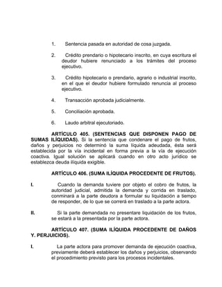 1. Sentencia pasada en autoridad de cosa juzgada.
2. Crédito prendario o hipotecario inscrito, en cuya escritura el
deudor hubiere renunciado a los trámites del proceso
ejecutivo.
3. Crédito hipotecario o prendario, agrario o industrial inscrito,
en el que el deudor hubiere formulado renuncia al proceso
ejecutivo.
4. Transacción aprobada judicialmente.
5. Conciliación aprobada.
6. Laudo arbitral ejecutoriado.
ARTÍCULO 405. (SENTENCIAS QUE DISPONEN PAGO DE
SUMAS ILÍQUIDAS). Si la sentencia que condenare el pago de frutos,
daños y perjuicios no determinó la suma líquida adeudada, ésta será
establecida por la vía incidental en forma previa a la vía de ejecución
coactiva. Igual solución se aplicará cuando en otro acto jurídico se
establezca deuda ilíquida exigible.
ARTÍCULO 406. (SUMA ILÍQUIDA PROCEDENTE DE FRUTOS).
I. Cuando la demanda tuviere por objeto el cobro de frutos, la
autoridad judicial, admitida la demanda y corrida en traslado,
conminará a la parte deudora a formular su liquidación a tiempo
de responder, de lo que se correrá en traslado a la parte actora.
II. Si la parte demandada no presentare liquidación de los frutos,
se estará a la presentada por la parte actora.
ARTÍCULO 407. (SUMA ILÍQUIDA PROCEDENTE DE DAÑOS
Y. PERJUICIOS).
I. La parte actora para promover demanda de ejecución coactiva,
previamente deberá establecer los daños y perjuicios, observando
el procedimiento previsto para los procesos incidentales.
 