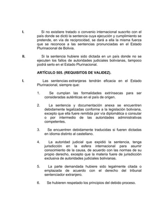 I. Si no existiere tratado o convenio internacional suscrito con el
país donde se dictó la sentencia cuya ejecución y cumplimiento se
pretende, en vía de reciprocidad, se dará a ella la misma fuerza
que se reconoce a las sentencias pronunciadas en el Estado
Plurinacional de Bolivia.
II. Si la sentencia hubiere sido dictada en un país donde no se
ejecuten los fallos de autoridades judiciales bolivianas, tampoco
podrá serlo en el Estado Plurinacional.
ARTÍCULO 505. (REQUISITOS DE VALIDEZ).
I. Las sentencias extranjeras tendrán eficacia en el Estado
Plurinacional, siempre que:
1. Se cumplan las formalidades extrínsecas para ser
consideradas auténticas en el país de origen.
2. La sentencia y documentación anexa se encuentren
debidamente legalizadas conforme a la legislación boliviana,
excepto que ella fuere remitida por vía diplomática o consular
o por intermedio de las autoridades administrativas
competentes.
3. Se encuentren debidamente traducidas si fueren dictadas
en idioma distinto al castellano.
4. La autoridad judicial que expidió la sentencia, tenga
jurisdicción en la esfera internacional para asumir
conocimiento de la causa, de acuerdo con las normas de su
propio derecho, excepto que la materia fuere de jurisdicción
exclusiva de autoridades judiciales bolivianas.
5. La parte demandada hubiere sido legalmente citada o
emplazada de acuerdo con el derecho del tribunal
sentenciador extranjero.
6. Se hubieren respetado los principios del debido proceso.
 