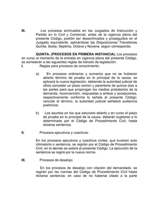 III. Los procesos archivados en los Juzgados de Instrucción y
Partido en lo Civil y Comercial, antes de la vigencia plena del
presente Código, podrán ser desarchivados y proseguidos en el
Juzgado equivalente, aplicándose las Disposiciones Transitorias
Quinta, Sexta, Séptima, Octava y Novena, según corresponda.
QUINTA. (PROCESOS EN PRIMERA INSTANCIA). Los procesos
en curso al momento de la entrada en vigencia plena del presente Código,
se someterán a las siguientes reglas de tránsito de legislación:
I. Reglas para procesos de conocimiento:
a) En procesos ordinarios y sumarios que no se hubieran
abierto término de prueba en lo principal de la causa, se
aplicará la nueva legislación, debiendo la autoridad judicial de
oficio conceder un plazo común y perentorio de quince días a
las partes para que propongan los medios probatorios de la
demanda, reconvención, respuestas a ambas y excepciones,
respectivamente conforme lo señala el presente Código;
vencido el término, la autoridad judicial señalará audiencia
preliminar.
b) Los asuntos en los que estuviere abierto y en curso el plazo
de prueba en lo principal de la causa, deberán sujetarse a lo
determinado por el Código de Procedimiento Civil, hasta
dictarse sentencia.
II. Procesos ejecutivos y coactivos:
En los procesos ejecutivos y coactivos civiles, que tuvieren auto
intimatorio o sentencia, se regirán por el Código de Procedimiento
Civil, en lo demás se estará al presente Código. La ejecución de la
sentencia se regirá por la nueva norma.
III. Procesos de desalojo:
En los procesos de desalojo con citación del demandado, se
regirán por las normas del Código de Procedimiento Civil hasta
dictarse sentencia; en caso de no haberse citado a la parte
 