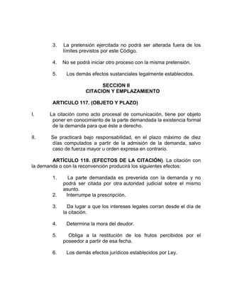 3. La pretensión ejercitada no podrá ser alterada fuera de los
límites previstos por este Código.
4. No se podrá iniciar otro proceso con la misma pretensión.
5. Los demás efectos sustanciales legalmente establecidos.
SECCION II
CITACION Y EMPLAZAMIENTO
ARTICULO 117. (OBJETO Y PLAZO)
I. La citación como acto procesal de comunicación, tiene por objeto
poner en conocimiento de la parte demandada la existencia formal
de la demanda para que éste a derecho.
II. Se practicará bajo responsabilidad, en el plazo máximo de diez
días computados a partir de la admisión de la demanda, salvo
caso de fuerza mayor u orden expresa en contrario.
ARTÍCULO 118. (EFECTOS DE LA CITACIÓN). La citación con
la demanda o con la reconvención producirá los siguientes efectos:
1. La parte demandada es prevenida con la demanda y no
podrá ser citada por otra autoridad judicial sobre el mismo
asunto.
2. Interrumpe la prescripción.
3. Da lugar a que los intereses legales corran desde el día de
la citación.
4. Determina la mora del deudor.
5. Obliga a la restitución de los frutos percibidos por el
poseedor a partir de esa fecha.
6. Los demás efectos jurídicos establecidos por Ley.
 