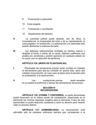 9. Prescripción o caducidad.
10 .Cosa juzgada.
11 Transacción o conciliación.
12. Desistimiento del derecho.
II. La autoridad judicial podrá declarar, aún de oficio, la
incompetencia, la incapacidad del actor o de su representante, la
cosa juzgada y la transacción. La prescripción y la caducidad sólo
podrán declararse a instancia de parte
III. Las defensas sobrevinientes fundadas en hechos nuevos y
dirigidas al fondo o mérito de la causa, deberán justificarse con
prueba pre constituida y podrán oponerse en cualquier estado de
la causa, aun en ejecución de sentencia.
ARTÍCULO 129. (MODO DE PLANTEARLAS).
I. Planteadas las excepciones previas serán corridas en traslado
al demandante para que las conteste en quince días, salvo que
mediare reconvención, en cuyo caso el plazo será el previsto para
la contestación a la reconvención.
II Las excepciones previas serán resueltas
en la audiencia preliminar a tiempo del saneamiento del proceso.
SECCIÓN IV
RECONVENCIÓN
ARTÍCULO 130. (FORMA Y CONTENIDO). La parte demandada
podrá reconvenir en el mismo escrito de contestación, observando en lo
pertinente los mismos requisitos exigidos para la demanda. Fuera de esta
oportunidad no podrá deducirla, quedando a salvo su derecho para hacerlo
valer en proceso distinto.
ARTÍCULO 131. (ADMISIBILIDAD). La reconvención será
admisible sólo en procesos ordinarios siempre que corresponda a la
 