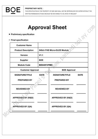 Approval Sheet
■ Preliminary specification
□ Final specification
Customer Approval BOE Approval
SIGNATURE/TITLE DATE
PREPARED BY
REVIEWED BY
APPROVED BY (R&D)
APPROVED BY (QA)
SIGNATURE/TITLE DATE
PREPARED BY
REVIEWED BY
APPROVED BY (R&D)
APPROVED BY (QA)
Customer Name
Product Description 049ch FHD Micro-OLED Module
Version V1.1
Supplier BOE
Module Code BO049FHPMO
PROPRIETARY NOTE :
THIS SPECIFICATION IS THE PROPERTY OF BOE AND SHALL NOT BE REPRODUCED OR COPIED WITHOUT THE
WRITTEN PERMISSION OF BOE AND MUST BE RETURNED TO OE UPON ITS REQUEST
M
o
r
e
D
i
s
p
l
a
y
P
a
n
e
l
s
O
n
w
w
w
.
p
a
n
o
x
d
i
s
p
l
a
y
.
c
o
m
 