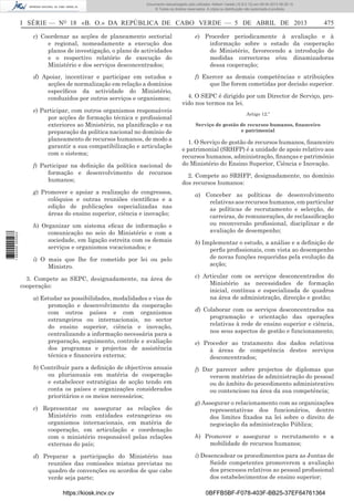 Documento descarregado pelo utilizador Adilson Varela (10.8.0.12) em 09-04-2013 08:29:10.
© Todos os direitos reservados. A cópia ou distribuição não autorizada é proibida.

I SÉRIE — NO 18 «B. O.» DA REPÚBLICA DE CABO VERDE — 5 DE ABRIL DE 2013

475

c) Coordenar as acções de planeamento sectorial
e regional, nomeadamente a execução dos
planos de investigação, o plano de actividades
e o respectivo relatório de execução do
Ministério e dos serviços desconcentrados;

e) Proceder periodicamente à avaliação e à
informação sobre o estado da cooperação
do Ministério, favorecendo a introdução de
medidas correctoras e/ou dinamizadoras
dessa cooperação;

d) Apoiar, incentivar e participar em estudos e
acções de normalização em relação a domínios
especíﬁcos da actividade do Ministério,
conduzidos por outros serviços e organismos;

f) Exercer as demais competências e atribuições
que lhe forem cometidas por decisão superior.

e) Participar, com outros organismos responsáveis
por acções de formação técnica e proﬁssional
exteriores ao Ministério, na planiﬁcação e na
preparação da política nacional no domínio de
planeamento de recursos humanos, de modo a
garantir a sua compatibilização e articulação
com o sistema;
f) Participar na deﬁnição da política nacional de
formação e desenvolvimento de recursos
humanos;

1 680000 005433

g) Promover e apoiar a realização de congressos,
colóquios e outras reuniões cientíﬁcas e a
edição de publicações especializadas nas
áreas do ensino superior, ciência e inovação;
h) Organizar um sistema eﬁcaz de informação e
comunicação no seio do Ministério e com a
sociedade, em ligação estreita com os demais
serviços e organismos vocacionados; e
i) O mais que lhe for cometido por lei ou pelo
Ministro.
3. Compete ao SEPC, designadamente, na área de
cooperação:
a) Estudar as possibilidades, modalidades e vias de
promoção e desenvolvimento da cooperação
com outros países e com organismos
estrangeiros ou internacionais, no sector
do ensino superior, ciência e inovação,
centralizando a informação necessária para a
preparação, seguimento, controle e avaliação
dos programas e projectos de assistência
técnica e ﬁnanceira externa;
b) Contribuir para a deﬁnição de objectivos anuais
ou plurianuais em matéria de cooperação
e estabelecer estratégias de acção tendo em
conta os países e organizações considerados
prioritários e os meios necessários;
c) Representar ou assegurar as relações do
Ministério com entidades estrangeiras ou
organismos internacionais, em matéria de
cooperação, em articulação e coordenação
com o ministério responsável pelas relações
externas do país;
d) Preparar a participação do Ministério nas
reuniões das comissões mistas previstas no
quadro de convenções ou acordos de que cabo
verde seja parte;
https://kiosk.incv.cv

4. O SEPC é dirigido por um Director de Serviço, provido nos termos na lei.
Artigo 12.º
Serviço de gestão de recursos humanos, ﬁnanceiro
e patrimonial

1. O Serviço de gestão de recursos humanos, ﬁnanceiro
e patrimonial (SRHFP) é a unidade de apoio relativo aos
recursos humanos, administração, ﬁnanças e património
do Ministério do Ensino Superior, Ciência e Inovação.
2. Compete ao SRHFP, designadamente, no domínio
dos recursos humanos:
a) Conceber as políticas de desenvolvimento
relativas aos recursos humanos, em particular
as políticas de recrutamento e selecção, de
carreiras, de remunerações, de reclassiﬁcação
ou reconversão proﬁssional, disciplinar e de
avaliação de desempenho;
b) Implementar o estudo, a análise e a deﬁnição de
perﬁs proﬁssionais, com vista ao desempenho
de novas funções requeridas pela evolução da
acção;
c) Articular com os serviços desconcentrados do
Ministério as necessidades de formação
inicial, contínua e especializada de quadros
na área de administração, direcção e gestão;
d) Colaborar com os serviços desconcentrados na
programação e orientação das operações
relativas à rede de ensino superior e ciência,
nos seus aspectos de gestão e funcionamento;
e) Proceder ao tratamento dos dados relativos
à áreas de competência destes serviços
desconcentrados;
f) Dar parecer sobre projectos de diplomas que
versem matérias de administração do pessoal
ou do âmbito do procedimento administrativo
ou contencioso na área da sua competência;
g) Assegurar o relacionamento com as organizações
representativas dos funcionários, dentro
dos limites ﬁxados na lei sobre o direito de
negociação da administração Pública;
h) Promover e assegurar o recrutamento e a
mobilidade de recursos humanos;
i) Desencadear os procedimentos para as Juntas de
Saúde competentes promoverem a avaliação
dos processos relativos ao pessoal proﬁssional
dos estabelecimentos de ensino superior;
0BFFB5BF-F078-403F-BB25-37EF64761364

 