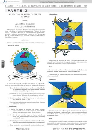 II SÉRIE — NO
55 «B. O.» DA REPÚBLICA DE CABO VERDE — 5 DE SETEMBRO DE 2012 995
P A R T E G
MUNICÍPIO DE SANTA CATARINA
DO FOGO
–––––
Assembleia Municipal
Deliberação nº 79/AMSCF/20/12:
Sob a proposta da Câmara Municipal, e ao abrigo das disposições
no nº 1, do artigo 18º, do Decreto-Regulamentar nº 8/2000, de 28 de
Agosto, a Assembleia Municipal, na sua última reunião do I Mandato,
apreciou e deliberou, conforme estatui a alínea g), do nº 1, do artigo
81º., do Estatuto dos Municípios, aprovado pela Lei nº 134/IV/1995, de
3 de Julho o seguinte:
Artigo único
Aprovar a bandeira, o brasão e o selo do município, nos termos da lei.
I. Brasão de Armas
As armas do Município de Santa Catarina do Fogo, em Cabo Verde,
mostram uma composição radial que apresenta os seguintes elementos:
▪ Quatro elos de cor verde que ocupam o topo da composição, ladeados
por dois feixes de estrelas de cinco pontas amarelas, dispostos
simetricamente em dois grupos de cinco.
▪ Um listei de cor branca que acompanha em baixo a composição
com os dizeres “Município de Santa Catarina do Fogo”.
▪ Uma circunferência que limita um espaço no qual se insere
uma cabra, um vulcão e o mar.
▪ Um cacho de uvas disposto no topo da circunferência, alinhado
com o cume do vulcão.
I.I. Simbolismo
▪ Ocacho faz alusão à produção de frutas exóticas,
nomeadamente uvas, que dão origem ao famoso Vinho
do Fogo, cuja opulência se realça na cor púrpura.
▪ A cabra de cor castanha sugere a riqueza agrícola da
região, com destaque para o queijo de cabra que é uma
especialidade local.
▪ O vulcão representa o maior símbolo de interesse do Município,
salientando a imponência paisagística que caracteriza o local.
▪ O mar manifesta o potencial da orla marítima do Município.
2. Estandarte
O estandarte do Município de Santa Catarina do Fogo mede um
metro de lado. É gironado de oito peças de amarelo e azul, com o cordão
de borlas de ouro e azul, a lança e haste douradas.
Nota:
Aparentemente as estrelas podem parecer não serem todas da mesma
dimensão. Trata-se de um efeito de ilusão de ótica devido
à sobreposição da linha de cor preta, que delimita cada estrela,
sobre o fundo azul.
3. Bandeira
A bandeira de hastear do Município de Santa Catarina do Fogo tem
uma forma rectangular e proporção igual a uma vez e meia a dimensão
da tralha. É gironada de oito peças de amarelo e azul, com o brasão
de armas ao centro.
Nota:
Aparentemente as estrelas podem parecer não serem todas da mesma
dimensão. Trata-se de um efeito de ilusão de ótica devido à sobreposição
da linha de cor preta, que delimita cada estrela, sobre o fundo azul.
https://kiosk.incv.cv C58FC524-F53E-452F-8F25-EAABDAFFC4AA
Documento descarregado pelo utilizador Adilson (10.8.0.12) em 09-01-2013 15:24:42.
© Todos os direitos reservados. A cópia ou distribuição não autorizada é proibida.
1587000002089
 