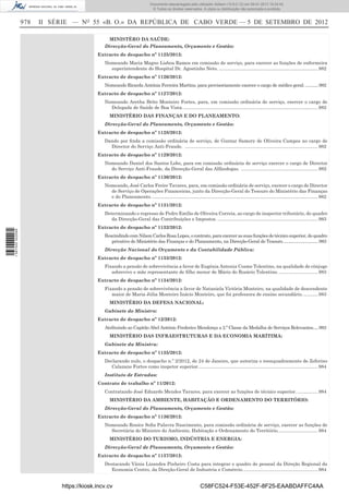 978 II SÉRIE — NO
55 «B. O.» DA REPÚBLICA DE CABO VERDE — 5 DE SETEMBRO DE 2012
MINISTÉRO DA SAÚDE:
Direcção-Geral do Planeamento, Orçamento e Gestão:
Extracto de despacho nº 1125/2012:
Nomeando Maria Magno Lisboa Ramos em comissão de serviço, para exercer as funções de enfermeira
superintendente do Hospital Dr. Agostinho Neto. ............................................................................982
Extracto de despacho nº 1126/2012:
Nomeando Ricarda Antónia Ferreira Martins, para provisoriamente exercer o cargo de médico geral.............982
Extracto de despacho nº 1127/2012:
Nomeando Aretha Brito Monteiro Fortes, para, em comissão ordinária de serviço, exercer o cargo de
Delegada de Saúde de Boa Vista........................................................................................................982
MINISTÉRIO DAS FINANÇAS E DO PLANEAMENTO:
Direcção-Geral do Planeamento, Orçamento e Gestão:
Extracto de despacho nº 1128/2012:
Dando por ﬁnda a comissão ordinária de serviço, de Guntar Samory de Oliveira Campos no cargo de
Director do Serviço Anti-Fraude. ......................................................................................................982
Extracto de despacho nº 1129/2012:
Nomeando Daniel dos Santos Lobo, para em comissão ordinária de serviço exercer o cargo de Director
do Serviço Anti-Fraude, da Direcção-Geral das Alfândegas. ...........................................................982
Extracto de despacho nº 1130/2012:
Nomeando, José Carlos Freire Tavares, para, em comissão ordinária de serviço, exercer o cargo de Director
de Serviço de Operações Financeiras, junto da Direcção-Geral do Tesouro do Ministério das Finanças
e do Planeamento. ...............................................................................................................................982
Extracto de despacho nº 1131/2012:
Determinando o regresso de Pedro Emílio de Oliveira Correia, ao cargo de inspector tributário, do quadro
da Direcção-Geral das Contribuições e Impostos. .............................................................................983
Extracto de despacho nº 1132/2012:
RescindindocomNilsonCarlosRosaLopes,ocontrato,paraexercerassuasfunçõesdetécnicosuperior,doquadro
privativo do Ministério das Finanças e do Planeamento, na Direcção-Geral do Tesouro................................983
Direcção Nacional do Orçamento e da Contabilidade Pública:
Extracto de despacho nº 1133/2012:
Fixando a pensão de sobrevivência a favor de Eugénia Antonia Cosme Tolentino, na qualidade de cônjuge
sobrevivo e mãe representante de ﬁlho menor de Mário do Rosário Tolentino...............................983
Extracto de despacho nº 1134/2012:
Fixando a pensão de sobrevivência a favor de Nataniela Victória Monteiro, na qualidade de descendente
maior de Maria Júlia Monteiro Inácio Monteiro, que foi professora de ensino secundário............983
MINISTÉRIO DA DEFESA NACIONAL:
Gabinete do Ministro:
Extracto de despacho nº 12/2012:
Atribuindo ao Capitão Abel António Frederico Mendonça a 2.ª Classe da Medalha de Serviços Relevantes.....983
MINISTÉRIO DAS INFRAESTRUTURAS E DA ECONOMIA MARÍTIMA:
Gabinete da Ministra:
Extracto de despacho nº 1135/2012:
Declarando nulo, o despacho n.º 2/2012, de 24 de Janeiro, que autoriza o reenquadramento de Zeferino
Calazans Fortes como inspetor superior............................................................................................984
Instituto de Estradas:
Contrato de trabalho nº 11/2012:
Contratando José Eduardo Mendes Tavares, para exercer as funções de técnico superior.................984
MINISTÉRIO DA AMBIENTE, HABITAÇÃO E ORDENAMENTO DO TERRITÓRIO:
Direcção-Geral do Planeamento, Orçamento e Gestão:
Extracto de despacho nº 1136/2012:
Nomeando Ronice Soﬁa Palavra Nascimento, para comissão ordinária de serviço, exercer as funções de
Secretária do Ministro do Ambiente, Habitação e Ordenamento do Território...............................984
MINISTÉRIO DO TURISMO, INDÚSTRIA E ENERGIA:
Direcção-Geral de Planeamento, Orçamento e Gestão:
Extracto de despacho nº 1137/2012:
Destacando Vânia Lizandra Pinheiro Costa para integrar o quadro de pessoal da Direção Regional da
Economia Centro, da Direção-Geral de Industria e Comércio..........................................................984
https://kiosk.incv.cv C58FC524-F53E-452F-8F25-EAABDAFFC4AA
Documento descarregado pelo utilizador Adilson (10.8.0.12) em 09-01-2013 15:24:42.
© Todos os direitos reservados. A cópia ou distribuição não autorizada é proibida.
1587000002089
 