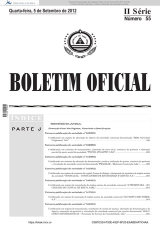 BOLETIM OFICIAL
II Série
Número 55
Í N D I C E
P A R T E J
MINISTÉRIO DA JUSTIÇA:
Dirercção-Geral dos Registos, Notariado e Identiﬁcação:
Extracto publicação de sociedade nº 342/2012:
Certiﬁcando um registo de alteração do objecto da sociedade comercial denominada “MDS, Sociedade
Unipessoal, Lda.”. ...............................................................................................................................266
Extracto publicação de sociedade nº 343/2012:
Certiﬁcando um contrato de transmissões, admissão de novo sócio, renúncia da gerência e alteração
parcial do pacto social da sociedade “TECNO ATLANTIC, LDA”....................................................263
Extracto publicação de sociedade nº 344/2012:
Certiﬁcando um contrato de alteração da denominação, cessão e uniﬁcação de quotas, renúncia da gerência
e vinculação da sociedade comercial denominada “PRAIALAR – Materiais Construção, Lda.”, ..........263
Extracto publicação de sociedade nº 345/2012:
Certiﬁcando um registo de aumento de capital, forma de obrigar e designação de membros de órgãos sociais
da sociedade “CONSULGAL – CONSULTORES DE ENGENHARIA E GESTÃO, S.A.”. ...................263
Extracto publicação de sociedade nº 346/2012:
Certiﬁcando um registo de recondução de órgãos sociais da sociedade comercial “A PROMOTARA – SO-
CIEDADE DE CAPITAL DE RISCO, SARL”....................................................................................264
Extracto publicação de sociedade nº 347/2012:
Certiﬁcando um registo de nomeação de órgãos sociais da sociedade comercial “AS PARTS CABO VERDE,
S.A.”......................................................................................................................................................264
Extracto publicação de sociedade nº 348/2012:
Certiﬁcando um registo de transmissão, resultante de cessão de quotas, alteração da denominação e do
objecto, nomeação da gerência e vinculação da sociedade comercial por quotas denominada “SOLU-
ÇÕES CONTABILISTICAS – Prestação de Serviço de Contabilidade, Lda.”. ................................265
Quarta-feira, 5 de Setembro de 2012
https://kiosk.incv.cv C58FC524-F53E-452F-8F25-EAABDAFFC4AA
Documento descarregado pelo utilizador Adilson (10.8.0.12) em 09-01-2013 15:24:42.
© Todos os direitos reservados. A cópia ou distribuição não autorizada é proibida.
1587000002089
 