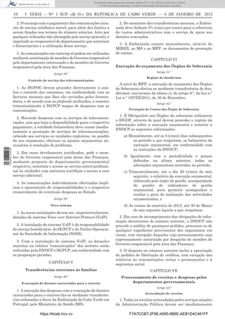 Documento descarregado pelo utilizador Felismino Thomás (10.73.102.134) em 23-02-2012 10:48:40.
                                                                 Documento descarregado pelo utilizador Maria de Lourdes (10.8.0.141) em 23-02-2012 11:09:59.
                                                                   Documento descarregado pelo utilizador Adilson (10.73.103.139) em 23-02-2012 12:05:13.
                                                                                                                                                    12:05:45.
                                                                       © Todos os direitos reservados. A cópia ou distribuição não autorizada é proibida.


                  10     I SÉRIE — NO 1 SUP. «B. O.» DA REPÚBLICA DE CABO VERDE — 6 DE JANEIRO DE 2012

                     2. O encargo com o pagamento das comunicações atra-                  2. Do montante das transferências mensais, a Embai-
                  vés do serviço telefónico móvel, para além dos limites a              xada deve deduzir 5% (cinco por cento) para a cobertura
                  serem ﬁxados nos termos do número anterior, feito por                 de custos administrativos com o serviço de apoio aos
                  qualquer utilizador não abrangido pelo serviço gratuito, é            doentes evacuados.
                  imputado ao responsável do departamento que autorizar
                                                                                          3. A Embaixada remete mensalmente, através do
                  o fornecimento e a utilização desse serviço.
                                                                                        MIREX, ao MS e ao MFP, os documentos de prestação
                    3. As comunicações em roaming só podem ser utilizadas               de contas.
                  mediante autorização do membro do Governo responsável                                                 CAPITULO VI
                  pelo departamento interessado e do membro do Governo
                  responsável pela área das Finanças.                                   Execução do orçamento dos Órgãos de Soberania
                                                                                                                             Artigo 41.º
                                          Artigo 38.º
                                                                                                                    Regime de duodécimo
                           Controle do serviço das telecomunicações
                                                                                          A nível do MFP, a execução do orçamento dos Órgãos
                     1. As DGPOG devem proceder directamente à aná-                     de Soberania efectua-se mediante transferência de duo-
                  lise e controlo dos consumos, em conformidade com as                  décimos, nos termos da alínea c), do artigo 8.º, da Lei n.º
                  facturas mensais que lhes são enviadas pelos fornece-                 Lei n.º 10/VIII/2011, de 30 de Dezembro.
                  dores, e de acordo com os plafonds atribuídos, e remeter
                                                                                                                             Artigo 42.º
                  trimestralmente à DGPCP mapas de despesas com as
                  comunicações.                                                                     Prestação de Contas dos Órgão de Soberania

                                                                                          1- É Obrigatório aos Órgãos da soberania utilizarem
                    2. Havendo despesas com os serviços de telecomuni-
                                                                                        o SIGOF, através do qual devem proceder o registo da
                  cações, sem que haja a disponibilidade para o respectivo
                                                                                        informação sobre a execução orçamental e remeter a
                  pagamento, a entidade fornecedora deve cessar imedia-
                                                                                        DNOCP as seguintes informações:
                  tamente a prestação de serviços de telecomunicações,
                  cabendo aos serviços ou unidades orgânicas, no quadro                        a) Mensalmente, até os 5 (cinco) dias subsequentes
                  do seu orçamento, efectuar os ajustes orçamentais ne-                             ao período a que respeitam, os balancetes da
                  cessários à resolução do problema.                                                execução orçamental, em conformidade com
                                                                                                    as instruções da DNOCP;
1 458000 002089




                    3. Em casos devidamente justiﬁcados, pode o mem-
                  bro do Governo responsável pela áreas das Finanças,                          b) Igualmente com a periodicidade e prazos
                  mediante proposta do departamento governamental                                   deﬁnidos na alínea anterior, todas as
                  respectivo, autorizar o acesso ao serviço móvel proﬁssio-                         alterações orçamentais ocorridas no período;
                  nal às unidades cuja natureza justiﬁque o acesso a esse                      c) Trimestralmente, até o dia 20 (vinte) do mês
                  serviço adicional.                                                                seguinte, o relatório da execução orçamental,
                                                                                                    elaborado pelo órgão de gestão, acompanhado
                    4. As comunicações indevidamente efectuadas impli-
                                                                                                    do quadro de indicadores de gestão
                  cam o apuramento de responsabilidades e o respectivo
                                                                                                    orçamental, para permitir acompanhar e
                  ressarcimento de eventuais despesas ao Estado.
                                                                                                    avaliar o grau de realização das actividades
                                          Artigo 39.º                                               orçamentadas; e
                                        Novo sistema                                           d) As contas do exercício de 2012, até 30 de Março
                                                                                                    do ano seguinte àquele a que respeitam.
                    1. As novas instalações devem ser, impreterivelmente,
                  dotadas do sistema Voice over Internet Protocol (VoIP).                 2. Em caso de incumprimento das obrigações de infor-
                                                                                        mação decorrentes do número anterior, a DNOCP não
                    2. A instalação do sistema VoIP é da responsabilidade               procede a análise de quaisquer pedidos, processos ou de
                  do serviço beneﬁciário, do DGPCP e do Núcleo Operacio-                qualquer expediente proveniente dos organismos em
                  nal da Sociedade de Informação (NOSI).                                causa, com excepção daqueles cujo processamento seja
                    3. Com a instalação do sistema VoIP, as dotações                    expressamente autorizado por despacho do membro do
                  inscritas na rubrica “comunicações” dos sectores serão                Governo responsável pela área das Finanças;
                  reduzidas pela DNOCP e DGPCP, em conformidade com                       3. O disposto no número anterior inclui a apreciação
                  as poupanças geradas.                                                 de pedidos de libertação de créditos, com excepção dos
                                                                                        relativos às remunerações certas e permanentes e à
                                       CAPITULO V                                       segurança social.
                         Transferências correntes às famílias                                                          CAPITULO VII
                                          Artigo 40.º                                        Processamento de receitas e despesas pelos
                       Evacuação de doentes carenciados para o exterior                           departamentos governamentais
                                                                                                                             Artigo 43.º
                    1. A execução das despesas com a evacuação de doentes
                                                                                                                   Arrecadação de receitas
                  carenciados para o exterior faz-se mediante transferên-
                  cias ordenadas a favor da Embaixada de Cabo Verde em                    1. Todas as receitas arrecadadas pelos serviços simples
                  Portugal, pelo Ministério da Saúde (MS).                              da Administração Pública devem ser imediatamente

                                  https://kiosk.incv.cv                                             F7A7CCB7-2F8E-4095-9B6E-AEB1D4C461FF
 