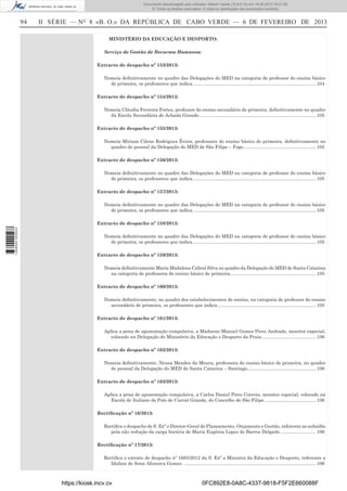 Documento descarregado pelo utilizador Adilson Varela (10.8.0.12) em 18-02-2013 16:21:59.
© Todos os direitos reservados. A cópia ou distribuição não autorizada é proibida.

94

II SÉRIE — NO 8 «B. O.» DA REPÚBLICA DE CABO VERDE — 6 DE FEVEREIRO DE 2013
MINISTÉRIO DA EDUCAÇÃO E DESPORTO:
Serviço de Gestão de Recursos Humanos:
Extracto de despacho nº 153/2013:
Nomeia deﬁnitivamente no quadro das Delegações do MED na categoria de professor do ensino básico
de primeira, os professores que indica. .............................................................................................. 104
Extracto de despacho nº 154/2013:
Nomeia Cláudia Ferreira Fortes, professor do ensino secundário de primeira, deﬁnitivamente no quadro
da Escola Secundária de Achada Grande. ......................................................................................... 105
Extracto de despacho nº 155/2013:
Nomeia Miriam Cilene Rodrigues Évora, professora do ensino básico de primeira, deﬁnitivamente no
quadro de pessoal da Delegação do MED de São Filipe – Fogo. ....................................................... 105
Extracto de despacho nº 156/2013:
Nomeia deﬁnitivamente no quadro das Delegações do MED na categoria de professor do ensino básico
de primeira, os professores que indica. .............................................................................................. 105
Extracto de despacho nº 157/2013:
Nomeia deﬁnitivamente no quadro das Delegações do MED na categoria de professor do ensino básico
de primeira, os professores que indica. .............................................................................................. 105

1 656000 005433

Extracto de despacho nº 158/2013:
Nomeia deﬁnitivamente no quadro das Delegações do MED na categoria de professor do ensino básico
de primeira, os professores que indica. .............................................................................................. 105
Extracto de despacho nº 159/2013:
Nomeia deﬁnitivamente Maria Madalena Cabral Silva no quadro da Delegação do MED de Santa Catarina
na categoria de professora do ensino básico de primeira. ................................................................. 105
Extracto de despacho nº 160/2013:
Nomeia deﬁnitivamente, no quadro dos estabelecimentos de ensino, na categoria de professor do ensino
secundário de primeira, os professores que indica. ........................................................................... 105
Extracto de despacho nº 161/2013:
Aplica a pena de aposentação compulsiva, a Madueno Manuel Gomes Pires Andrade, monitor especial,
colocado na Delegação do Ministério da Educação e Desporto da Praia. ......................................... 106
Extracto de despacho nº 162/2013:
Nomeia deﬁnitivamente, Neusa Mendes da Moura, professora do ensino básico de primeira, no quadro
de pessoal da Delegação do MED de Santa Catarina – Santiago. .................................................... 106
Extracto de despacho nº 163/2013:
Aplica a pena de aposentação compulsiva, a Carlos Daniel Pires Correia, monitor especial, colocado na
Escola de Italiano do Polo de Curral Grande, do Concelho de São Filipe. ....................................... 106
Rectiﬁcação nº 16/2013:
Rectiﬁca o despacho de S. Exª o Diretor-Geral do Planeamento, Orçamento e Gestão, referente ao subsídio
pela não redução da carga horária de Maria Eugénia Lopes de Barros Delgado. ........................... 106
Rectiﬁcação nº 17/2013:
Rectiﬁca o extrato de despacho nº 1685/2012 da S. Exª a Ministra da Educação e Desporto, referente a
Idalina de Sena Afonseca Gomes. ...................................................................................................... 106

https://kiosk.incv.cv

0FC892E8-0A8C-4337-9818-F5F2E660088F

 