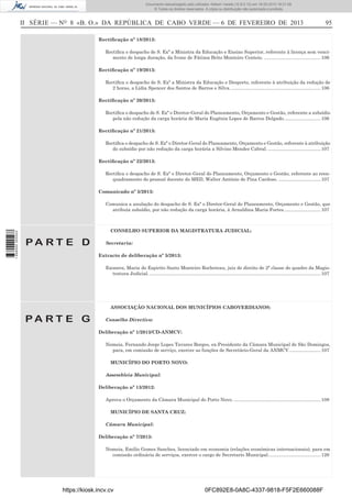 Documento descarregado pelo utilizador Adilson Varela (10.8.0.12) em 18-02-2013 16:21:59.
© Todos os direitos reservados. A cópia ou distribuição não autorizada é proibida.

II SÉRIE — NO 8 «B. O.» DA REPÚBLICA DE CABO VERDE — 6 DE FEVEREIRO DE 2013

95

Rectiﬁcação nº 18/2013:
Rectiﬁca o despacho de S. Exª a Ministra da Educação e Ensino Superior, referente à licença sem vencimento de longa duração, da Ivone de Fátima Brito Monteiro Centeio. ........................................... 106
Rectiﬁcação nº 19/2013:
Rectiﬁca o despacho de S. Exª a Ministra da Educação e Desporto, referente à atribuição da redução de
2 horas, a Lídia Spencer dos Santos de Barros e Silva. .................................................................... 106
Rectiﬁcação nº 20/2013:
Rectiﬁca o despacho de S. Exª o Diretor-Geral do Planeamento, Orçamento e Gestão, referente a subsídio
pela não redução da carga horária de Maria Eugénia Lopes de Barros Delgado. ........................... 106
Rectiﬁcação nº 21/2013:
Rectiﬁca o despacho de S. Exª o Diretor-Geral do Planeamento, Orçamento e Gestão, referente à atribuição
do subsídio por não redução da carga horária a Silvino Mendes Cabral. ........................................ 107
Rectiﬁcação nº 22/2013:
Rectiﬁca o despacho de S. Exª o Diretor-Geral do Planeamento, Orçamento e Gestão, referente ao reenquadramento do pessoal docente do MED, Walter António de Pina Cardoso. ................................ 107
Comunicado nº 5/2013:

1 656000 005433

Comunica a anulação do despacho de S. Exª o Diretor-Geral do Planeamento, Orçamento e Gestão, que
atribuía subsídio, por não redução da carga horária, à Arnaldina Maria Fortes. ........................... 107

CONSELHO SUPERIOR DA MAGISTRATURA JUDICIAL:

PA RT E D

Secretaria:
Extracto de deliberação nº 5/2013:
Exonera, Maria do Espirito Santo Monteiro Rocheteau, juiz de direito de 2ª classe do quadro da Magistratura Judicial. .................................................................................................................................. 107

ASSOCIAÇÃO NACIONAL DOS MUNICÍPIOS CABOVERDIANOS:

PA RT E G

Conselho Directivo:
Deliberação nº 1/2013/CD-ANMCV:
Nomeia, Fernando Jorge Lopes Tavares Borges, ex-Presidente da Câmara Municipal de São Domingos,
para, em comissão de serviço, exercer as funções de Secretário-Geral da ANMCV. ....................... 107
MUNICÍPIO DO PORTO NOVO:
Assembleia Municipal:
Deliberação nº 13/2012:
Aprova o Orçamento da Câmara Municipal do Porto Novo. .................................................................. 108
MUNICÍPIO DE SANTA CRUZ:
Câmara Municipal:
Deliberação nº 7/2013:
Nomeia, Emílio Gomes Sanches, licenciado em economia (relações económicas internacionais), para em
comissão ordinária de serviços, exercer o cargo de Secretario Municipal. ....................................... 126

https://kiosk.incv.cv

0FC892E8-0A8C-4337-9818-F5F2E660088F

 