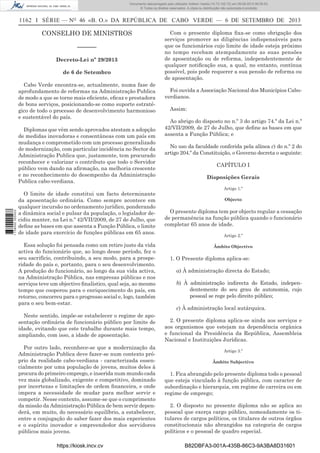Documento descarregado pelo utilizador Adilson Varela (10.73.102.72) em 09-09-2013 09:39:52.
© Todos os direitos reservados. A cópia ou distribuição não autorizada é proibida.

1162 I SÉRIE — NO 46 «B. O.» DA REPÚBLICA DE CABO VERDE — 6 DE SETEMBRO DE 2013

CONSELHO DE MINISTROS
––––––
Decreto-Lei nº 29/2013
de 6 de Setembro
Cabo Verde encontra-se, actualmente, numa fase de
aprofundamento de reformas na Administração Publica
de modo a que se torne mais eﬁciente, eﬁcaz e prestadora
de bons serviços, posicionando-se como suporte estratégico de todo o processo de desenvolvimento harmonioso
e sustentável do país.

1 738000 005433

Diplomas que vêm sendo aprovados atestam a adopção
de medidas inovadoras e consentâneas com um país em
mudança e comprometido com um processo generalizado
de modernização, com particular incidência no Sector da
Administração Publica que, justamente, tem procurado
reconhecer e valorizar o contributo que todo o Servidor
público vem dando na aﬁrmação, na melhoria crescente
e no reconhecimento do desempenho da Administração
Publica cabo-verdiana.
O limite de idade constitui um facto determinante
da aposentação ordinária. Como sempre acontece em
qualquer incursão no ordenamento jurídico, ponderando
a dinâmica social e pulsar da população, o legislador decidiu manter, na Lei n.º 42/VII/2009, de 27 de Julho, que
deﬁne as bases em que assenta a Função Pública, o limite
de idade para exercício de funções públicas em 65 anos.
Essa solução foi pensada como um retiro justo da vida
activa do funcionário que, ao longo desse período, fez o
seu sacrifício, contribuindo, a seu modo, para a prosperidade do país e, portanto, para o seu desenvolvimento.
A produção do funcionário, ao longo da sua vida activa,
na Administração Pública, nas empresas públicas e nos
serviços teve um objectivo ﬁnalístico, qual seja, ao mesmo
tempo que cooperou para o enriquecimento do país, em
retorno, concorreu para o progresso social e, logo, também
para o seu bem-estar.
Neste sentido, impõe-se estabelecer o regime de aposentação ordinária de funcionário público por limite de
idade, evitando que este trabalhe durante mais tempo,
ampliando, com isso, a idade de aposentação.
Por outro lado, reconhece-se que a modernização da
Administração Publica deve fazer-se num contexto próprio da realidade cabo-verdiana - caracterizada essencialmente por uma população de jovens, muitos deles à
procura do primeiro emprego, e inserida num mundo cada
vez mais globalizado, exigente e competitivo, dominado
por incertezas e limitações de ordem ﬁnanceira, e onde
impera a necessidade de mudar para melhor servir e
competir. Nesse contexto, assume-se que o cumprimento
da missão da Administração Pública de bem servir dependerá, em muito, do necessário equilíbrio, a estabelecer,
entre a conjugação do saber fazer dos mais experientes
e o espírito inovador e empreendedor dos servidores
públicos mais jovens.
https://kiosk.incv.cv

Com o presente diploma ﬁxa-se como obrigação dos
serviços promover as diligências indispensáveis para
que os funcionários cujo limite de idade esteja próximo
no tempo recebam atempadamente as suas pensões
de aposentação ou de reforma, independentemente de
qualquer notiﬁcação sua, a qual, no entanto, contínua
possível, pois pode requerer a sua pensão de reforma ou
de aposentação.
Foi ouvida a Associação Nacional dos Municípios Caboverdianos.
Assim:
Ao abrigo do disposto no n.º 3 do artigo 74.º da Lei n.º
42/VII/2009, de 27 de Julho, que deﬁne as bases em que
assenta a Função Pública; e
No uso da faculdade conferida pela alínea c) do n.º 2 do
artigo 204.º da Constituição, o Governo decreta o seguinte:
CAPÍTULO I
Disposições Gerais
Artigo 1.º
Objecto

O presente diploma tem por objecto regular a cessação
de permanência na função pública quando o funcionário
completar 65 anos de idade.
Artigo 2.º
Âmbito Objectivo

1. O Presente diploma aplica-se:
a) À administração directa do Estado;
b) À administração indirecta do Estado, independentemente do seu grau de autonomia, cujo
pessoal se rege pelo direito público;
c) À administração local autárquica.
2. O presente diploma aplica-se ainda aos serviços e
aos organismos que estejam na dependência orgânica
e funcional da Presidência da República, Assembleia
Nacional e Instituições Jurídicas.
Artigo 3.º
Âmbito Subjectivo

1. Fica abrangido pelo presente diploma todo o pessoal
que esteja vinculado à função pública, com caracter de
subordinação e hierarquia, em regime de carreira ou em
regime de emprego;
2. O disposto no presente diploma não se aplica ao
pessoal que exerça cargo público, nomeadamente os titulares de cargos políticos, os titulares de outros órgãos
constitucionais não abrangidos na categoria de cargos
políticos e o pessoal de quadro especial.
B82DBFA3-001A-435B-86C3-9A3BA8D31601

 