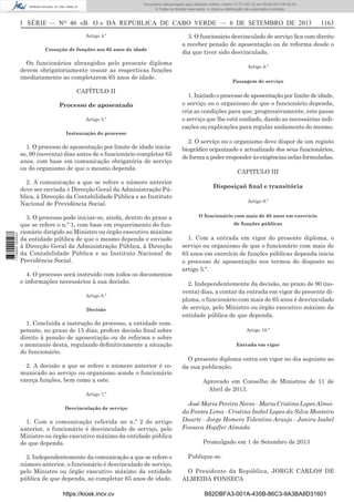 Documento descarregado pelo utilizador Adilson Varela (10.73.102.72) em 09-09-2013 09:39:52.
© Todos os direitos reservados. A cópia ou distribuição não autorizada é proibida.

I SÉRIE — NO 46 «B. O.» DA REPÚBLICA DE CABO VERDE — 6 DE SETEMBRO DE 2013
Artigo 4.º
Cessação de funções aos 65 anos de idade

3. O funcionário desvinculado de serviço ﬁca com direito
a receber pensão de aposentação ou de reforma desde o
dia que tiver sido desvinculado.

Os funcionários abrangidos pelo presente diploma
devem obrigatoriamente cessar as respectivas funções
imediatamente ao completarem 65 anos de idade.
CAPÍTULO II
Processo de aposentado
Artigo 5.º

1163

Artigo 8.º
Passagem de serviço

1. Iniciado o processo de aposentação por limite de idade,
o serviço ou o organismo de que o funcionário dependa,
cria as condições para que, progressivamente, este passe
o serviço que lhe está conﬁado, dando as necessárias indicações ou explicações para regular andamento do mesmo.

Instauração do processo

1. O processo de aposentação por limite de idade iniciase, 90 (noventa) dias antes de o funcionário completar 65
anos, com base em comunicação obrigatória do serviço
ou do organismo de que o mesmo dependa.

1 738000 005433

2. A comunicação a que se refere o número anterior
deve ser enviada à Direcção Geral da Administração Pública, à Direcção da Contabilidade Pública e ao Instituto
Nacional de Previdência Social.
3. O processo pode iniciar-se, ainda, dentro do prazo a
que se refere o n.º 1, com base em requerimento do funcionário dirigido ao Ministro ou órgão executivo máximo
da entidade pública de que o mesmo dependa e enviado
à Direcção Geral da Administração Pública, à Direcção
da Contabilidade Pública e ao Instituto Nacional de
Previdência Social.
4. O processo será instruído com todos os documentos
e informações necessários à sua decisão.
Artigo 6.º
Decisão

1. Concluída a instrução do processo, a entidade competente, no prazo de 15 dias, profere decisão ﬁnal sobre
direito à pensão de aposentação ou de reforma e sobre
o montante desta, regulando deﬁnitivamente a situação
do funcionário.
2. A decisão a que se refere o número anterior é comunicado ao serviço ou organismo aonde o funcionário
exerça funções, bem como a este.
Artigo 7.º
Desvinculação de serviço

1. Com a comunicação referida no n.º 2 do artigo
anterior, o funcionário é desvinculado de serviço, pelo
Ministro ou órgão executivo máximo da entidade pública
de que dependa.
2. Independentemente da comunicação a que se refere o
número anterior, o funcionário é desvinculado de serviço,
pelo Ministro ou órgão executivo máximo da entidade
pública de que dependa, ao completar 65 anos de idade.
https://kiosk.incv.cv

2. O serviço ou o organismo deve dispor de um registo
biográﬁco organizado e actualizado dos seus funcionários,
de forma a poder responder às exigências nelas formuladas.
CAPITULO III
Disposiçaõ ﬁnal e transitória
Artigo 9.º
O funcionário com mais de 65 anos em exercício
de funções públicas

1. Com a entrada em vigor do presente diploma, o
serviço ou organismo de que o funcionário com mais de
65 anos em exercício de funções públicas dependa inicia
o processo de aposentação nos termos do disposto no
artigo 5.º.
2. Independentemente da decisão, no prazo de 90 (noventa) dias, a contar da entrada em vigor do presente diploma, o funcionário com mais de 65 anos é desvinculado
de serviço, pelo Ministro ou órgão executivo máximo da
entidade pública de que dependa.
Artigo 10.º
Entrada em vigor

O presente diploma entra em vigor no dia seguinte ao
da sua publicação.
Aprovado em Conselho de Ministros de 11 de
Abril de 2013.
José Maria Pereira Neves - Maria Cristina Lopes Almeida Fontes Lima - Cristina Isabel Lopes da Silva Monteiro
Duarte - Jorge Homero Tolentino Araujo - Janira Isabel
Fonseca Hopffer Almada
Promulgado em 1 de Setembro de 2013
Publique-se.
O Presidente da República, JORGE CARLOS DE
ALMEIDA FONSECA
B82DBFA3-001A-435B-86C3-9A3BA8D31601

 