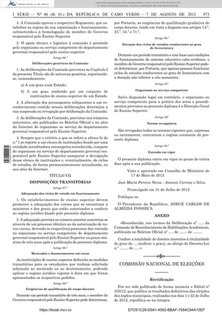 Documento descarregado pelo utilizador Adilson (10.8.0.12) em 07-08-2012 09:17:29.
                                                                        © Todos os direitos reservados. A cópia ou distribuição não autorizada é proibida.



                  I SÉRIE — NO 46 «B. O.» DA REPÚBLICA DE CABO VERDE — 7 DE AGOSTO DE 2012                                                                   973

                    4. A Comissão aprova o respectivo Regimento, que es-                 por Portaria, as exigências de qualiﬁcação gradativa do
                  tabelece as regras da sua organização e funcionamento,                 corpo docente, tendo em vista o disposto nos artigos 14.º,
                  submetendo-o à homologação do membro do Governo                        23.º, 34.º e 71.º.
                  responsável pelo Ensino Superior.                                                                             Artigo 90.º
                    5. O apoio técnico e logístico à comissão é prestado                         Duração dos ciclos de estudos conducentes ao grau
                  pelo organismo ou serviço competente do departamento                                            de licenciatura
                  governal responsável pelo ensino superior.
                                                                                            Durante um período transitório e com base nas condições
                                          Artigo 86.º
                                                                                         de funcionamento do sistema educativo cabo-verdiano, o
                             Deliberações genéricas da Comissão                          membro do Governo responsável pelo Ensino Superior pode-
                    1. As deliberações da Comissão previstas no Capítulo I               rá determinar, por Portaria, que apenas possam funcionar
                  do presente Título são de natureza genérica, reportando-               ciclos de estudos conducentes ao grau de licenciatura com
                  se, nomeadamente:                                                      a duração não inferior a oito semestres.

                      a) A um grau num Estado;                                                                                  Artigo 91º

                      b) A um grau conferido por um conjunto de                                              Organismo ou serviço competente
                          instituições de ensino superior de um Estado.                    Salvo disposição legal em contrário, o organismo ou
                    2. A alteração dos pressupostos subjacentes a um re-                 serviço competente para a prática dos actos e procedi-
                  conhecimento contido nessas deliberações determina a                   mentos previstos no presente diploma é a Direcção-Geral
                  sua suspensão ou revogação por deliberação da Comissão.                do Ensino Superior.
                    3. As deliberações da Comissão, previstas nos números                                                       Artigo 92º
                  anteriores, são publicadas no Boletim Oﬁcial e no sítio                                                Norma revogatória
                  da Internet do organismo ou serviço do departamento
                  governal responsável pelo Ensino Superior.                               São revogadas todas as normas vigentes que, expressa
                                                                                         ou tacitamente, contrariem o regime constante do pre-
                    4. Sempre que o critério a que se refere a alínea b) do              sente diploma.
                  n.º 1 se reporte a um elenco de instituições ﬁxado por uma
                  entidade acreditadora estrangeira reconhecida, compete                                                        Artigo 93.º
1 576000 002089




                  do organismo ou serviço do departamento governal res-                                                   Entrada em vigor
                  ponsável pelo Ensino Superior assegurar a divulgação
                  desse elenco de instituições e, eventualmente, de ciclos                 O presente diploma entra em vigor no prazo de trinta
                  de estudos, de forma permanentemente actualizada, no                   dias após a sua publicação.
                  seu sítio da Internet.                                                             Visto e aprovado em Conselho de Ministros de
                                        TÍTULO VII                                                     17 de Maio de 2012
                            DISPOSIÇÕES TRANSITÓRIAS                                        José Maria Pereira Neves - Antonio Correia e Silva
                                          Artigo 87.º
                                                                                                     Promulgado em 31 de Julho de 2012
                       Adequação dos ciclos de estudo em funcionamento
                                                                                            Publique-se.
                    1. Os estabelecimentos de ensino superior devem
                  promover a adequação dos cursos que se encontram a                      O Presidente da República, JORGE CARLOS DE
                  ministrar e dos graus que estão autorizados a conferir                 ALMEIDA FONSECA
                  ao regime jurídico ﬁxado pelo presente diploma.
                                                                                                                                ANEXO
                    2. A adequação prevista no número anterior concretiza-se
                  através de um processo idêntico ao da autorização de no-                  «Reconhecido, nos termos da Deliberação nº ….. da
                  vos cursos, devendo os respectivos processos dar entrada               Comissão de Reconhecimento de Habilitações Académicas,
                  no organismo ou serviço competente do departamento                     publicada no Boletim Oﬁcial nº …, de …… de ……..
                  governal responsável pelo Ensino Superior no prazo má-                   Confere a totalidade de direitos inerentes à titularidade
                  ximo de três anos após a publicação do presente diploma.               do grau de ….(indicar o grau), ao abrigo do Decreto-Lei
                                          Artigo 88.º                                    n.º ……, de …..»
                             Mestrados e doutoramentos em curso
                                                                                                                     ––––––o§o–––––––
                    As instituições de ensino superior deﬁnirão as medidas
                  transitórias para os estudantes que tenham solicitado                       COMISSÃO NACIONAL DE ELEIÇÕES
                  admissão ao mestrado ou ao doutoramento, podendo
                  aplicar o regime jurídico vigente à data em que foram                                                         ––––––
                  apresentados os respectivos pedidos.                                                                     Rectiﬁcação
                                          Artigo 89.º
                                                                                           Por ter sido publicado de forma inexacta o Edital nº
                          Exigências de qualiﬁcação do corpo docente
                                                                                         3/2012, que publica os resultados deﬁnitivos das eleições
                    Durante um período transitório de três anos, o membro do             dos órgãos municipais, realizadas nos dias 1 e 22 de Julho
                  Governo responsável pelo Ensino Superior pode determinar,              de 2012, republica-se na íntegra:

                                  https://kiosk.incv.cv                                               D7C61C28-D041-4592-BBAF-7584C94A10EF
 