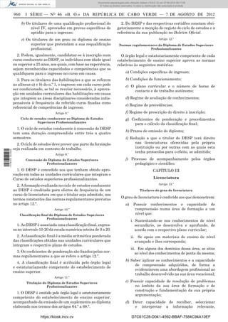 Documento descarregado pelo utilizador Adilson (10.8.0.12) em 07-08-2012 09:17:29.
                                                                         © Todos os direitos reservados. A cópia ou distribuição não autorizada é proibida.


                  960     I SÉRIE — NO 46 «B. O.» DA REPÚBLICA DE CABO VERDE — 7 DE AGOSTO DE 2012

                        b) Os titulares de uma qualiﬁcação proﬁssional do                   2. Do DESP e das respectivas certidões constam obri-
                             nível IV, aprovados em provas especíﬁcas de                  gatoriamente a menção do registo do ciclo de estudos e a
                             aptidão para o ingresso;                                     referência da sua publicação no Boletim Oﬁcial.
                        c) Os titulares de um grau ou diploma de ensino                                                          Artigo 12.º
                             superior que pretendam a sua requaliﬁcação                    Normas regulamentares do Diploma de Estudos Superiores
                             proﬁssional.                                                                   Proﬁssionalizantes

                    2. Podem, igualmente, candidatar-se à inscrição num                     O órgão legal e estatutariamente competente de cada
                  curso conducente ao DESP, os indivíduos com idade igual                 estabelecimento de ensino superior aprova as normas
                  ou superior a 25 anos, aos quais, com base na experiência,              relativas às seguintes matérias:
                  sejam reconhecidas capacidades e competências que os
                  qualiﬁquem para o ingresso no curso em causa.                                   a) Condições especíﬁcas de ingresso;

                    3. Para os titulares das habilitações a que se referem                        b) Condições de funcionamento;
                  as alíneas a) e b) do n.º 1, o ingresso em cada curso pode                      c) O plano curricular e o número de horas de
                  ser condicionado, se tal se revelar necessário, à aprova-                            contacto e de trabalho autónomo;
                  ção em unidades curriculares das habilitações em causa
                  que integrem as áreas disciplinares consideradas indis-                         d) Regime de avaliação de conhecimentos;
                  pensáveis à frequência do referido curso ﬁxadas como
                                                                                                  e) Regime de precedências;
                  referencial de competências de ingresso.
                                            Artigo 8.º                                            f) Regime de prescrição do direito à inscrição;
                        Ciclo de estudos conducente ao Diploma de Estudos                         g) Coeﬁcientes de ponderação e procedimentos
                                   Superiores Proﬁssionalizantes
                                                                                                      para o cálculo da classiﬁcação ﬁnal;
                    1. O ciclo de estudos conducente à concessão do DESP
                                                                                                  h) Prazos de emissão do diploma;
                  tem uma duração compreendida entre três a quatro
                  semestres.                                                                      i) Redução a que o titular do DESP terá direito
                    2. O ciclo de estudos deve prever que parte da formação                            nas licenciaturas oferecidas pela própria
                  seja realizada em contexto de trabalho.                                              instituição ou por outras com as quais esta
1 576000 002089




                                                                                                       tenha protocolos para o efeito, se admitido;
                                            Artigo 9.º
                           Concessão do Diploma de Estudos Superiores                             j) Processo de acompanhamento pelos órgãos
                                       Proﬁssionalizantes                                              pedagógico e cientíﬁco.
                    1. O DESP é concedido aos que tenham obtido apro-                                                      CAPÍTULO III
                  vação em todas as unidades curriculares que integram o
                  Curso de estudos superiores proﬁssionalizantes.                                                           Licenciatura

                    2. A formação realizada no ciclo de estudos conducente                                                       Artigo 13.º
                  ao DESP é creditada para efeitos de frequência de um                                         Titulares do grau de licenciatura
                  curso de licenciatura em que o titular seja admitido, nos
                                                                                             O grau de licenciatura é conferido aos que demonstrem:
                  termos constantes das normas regulamentares previstas
                  no artigo 12.º.                                                                 a)     Possuir conhecimentos e capacidade de
                                            Artigo 10.º                                                   compreensão numa área de formação a um
                      Classiﬁcação ﬁnal do Diploma de Estudos Superiores                                  nível que:
                                      Proﬁssionalizantes
                                                                                                       i. Sustentando-se nos conhecimentos de nível
                    1. Ao DESP é associada uma classiﬁcação ﬁnal, expres-                                 secundário, os desenvolva e aprofunde, de
                  sa no intervalo 10-20 da escala numérica inteira de 0 a 20.                             acordo com o respectivo plano curricular;
                    2. A classiﬁcação ﬁnal é a média aritmética ponderada                              ii. Se apoie em materiais de ensino de nível
                  das classiﬁcações obtidas nas unidades curriculares que                                 avançado e lhes corresponda;
                  integram o respectivo plano de estudos.
                                                                                                       iii. Em alguns dos domínios dessa área, se situe
                   3. Os coeﬁcientes de ponderação são ﬁxados pelas nor-                                  ao nível dos conhecimentos de ponta da mesma;
                  mas regulamentares a que se refere o artigo 12.º.
                                                                                                  b) Saber aplicar os conhecimentos e a capacidade
                    4. A classiﬁcação ﬁnal é atribuída pelo órgão legal
                                                                                                       de compreensão adquiridos, de forma a
                  e estatutariamente competente do estabelecimento de
                                                                                                       evidenciarem uma abordagem proﬁssional ao
                  ensino superior.
                                                                                                       trabalho desenvolvido na sua área vocacional;
                                            Artigo 11.º
                           Titulação do Diploma de Estudos Superiores
                                                                                                  c) Possuir capacidade de resolução de problemas
                                       Proﬁssionalizantes                                              no âmbito da sua área de formação e de
                                                                                                       construção e fundamentação da sua própria
                    1. O DESP é emitido pelo órgão legal e estatutariamente
                                                                                                       argumentação;
                  competente do estabelecimento de ensino superior,
                  acompanhado da emissão de um suplemento ao diploma                              d) Deter capacidade de recolher, seleccionar
                  elaborado nos termos dos artigos 64.º a 68.º.                                       e interpretar a informação relevante,

                                   https://kiosk.incv.cv                                               D7C61C28-D041-4592-BBAF-7584C94A10EF
 