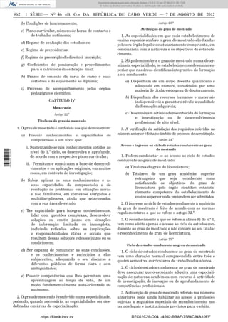 Documento descarregado pelo utilizador Adilson (10.8.0.12) em 07-08-2012 09:17:29.
                                                                       © Todos os direitos reservados. A cópia ou distribuição não autorizada é proibida.


                  962        I SÉRIE — NO 46 «B. O.» DA REPÚBLICA DE CABO VERDE — 7 DE AGOSTO DE 2012

                        b) Condições de funcionamento;                                                                         Artigo 23.º
                                                                                                              Atribuição do grau de mestrado
                        c) Plano curricular, número de horas de contacto e
                              de trabalho autónomo;                                       1. As especialidades em que cada estabelecimento de
                                                                                        ensino superior confere o grau de mestrado são ﬁxadas
                        d) Regime de avaliação dos estudantes;
                                                                                        pelo seu órgão legal e estatutariamente competente, em
                        e) Regime de precedências;                                      consonância com a natureza e os objectivos do estabele-
                                                                                        cimento.
                        f) Regime de prescrição do direito à inscrição;
                                                                                          2. Só podem conferir o grau de mestrado numa deter-
                        g) Coeﬁcientes de ponderação e procedimentos                    minada especialidade, os estabelecimentos de ensino su-
                            para o cálculo da classiﬁcação ﬁnal;                        perior que nas áreas cientíﬁcas integrantes da formação
                                                                                        a ele conducente:
                        h) Prazos de emissão da carta de curso e suas
                             certidões e do suplemento ao diploma;                              a) Disponham de um corpo docente qualiﬁcado e
                                                                                                     adequado em número, constituído por uma
                        i) Processo de acompanhamento pelos órgãos                                   maioria de titulares do grau de doutoramento;
                             pedagógico e cientíﬁco.
                                                                                                b) Disponham dos recursos humanos e materiais
                                          CAPÍTULO IV                                                indispensáveis a garantir o nível e a qualidade
                                            Mestrado                                                 da formação adquirida;

                                             Artigo 22.º                                        c) Desenvolvam actividade reconhecida de formação
                                                                                                      e investigação ou de desenvolvimento
                                   Titulares do grau de mestrado
                                                                                                      proﬁssional de alto nível.
                    1. O grau de mestrado é conferido aos que demonstrem:                 3. A veriﬁcação da satisfação dos requisitos referidos no
                        a)    Possuir conhecimentos e capacidades             de        número anterior é feita no âmbito do processo de acreditação.
                               compreensão a um nível que:                                                                     Artigo 24.º
                                                                                           Acesso e ingresso no ciclo de estudos conducente ao grau
                             i. Sustentando-se nos conhecimentos obtidos ao                                      de mestrado
1 576000 002089




                                nível do 1.º ciclo, os desenvolva e aprofunde,
                                de acordo com o respectivo plano curricular;              1. Podem candidatar-se ao acesso ao ciclo de estudos
                                                                                        conducente ao grau de mestrado:
                             ii. Permitam e constituam a base de desenvol-
                                vimentos e ou aplicações originais, em muitos                   a) Titulares do grau de licenciatura;
                                casos, em contexto de investigação;                             b) Titulares de um grau académico superior
                                                                                                    estrangeiro que seja reconhecido como
                        b) Saber aplicar os seus conhecimentos e as
                                                                                                    satisfazendo os objectivos do grau de
                            suas capacidades de compreensão e de
                                                                                                    licenciatura pelo órgão cientíﬁco estatuta-
                            resolução de problemas em situações novas
                                                                                                    riamente competente do estabelecimento de
                            e não familiares, em contextos alargados e
                                                                                                    ensino superior onde pretendem ser admitidos.
                            multidisciplinares, ainda que relacionados
                            com a sua àrea de estudo;                                     2. O ingresso ao ciclo de estudos conducente à aquisição
                                                                                        do grau de mestrado é feito de acordo com as normas
                        c) Ter capacidade para integrar conhecimentos,
                                                                                        regulamentares a que se refere o artigo 32.º.
                             lidar com questões complexas, desenvolver
                             soluções ou emitir juízos em situações                       3. O reconhecimento a que se refere a alínea b) do n.º 1,
                             de informação limitada ou incompleta,                      tem como efeito apenas o acesso ao ciclo de estudos con-
                             incluindo reﬂexões sobre as implicações                    ducente ao grau de mestrado e não confere ao seu titular
                             e responsabilidades éticas e sociais que                   o reconhecimento do grau de licenciatura.
                             resultem dessas soluções e desses juízos ou os                                                    Artigo 25.º
                             condicionem;
                                                                                                 Ciclo de estudos conducente ao grau de mestrado
                        d) Ser capazez de comunicar as suas conclusões,                   1. O ciclo de estudos conducente ao grau de mestrado
                             e os conhecimentos e raciocínios a elas                    tem uma duração normal compreendida entre três e
                             subjacentes, adequando o seu discurso a                    quatro semestres curriculares de trabalho dos alunos.
                             diferentes públicos de forma clara e sem
                             ambiguidades;                                                2. O ciclo de estudos conducente ao grau de mestrado
                                                                                        deve assegurar que o estudante adquira uma especiali-
                        e) Possuir competências que lhes permitam uma                   zação de natureza académica com recurso à actividade
                             aprendizagem ao longo da vida, de um                       de investigação, de inovação ou de aprofundamento de
                             modo fundamentalmente auto-orientado ou                    competências proﬁssionais.
                             autónomo.
                                                                                          3. A obtenção do grau de mestrado referido nos números
                    2. O grau de mestrado é conferido numa especialidade,               anteriores pode ainda habilitar ao acesso a proﬁssões
                  podendo, quando necessário, as especialidades ser des-                sujeitas a requisitos especiais de reconhecimento, nos
                  dobradas em áreas de especialização.                                  termos legais e institucionais previstos para o efeito.

                                     https://kiosk.incv.cv                                           D7C61C28-D041-4592-BBAF-7584C94A10EF
 