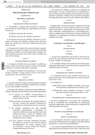Documento descarregado pelo utilizador Adilson (10.8.0.12) em 07-08-2012 09:17:29.
                                                                       © Todos os direitos reservados. A cópia ou distribuição não autorizada é proibida.



                  I SÉRIE — NO 46 «B. O.» DA REPÚBLICA DE CABO VERDE — 7 DE AGOSTO DE 2012                                                                  967

                                         TÍTULO III                                       3. O número de créditos a atribuir aos trabalhos de
                                                                                        dissertação e de tese é ﬁxado tendo em consideração o
                            ORGANIZAÇÃO CURRICULAR
                                                                                        tempo médio normal estimado como necessário à sua pre-
                                        CAPÍTULO I                                      paração e avaliação, medido em anos lectivos ou fracção,
                                                                                        correspondendo um ano lectivo de trabalho a 60 créditos.
                                   Estrutura curricular
                                                                                                                               Artigo 53.º
                                           Artigo 50.º
                                                                                                                         Regulamentação
                              Expressão do trabalho do estudante
                                                                                          O órgão legal e estatutariamente competente de cada
                    1. O trabalho a realizar pelo estudante é expresso,
                                                                                        estabelecimento de ensino superior aprova um regula-
                  para efeitos da especiﬁcação da organização curricular,
                                                                                        mento prevendo a especiﬁcação da organização curri-
                  através de:
                                                                                        cular, incluindo, designadamente, os procedimentos e
                       a) Número de horas de contacto;                                  regras a adoptar para a ﬁxação da carga de trabalho do
                                                                                        estudante e, se adoptados, os créditos a atribuir por cada
                       b) Número de horas de trabalho autónomo.
                                                                                        unidade curricular.
                    2. O número de horas de trabalho autónomo é a esti-
                                                                                                                          CAPÍTULO II
                  mativa do tempo de trabalho a realizar para além das
                  horas de contacto que um aluno médio necessita para                             Avaliação, classiﬁcação e qualiﬁcação
                  obter sucesso.                                                                                                 Secção I
                    3. Os planos de estudos dos cursos de ensino superior                                                Princípios gerais
                  expressam em horas de contacto e em horas de trabalho
                                                                                                                               Artigo 54.º
                  autónomo o trabalho a ser efectuado pelo estudante em
                  cada unidade curricular, bem como a área cientíﬁca em                                                        Avaliação
                  que esta se integra.
                                                                                          1. O grau de cumprimento por parte do aluno dos ob-
                                           Artigo 51.º                                  jectivos de cada unidade curricular em que se encontra
                                Carga de trabalho do estudante                          inscrito é objecto de avaliação.
1 576000 002089




                    1. A carga de trabalho de um estudante é medida em                    2. A avaliação realiza-se de acordo com as normas apro-
                  horas e inclui as horas de contacto, as horas de trabalho             vadas pelo órgão legal e estatutariamente competente do
                  autónomo e as horas dedicadas à avaliação.                            estabelecimento de ensino.
                                                                                                                               Artigo 55.º
                     2. A carga de trabalho correspondente a um ano cur-
                  ricular realizado a tempo inteiro situa-se entre mil e                                Classiﬁcação das unidades curriculares
                  quinhentas e mil e oitocentas horas.
                                                                                          1. A avaliação ﬁnal de uma unidade curricular é ex-
                                           Artigo 52.º                                  pressa através de uma classiﬁcação na escala numérica
                                     Expressão em créditos                              inteira de 0 a 20.

                    1. As instituições de ensino superior poderão exprimir                 2. Considera-se:
                  em créditos a carga de trabalho a realizar pelos estudan-                     a) Aprovado numa unidade curricular, o aluno que
                  tes em cada unidade curricular.                                                    nela obtenha classiﬁcação não inferior a 10;
                     2. O número de créditos a atribuir por cada unidade cur-
                                                                                                b) Reprovado numa unidade curricular, o aluno
                  ricular é determinado de acordo com os seguintes princípios:
                                                                                                     que nela obtenha classiﬁcação inferior a 10.
                       a) O número de créditos correspondente ao                                                               Artigo 56.º
                           trabalho de um ano curricular realizado a
                                                                                               Classiﬁcação ﬁnal e qualiﬁcação dos graus e cursos
                           tempo inteiro é de 60;
                       b) Para períodos curriculares de duração inferior a                Aos graus académicos e aos cursos não conferentes
                            um ano, o número de créditos é atribuído na                 de grau, é atribuída uma classiﬁcação ou qualiﬁcação
                            proporção que representem do ano curricular;                ﬁnal pelo órgão legal e estatutariamente competente do
                                                                                        estabelecimento de ensino.
                       c) Os créditos conferidos por cada unidade
                                                                                                                                Secção II
                           curricular correspondem à proporção da
                           carga de trabalho que essa unidade curricular                             Escala de comparabilidade de classiﬁcações
                           representa para a carga de trabalho total                                                           Artigo 57.º
                           de um ano curricular sendo expressos em
                                                                                                                   Escala e correspondência
                           múltiplos de meio crédito;
                                                                                           1. As instituições de ensino superior que aplicarem o
                       d) A uma unidade curricular integrante do plano
                                                                                        sistema de créditos previsto no artigo 52.º, deverão adoptar
                            de estudos de mais de um curso do mesmo
                                                                                        igualmente a escala de comparabilidade.
                            estabelecimento de ensino superior deve
                            ser atribuído o mesmo número de créditos,                     2. A escala de comparabilidade de classiﬁcações visa a
                            independentemente do curso.                                 organização dos resultados em percentis, como base para

                                  https://kiosk.incv.cv                                              D7C61C28-D041-4592-BBAF-7584C94A10EF
 