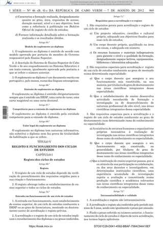 Documento descarregado pelo utilizador Adilson (10.8.0.12) em 07-08-2012 09:17:29.
                                                                       © Todos os direitos reservados. A cópia ou distribuição não autorizada é proibida.



                  I SÉRIE — NO 46 «B. O.» DA REPÚBLICA DE CABO VERDE — 7 DE AGOSTO DE 2012                                                                  969

                       c) Caracteriza a formação realizada, designadamente                                                     Artigo 71.º
                             quanto ao grau, área, requisitos de acesso,                               Requisitos para a acreditação e o registo
                             duração normal, nível e o seu objectivo, bem
                             como a referência à publicação em Boletim                   1. São requisitos gerais para acreditação e registo de
                             Oﬁcial do registo do ciclo de estudos;                     um ciclo de estudos:
                                                                                                a) Um projecto educativo, cientíﬁco e cultural
                       d) Fornece informação detalhada sobre a formação
                                                                                                    próprio, adequado aos objectivos ﬁxados para
                            realizada e os resultados obtidos.
                                                                                                    esse ciclo de estudos;
                                           Artigo 65.º
                                                                                                b) Um corpo docente próprio, qualiﬁcado na área
                               Modelo do suplemento ao diploma
                                                                                                    em causa, e adequado em número;
                    1. O suplemento ao diploma é emitido de acordo com                          c) Os recursos humanos e materiais indispensáveis
                  modelo aprovado por portaria do membro do Governo                                  para garantir o nível e a qualidade da formação,
                  responsável pelo Ensino Superior.                                                  designadamente espaços lectivos, equipamentos,
                    2. A descrição do Sistema de Ensino Superior de Cabo                             bibliotecas e laboratórios adequados.
                  Verde e do seu enquadramento no Sistema Educativo é                     2. São requisitos especiais para acreditação e registo
                  um texto comum, igualmente aprovado pela portaria a                   de um ciclo de estudos conducente ao grau de mestrado
                  que se refere o número anterior.                                      numa determinada especialidade:
                    3. O suplemento ao diploma é um documento escrito em                        a) Que o corpo docente que assegura o seu
                  português e, pelo menos, numa das línguas estrangeiras.                           funcionamento seja constituído, na sua
                                           Artigo 66.º                                              maioria, por titulares do grau de doutoramento
                              Emissão do suplemento ao diploma                                      nas áreas cientíﬁcas integrantes dessa
                                                                                                    especialidade;
                    O suplemento ao diploma é emitido obrigatoriamente
                  sempre que é emitido um DESP, uma carta de curso, uma                         b) Que o estabelecimento de ensino desenvolva
                  carta magistral ou uma carta doutoral.                                            actividade reconhecida de formação e
                                                                                                    investigação ou de desenvolvimento de
                                           Artigo 67.º
                                                                                                    natureza proﬁssional de alto nível, nas áreas
1 576000 002089




                    Competência para a emissão do suplemento ao diploma                             cientíﬁcas integrantes dessa especialidade.
                    O suplemento ao diploma é emitido pela entidade                       3. São requisitos especiais para a acreditação e o
                  competente para a emissão do diploma.                                 registo de um ciclo de estudos conducente ao grau de
                                           Artigo 68.º                                  doutoramento num determinado ramo do conhecimento
                                                                                        ou especialidade:
                             Valor legal do suplemento ao diploma
                                                                                                a) A existência de recursos humanos e organizativos
                    O suplemento ao diploma tem natureza informativa,
                                                                                                      próprios necessários à realização de
                  não substitui o diploma nem faz prova da titularidade
                                                                                                      investigação nas áreas cientíﬁcas integrantes
                  da habilitação a que se refere.
                                                                                                      desse ramo do conhecimento ou especialidade;
                                          TÍTULO V                                              b) Que o corpo docente que assegura o seu
                    REGISTO E FUNCIONAMENTO DOS CICLOS                                              funcionamento     seja    constituído,    na
                                DE ESTUDOS                                                          generalidade, por titulares do grau de
                                                                                                    doutoramento nas áreas cientíﬁcas integrantes
                                        CAPÍTULO I
                                                                                                    desse ramo do conhecimento ou especialidade;
                              Registo dos ciclos de estudos                                     c) Que a instituição de ensino superior possua, por si
                                           Artigo 69.º                                               ou através da sua participação ou colaboração,
                                            Registo                                                  ou dos seus docentes e investigadores, em
                                                                                                     determinadas instituições cientíﬁcas, uma
                    1. O registo de um ciclo de estudos depende da veriﬁ-                            experiência acumulada de investigação
                  cação do preenchimento dos requisitos exigidos para a                              sujeita a avaliação e concretizada numa
                  sua criação e funcionamento.                                                       produção cientíﬁca e académica relevantes
                    2. O registo abrange todos os estabelecimentos de en-                            nas áreas cientíﬁcas integrantes desse ramo
                  sino superior e todos os ciclos de estudos.                                        do conhecimento ou especialidade.
                                           Artigo 70.º                                                                         Artigo 72.º

                       Entrada em funcionamento de um ciclo de estudos                                        Intransmissibilidade e validade

                    1. A entrada em funcionamento, num estabelecimento                     1. A acreditação e registo são intransmissíveis.
                  de ensino superior, de um ciclo de estudos conducente a                 2. A acreditação e registo são conferidos pelo período má-
                  DESP ou ao grau de licenciatura, mestrado ou doutora-                 ximo de 5 anos, sendo este igualmente o prazo por omissão.
                  mento carece de acreditação e registo prévios.
                                                                                          3. Findo o prazo referido no número anterior, o funcio-
                    2. A acreditação e o registo de um ciclo de estudos impli-          namento do ciclo de estudos é objecto de nova acreditação,
                  cam o reconhecimento dos diplomas e ou graus conferidos.              nos termos legais aplicáveis.

                                  https://kiosk.incv.cv                                              D7C61C28-D041-4592-BBAF-7584C94A10EF
 