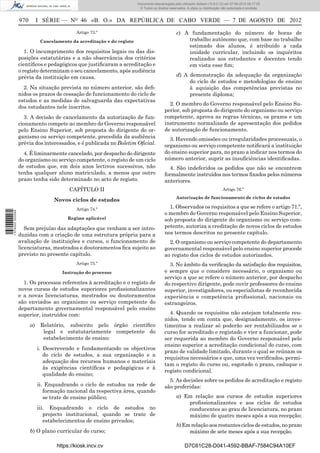 Documento descarregado pelo utilizador Adilson (10.8.0.12) em 07-08-2012 09:17:29.
                                                                          © Todos os direitos reservados. A cópia ou distribuição não autorizada é proibida.


                  970        I SÉRIE — NO 46 «B. O.» DA REPÚBLICA DE CABO VERDE — 7 DE AGOSTO DE 2012
                                             Artigo 73.º                                           c) A fundamentação do número de horas de
                              Cancelamento da acreditação e do registo                                 trabalho autónomo que, com base no trabalho
                                                                                                       estimado dos alunos, é atribuído a cada
                     1. O incumprimento dos requisitos legais ou das dis-                              unidade curricular, incluindo os inquéritos
                  posições estatutárias e a não observância dos critérios                              realizados aos estudantes e docentes tendo
                  cientíﬁcos e pedagógicos que justiﬁcaram a acreditação e                             em vista esse ﬁm;
                  o registo determinam o seu cancelamento, após audiência
                  prévia da instituição em causa.                                                  d) A demonstração da adequação da organização
                                                                                                        do ciclo de estudos e metodologias de ensino
                    2. Na situação prevista no número anterior, são deﬁ-                                à aquisição das competências previstas no
                  nidos os prazos de cessação do funcionamento do ciclo de                              presente diploma;
                  estudos e as medidas de salvaguarda das expectativas
                                                                                             2. O membro do Governo responsável pelo Ensino Su-
                  dos estudantes nele inscritos.
                                                                                           perior, sob proposta do dirigente do organismo ou serviço
                    3. A decisão de cancelamento da autorização de fun-                    competente, aprova as regras técnicas, os prazos e um
                  cionamento compete ao membro do Governo responsável                      instrumento normalizado de apresentação dos pedidos
                  pelo Ensino Superior, sob proposta do dirigente do or-                   de autorização de funcionamento.
                  ganismo ou serviço competente, precedida da audiência                      3. Havendo omissões ou irregularidades processuais, o
                  prévia dos interessados, e é publicada no Boletim Oﬁcial.                organismo ou serviço competente notiﬁcará a instituição
                    4. É liminarmente cancelado, por despacho do dirigente                 do ensino superior para, no prazo a indicar nos termos do
                  do organismo ou serviço competente, o registo de um ciclo                número anterior, suprir as insuﬁciências identiﬁcadas.
                  de estudos que, em dois anos lectivos sucessivos, não                      4. São indeferidos os pedidos que não se encontrem
                  tenha qualquer aluno matriculado, a menos que outro                      formalmente instruídos nos termos ﬁxados pelos números
                  prazo tenha sido determinado no acto de registo.                         anteriores.
                                          CAPÍTULO II                                                                             Artigo 76.º
                                                                                                   Autorização de funcionamento de ciclos de estudos
                                   Novos ciclos de estudos
                                             Artigo 74.º                                     1. Observados os requisitos a que se refere o artigo 71.º,
1 576000 002089




                                                                                           o membro do Governo responsável pelo Ensino Superior,
                                         Regime aplicável                                  sob proposta do dirigente do organismo ou serviço com-
                     Sem prejuízo das adaptações que venham a ser intro-                   petente, autoriza a creditação de novos ciclos de estudos
                  duzidas com a criação de uma estrutura própria para a                    nos termos descritos no presente capítulo.
                  avaliação de instituições e cursos, o funcionamento de                     2. O organismo ou serviço competente do departamento
                  licenciaturas, mestrados e doutoramentos ﬁca sujeito ao                  governamental responsável pelo ensino superior procede
                  previsto no presente capítulo.                                           ao registo dos ciclos de estudos autorizados.
                                             Artigo 75.º                                     3. No âmbito da veriﬁcação da satisfação dos requisitos,
                                       Instrução do processo                               e sempre que o considere necessário, o organismo ou
                                                                                           serviço a que se refere o número anterior, por despacho
                    1. Os processos referentes à acreditação e o registo de                do respectivo dirigente, pode ouvir professores do ensino
                  novos cursos de estudos superiores proﬁssionalizantes                    superior, investigadores, ou especialistas de reconhecida
                  e a novas licenciaturas, mestrados ou doutoramentos                      experiência e competência proﬁssional, nacionais ou
                  são enviados ao organismo ou serviço competente do                       estrangeiros.
                  departamento governamental responsável pelo ensino
                  superior, instruídos com:                                                  4. Quando os requisitos não estejam totalmente reu-
                                                                                           nidos, tendo em conta que, designadamente, os inves-
                        a)    Relatório, subscrito pelo órgão cientíﬁco                    timentos a realizar só poderão ser rentabilizados se o
                               legal e estatutariamente competente do                      curso for acreditado e registado e vier a funcionar, pode
                               estabelecimento de ensino:                                  ser requerida ao membro do Governo responsável pelo
                                                                                           ensino superior a acreditação condicional do curso, com
                             i. Descrevendo e fundamentando os objectivos
                                                                                           prazo de validade limitado, durante o qual se reúnam os
                                do ciclo de estudos, a sua organização e a
                                                                                           requisitos necessários e que, uma vez veriﬁcados, permi-
                                adequação dos recursos humanos e materiais
                                                                                           tam o registo do curso ou, esgotado o prazo, caduque o
                                às exigências cientíﬁcas e pedagógicas e à
                                                                                           registo condicional.
                                qualidade do ensino;
                                                                                             5. As decisões sobre os pedidos de acreditação e registo
                             ii. Enquadrando o ciclo de estudos na rede de                 são proferidas:
                                formação nacional da respectiva área, quando
                                se trate de ensino público;                                        a) Em relação aos cursos de estudos superiores
                                                                                                       proﬁssionalizantes e aos ciclos de estudos
                             iii. Enquadrando o ciclo de estudos no                                    conducentes ao grau de licenciatura, no prazo
                                projecto institucional, quando se trate de                             máximo de quatro meses após a sua recepção;
                                estabelecimentos de ensino privados;
                                                                                                   b) Em relação aos restantes ciclos de estudos, no prazo
                        b) O plano curricular do curso;                                                 máximo de sete meses após a sua recepção.

                                     https://kiosk.incv.cv                                              D7C61C28-D041-4592-BBAF-7584C94A10EF
 