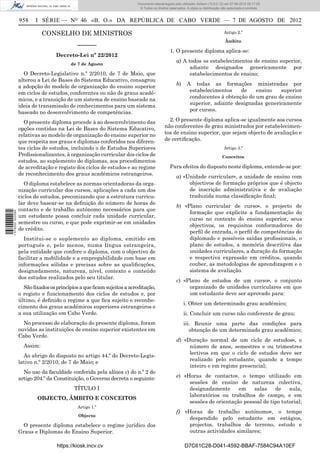 Documento descarregado pelo utilizador Adilson (10.8.0.12) em 07-08-2012 09:17:29.
                                                                        © Todos os direitos reservados. A cópia ou distribuição não autorizada é proibida.


                  958    I SÉRIE — NO 46 «B. O.» DA REPÚBLICA DE CABO VERDE — 7 DE AGOSTO DE 2012

                             CONSELHO DE MINISTROS                                                                               Artigo 2.º

                                                                                                                                  Âmbito
                                            ––––––
                                                                                            1. O presente diploma aplica-se:
                                  Decreto-Lei nº 22/2012
                                                                                                 a) A todos os estabelecimentos de ensino superior,
                                         de 7 de Agosto
                                                                                                       adiante designados genericamente por
                    O Decreto-Legislativo n.º 2/2010, de 7 de Maio, que                                estabelecimentos de ensino;
                  alterou a Lei de Bases do Sistema Educativo, consagrou
                  a adopção do modelo de organização do ensino superior                          b)     A todas as formações ministradas por
                  em ciclos de estudos, conferentes ou não de graus acadé-                               estabelecimentos    de    ensino   superior
                  micos, e a transição de um sistema de ensino baseado na                                conducentes à obtenção de um grau de ensino
                  ideia de transmissão de conhecimentos para um sistema                                  superior, adiante designadas genericamente
                  baseado no desenvolvimento de competências.                                            por cursos.

                    O presente diploma procede à ao desenvolvimento das                    2. O presente diploma aplica-se igualmente aos cursos
                  opções contidas na Lei de Bases do Sistema Educativo,                  não conferentes de grau ministrados por estabelecimen-
                  relativas ao modelo de organização do ensino superior no               tos de ensino superior, que sejam objecto de avaliação e
                  que respeita aos graus e diplomas conferidos nos diferen-              de certiﬁcação.
                  tes ciclos de estudos, incluindo o de Estudos Superiores                                                       Artigo 3.º
                  Proﬁssionalizantes, à organização curricular dos ciclos de                                                    Conceitos
                  estudos, ao suplemento do diplomas, aos procedimentos
                  de acreditação e registo dos ciclos de estudos e ao regime                Para efeitos do disposto neste diploma, entende-se por:
                  de reconhecimento dos graus académicos estrangeiros.
                                                                                                 a) «Unidade curricular», a unidade de ensino com
                     O diploma estabelece as normas orientadoras da orga-                             objectivos de formação próprios que é objecto
                  nização curricular dos cursos, aplicações a cada um dos                             de inscrição administrativa e de avaliação
                  ciclos de estudos, preconizando que a estrutura curricu-                            traduzida numa classiﬁcação ﬁnal;
                  lar deve basear-se na deﬁnição do número de horas de
                                                                                                 b) «Plano curricular de curso», o projecto de
                  contacto e de trabalho autónomo necessários para que
1 576000 002089




                                                                                                      formação que explicite a fundamentação do
                  um estudante possa concluir cada unidade curricular,
                                                                                                      curso no contexto do ensino superior, seus
                  semestre ou curso, e que pode exprimir-se em unidades
                                                                                                      objectivos, os requisitos conformadores do
                  de crédito.
                                                                                                      perﬁl de entrada, o perﬁl de competências do
                    Institui-se o suplemento ao diploma, emitido em                                   diplomado e possíveis saídas proﬁssionais, o
                  português e, pelo menos, numa língua estrangeira,                                   plano de estudos, a memória descritiva das
                  pela entidade que confere o diploma, com o objectivo de                             unidades curriculares, a duração da formação
                  facilitar a mobilidade e a empregabilidade com base em                              e respectiva expressão em créditos, quando
                  informações sólidas e precisas sobre as qualiﬁcações,                               couber, as metodologias de aprendizagem e o
                  designadamente, natureza, nível, contexto e conteúdo                                sistema de avaliação.
                  dos estudos realizados pelo seu titular.
                                                                                                 c) «Plano de estudos de um curso», o conjunto
                    São ﬁxados os princípios a que ﬁcam sujeitos a acreditação,                       organizado de unidades curriculares em que
                  o registo e funcionamento dos ciclos de estudos e, por                              um estudante deve ser aprovado para:
                  último, é deﬁnido o regime a que ﬁca sujeito o reconhe-
                                                                                                      i. Obter um determinado grau académico;
                  cimento dos graus académicos superiores estrangeiros e
                  a sua utilização em Cabo Verde.                                                     ii. Concluir um curso não conferente de grau;
                    No processo de elaboração do presente diploma, foram                              iii. Reunir uma parte das condições para
                  ouvidas as instituições de ensino superior existentes em                               obtenção de um determinado grau académico;
                  Cabo Verde.
                                                                                                 d) «Duração normal de um ciclo de estudos», o
                    Assim:                                                                            número de anos, semestres e ou trimestres
                                                                                                      lectivos em que o ciclo de estudos deve ser
                    Ao abrigo do disposto no artigo 44.º do Decreto-Legis-
                                                                                                      realizado pelo estudante, quando a tempo
                  lativo n.º 2/2010, de 7 de Maio; e
                                                                                                      inteiro e em regime presencial;
                    No uso da faculdade conferida pela alínea c) do n.º 2 do
                  artigo 204.º da Constituição, o Governo decreta o seguinte:                    e) «Horas de contacto», o tempo utilizado em
                                                                                                      sessões de ensino de natureza colectiva,
                                          TÍTULO I                                                    designadamente      em    salas    de    aula,
                                                                                                      laboratórios ou trabalhos de campo, e em
                          OBJECTO, ÂMBITO E CONCEITOS
                                                                                                      sessões de orientação pessoal de tipo tutorial;
                                            Artigo 1.º
                                                                                                 f) «Horas de trabalho autónomo», o tempo
                                            Objecto
                                                                                                      despendido pelo estudante em estágios,
                   O presente diploma estabelece o regime jurídico dos                                projectos, trabalhos de terreno, estudo e
                  Graus e Diplomas do Ensino Superior.                                                outras actividades similares;

                                   https://kiosk.incv.cv                                              D7C61C28-D041-4592-BBAF-7584C94A10EF
 