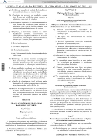 Documento descarregado pelo utilizador Adilson (10.8.0.12) em 07-08-2012 09:17:29.
                                                                    © Todos os direitos reservados. A cópia ou distribuição não autorizada é proibida.



                  I SÉRIE — NO 46 «B. O.» DA REPÚBLICA DE CABO VERDE — 7 DE AGOSTO DE 2012                                                               959

                      g) «Crédito», a unidade de medida do trabalho do                                                 CAPÍTULO II
                           estudante sob todas as suas formas;
                                                                                                     Diploma de Estudos Superiores
                      h) «Condições de acesso», as condições gerais                                       Proﬁssionalizantes
                           que devem ser satisfeitas para requerer a                                                         Artigo 5.º
                           admissão a um ciclo de estudos;
                                                                                                  Titulares do Diploma de Estudos Superiores
                                                                                                               Proﬁssionalizantes
                      i) «Condições de ingresso», as condições especíﬁcas
                            que devem ser satisfeitas para requerer a                  O Diploma de Estudos Superiores Proﬁssionalizantes
                            admissão a um ciclo de estudos concreto num              (DESP) é conferido aos que demonstrem:
                            determinado estabelecimento de ensino;
                                                                                             a)      Possuir conhecimentos, capacidade de
                      j) «Diploma», o documento emitido na forma                                     compreensão e competências numa área de
                           legalmente prevista, comprovativo da                                      formação que:
                           atribuição de um grau académico ou de outra
                                                                                                  i. Se apoia nos conhecimentos do ensino
                           qualiﬁcação, emitido pelo estabelecimento de
                                                                                                    secundário;
                           ensino que o confere, designadamente:
                                                                                                  ii. Se situa tipicamente a um nível suportado
                         i. As cartas de curso;                                                      por livros de texto avançados;
                         ii. As cartas magistrais;                                                iii. Fornece a base para uma área de ocupação
                                                                                                     proﬁssional ou vocacional, o desenvolvimento
                         iii. As cartas doutorais;                                                   pessoal e a continuação de estudos a nível de
                                                                                                     licenciatura;
                         iv. Os Diplomas de Estudos Superiores Proﬁssio-
                            nalizantes;                                                      b) Saber aplicar o seu conhecimento e compreensão
                                                                                                  em contextos de trabalho;
                      k) «Instituição de ensino superior estrangeira»,
                           toda a instituição estrangeira abrangida pelo                     c) Ter capacidade para identiﬁcar e usar dados
                           conceito de instituição de ensino superior a                           na formulação de respostas a problemas
1 576000 002089




                           que se referem as convenções internacionais;                           concretos e bem deﬁnidos;

                      l) «Grau académico conferido por instituição de                        d) Possuir competências que lhes permitam
                           ensino superior estrangeira», o grau académico                        comunicar a sua compreensão, aptidões e
                           oﬁcialmente reconhecido pelas autoridades                             actividades a pares, superiores hierárquicos
                           competentes do Estado respectivo atribuído,                           e outros interlocutores;
                           nos termos legalmente previstos, por uma                          f) Ter competências de aprendizagem que lhes
                           instituição abrangida pela alínea anterior;                            permitam aceder à continuação de estudos
                                                                                                  com alguma autonomia.
                      m) «Escala de classiﬁcação ﬁnal utilizada pelas
                          instituições de ensino superior cabo-verdianas»,                                                   Artigo 6.º
                          a escala numérica inteira de 0 a 20;                                    Atribuição do Diploma de Estudos Superiores
                                                                                                               Proﬁssionalizantes
                      n) «Escala de comparabilidade de classiﬁcações»,
                           a escala relativa baseada em percentis e que                1. As áreas de formação em que cada estabelecimento
                           visa a comparabilidade com as classiﬁcações               de ensino superior confere o DESP são ﬁxadas pelo seu
                           obtidas em diferentes sistemas de ensino                  órgão legal e estatutariamente competente, em consonân-
                           superior.                                                 cia com a natureza e os objectivos do estabelecimento.
                                                                                       2. O DESP numa determinada área de formação só
                                         TÍTULO II                                   pode ser conferido pelos estabelecimentos de ensino
                         GRAUS ACADÉMICOS E DIPLOMAS                                 superior que disponham dos recursos humanos e mate-
                             DO ENSINO SUPERIOR                                      riais indispensáveis a garantir o nível e a qualidade da
                                                                                     formação adquirida.
                                        CAPÍTULO I                                     3. A veriﬁcação da satisfação dos requisitos referidos
                                      Disposições gerais                             no número anterior é feita no âmbito do processo de
                                                                                     acreditação.
                                           Artigo 4.º
                                                                                                                             Artigo 7.º
                                Graus académicos e diplomas
                                                                                     Acesso e Ingresso no ciclo de estudos conducente ao Diploma
                                                                                               de Estudos Superiores Proﬁssionalizantes
                    1. No ensino universitário, são conferidos o Diploma de
                  Estudos Superiores Proﬁssionalizantes (DESP) e os graus              1. Podem apresentar candidatura aos cursos condu-
                  académicos de licenciatura, mestrado e doutoramento.               centes à atribuição do DESP:

                    2. No ensino politécnico são conferidos o DESP e o grau                  a) Os titulares de um curso de ensino secundário
                  académico de licenciatura.                                                      ou habilitação legalmente equivalente;

                                  https://kiosk.incv.cv                                            D7C61C28-D041-4592-BBAF-7584C94A10EF
 