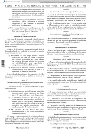 Documento descarregado pelo utilizador Adilson (10.8.0.12) em 07-08-2012 09:17:29.
                                                                       © Todos os direitos reservados. A cópia ou distribuição não autorizada é proibida.



                  I SÉRIE — NO 46 «B. O.» DA REPÚBLICA DE CABO VERDE — 7 DE AGOSTO DE 2012                                                                  961

                             particularmente na sua área de formação, que                                                      Artigo 16.º
                             os habilite a fundamentarem as soluções que                       Ciclo de estudos conducente ao grau de licenciatura
                             preconizam e os juízos que emitem, incluindo
                             na análise aspectos sociais, cientíﬁcos e éticos             1. O ciclo de estudos conducente ao grau de licenciatura
                             relevantes;                                                tem uma duração normal compreendida entre seis e oito
                                                                                        semestres curriculares de trabalho dos alunos, quando
                       e) Ter competências que lhes permitam comunicar                  realizado a tempo inteiro, sem prejuízo do disposto na lei.
                             informação, ideias, problemas e soluções,
                             adequando o seu discurso a diferentes                        2. Na ﬁxação da duração deste ciclo de estudos para
                             públicos ou interlocutores;                                as diferentes áreas de formação, os estabelecimentos de
                                                                                        ensino superior devem adoptar parâmetros similares aos
                       f) Deter competências de aprendizagem que lhe
                                                                                        vigentes em instituições internacionais de referência.
                            permitam uma aprendizagem ao longo da
                            vida com elevado grau de autonomia.                                                                Artigo 17.º

                                           Artigo 14.º                                        Estrutura do ciclo de estudos conducente ao grau de
                                                                                                                  licenciatura
                               Atribuição do grau de licenciatura

                    1. As áreas de formação em que cada estabelecimento                   O ciclo de estudos conducente ao grau de licenciatura
                  de ensino superior confere o grau de licenciatura são                 é integrado por um conjunto organizado de unidades
                  ﬁxadas pelo seu órgão legal e estatutariamente compe-                 curriculares denominado curso de licenciatura.
                  tente, em consonância com a natureza e os objectivos do                                                      Artigo 18.º
                  estabelecimento.
                                                                                                            Concessão do grau de licenciatura
                    2. O grau de licenciatura numa determinada área de
                                                                                          O grau de licenciatura é conferido aos que tenham
                  formação só pode ser conferido pelos estabelecimentos
                                                                                        obtido aprovação em todas as unidades curriculares que
                  de ensino superior que:
                                                                                        integram o plano de estudos do curso de licenciatura.
                       a) Disponham de um corpo docente próprio,
                                                                                                                               Artigo 19.º
                           qualiﬁcado na área em causa e adequado
                           em número, constituído por uma maioria                                     Classiﬁcação ﬁnal do grau de licenciatura
1 576000 002089




                           de titulares do grau mínimo de mestrado
                                                                                          1. Ao grau de licenciatura é atribuída uma classiﬁcação
                           ou individualidades com experiência e
                                                                                        ﬁnal, expressa no intervalo 10-20 da escala numérica
                           competência proﬁssional adequadas;
                                                                                        inteira de 0 a 20.
                       b) Disponham de recursos humanos e materiais
                            indispensáveis para garantir o nível e a                      2. A classiﬁcação ﬁnal é a média aritmética ponderada
                            qualidade da formação adquirida.                            das classiﬁcações obtidas nas unidades curriculares que
                                                                                        integram o plano de estudos do curso de licenciatura.
                    3. A veriﬁcação da satisfação dos requisitos referidos
                  no número anterior é feita no âmbito do processo de                    3. Os coeﬁcientes de ponderação são ﬁxados pelas nor-
                  acreditação.                                                          mas regulamentares a que se refere o artigo 21.º.
                                           Artigo 15.º                                    4. A classiﬁcação ﬁnal é atribuída pelo órgão legal
                    Acesso e ingresso no ciclo de estudos conducente ao grau            e estatutariamente competente do estabelecimento de
                                         de licenciatura                                ensino superior.
                    1. Têm acesso ao ciclo de estudos conducente ao grau                                                       Artigo 20.º
                  de licenciatura:                                                                           Titulação do grau de licenciatura
                       a) Os indivíduos com as habilitações requeridas                    1. O grau de licenciatura é titulado por uma carta de
                            para acesso ao ensino superior e que façam                  curso emitida pelo órgão legal e estatutariamente com-
                            prova de capacidade para a sua frequência;                  petente do estabelecimento de ensino superior.
                       b) Os indivíduos maiores de 25 anos que, não
                                                                                          2. A emissão da carta de curso é acompanhada da
                            sendo titulares da habilitação de acesso ao
                                                                                        emissão de um suplemento ao diploma elaborado nos
                            ensino superior, façam prova da capacidade
                                                                                        termos do presente diploma.
                            de frequência através da realização de provas
                            especiais de aptidão organizadas pelos                        3. Da carta de curso e das respectivas certidões constam
                            estabelecimentos de ensino superior;                        obrigatoriamente a menção do registo do ciclo de estudos
                       c)   Os titulares de um DESP nas áreas                           e a referência da sua publicação no Boletim Oﬁcial.
                             correspondentes às dos cursos superiores a                                                        Artigo 21.º
                             que se candidatam.
                                                                                                        Normas regulamentares da licenciatura
                    2. O acesso e o ingresso no ciclo de estudos conducente
                                                                                          O órgão legal e estatutariamente competente de cada
                  ao grau de licenciatura são regulados por diploma pró-
                                                                                        estabelecimento de ensino superior aprova as normas
                  prio, competindo aos estabelecimentos de ensino superior
                                                                                        relativas às seguintes matérias:
                  organizar o processo de selecção e seriação dos candidatos
                  ao ingresso nos respectivos cursos.                                           a) Condições especíﬁcas de ingresso;

                                  https://kiosk.incv.cv                                              D7C61C28-D041-4592-BBAF-7584C94A10EF
 