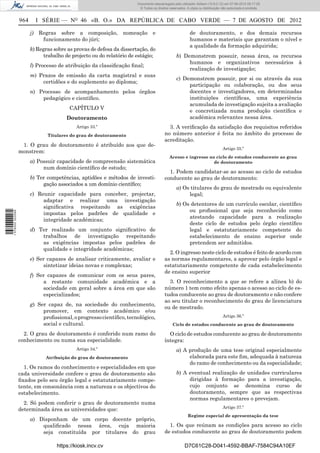 Documento descarregado pelo utilizador Adilson (10.8.0.12) em 07-08-2012 09:17:29.
                                                                       © Todos os direitos reservados. A cópia ou distribuição não autorizada é proibida.


                  964     I SÉRIE — NO 46 «B. O.» DA REPÚBLICA DE CABO VERDE — 7 DE AGOSTO DE 2012

                        j) Regras sobre a composição, nomeação e                                         de doutoramento, e dos demais recursos
                            funcionamento do júri;                                                       humanos e materiais que garantam o nível e
                                                                                                         a qualidade da formação adquirida;
                        k) Regras sobre as provas de defesa da dissertação, do
                              trabalho de projecto ou do relatório de estágio;                  b) Demonstrem possuir, nessa área, os recursos
                                                                                                     humanos e organizativos necessários à
                        l) Processo de atribuição da classiﬁcação ﬁnal;
                                                                                                     realização de investigação;
                        m) Prazos de emissão da carta magistral e suas
                                                                                                c) Demonstrem possuir, por si ou através da sua
                            certidões e do suplemento ao diploma;
                                                                                                     participação ou colaboração, ou dos seus
                        n) Processo de acompanhamento pelos órgãos                                   docentes e investigadores, em determinadas
                            pedagógico e cientíﬁco.                                                  instituições cientíﬁcas, uma experiência
                                                                                                     acumulada de investigação sujeita a avaliação
                                         CAPÍTULO V
                                                                                                     e concretizada numa produção cientíﬁca e
                                       Doutoramento                                                  académica relevantes nessa área.
                                           Artigo 33.º                                    3. A veriﬁcação da satisfação dos requisitos referidos
                               Titulares do grau de doutoramento                        no número anterior é feita no âmbito do processo de
                                                                                        acreditação.
                   1. O grau de doutoramento é atribuído aos que de-
                                                                                                                               Artigo 35.º
                  monstrem:
                                                                                           Acesso e ingresso no ciclo de estudos conducente ao grau
                        a) Possuir capacidade de compreensão sistemática                                       de doutoramento
                             num domínio cientíﬁco de estudo;
                                                                                          1. Podem candidatar-se ao acesso ao ciclo de estudos
                        b) Ter competências, aptidões e métodos de investi-             conducente ao grau de doutoramento:
                             gação associados a um domínio cientíﬁco;
                                                                                                a) Os titulares do grau de mestrado ou equivalente
                        c) Reunir capacidade para conceber, projectar,                               legal;
                             adaptar e realizar uma investigação
                                                                                                b) Os detentores de um currículo escolar, cientíﬁco
                             signiﬁcativa respeitando as exigências
                                                                                                     ou proﬁssional que seja reconhecido como
1 576000 002089




                             impostas pelos padrões de qualidade e
                                                                                                     atestando capacidade para a realização
                             integridade académicas;
                                                                                                     deste ciclo de estudos pelo órgão cientíﬁco
                        d) Ter realizado um conjunto signiﬁcativo de                                 legal e estatutariamente competente do
                            trabalhos de investigação respeitando                                    estabelecimento de ensino superior onde
                            as exigências impostas pelos padrões de                                  pretendem ser admitidos.
                            qualidade e integridade académicas;
                                                                                          2. O ingresso neste ciclo de estudos é feito de acordo com
                        e) Ser capazes de analisar criticamente, avaliar e              as normas regulamentares, a aprovar pelo órgão legal e
                             sintetizar ideias novas e complexas;                       estatutariamente competente de cada estabelecimento
                                                                                        de ensino superior
                        f) Ser capazes de comunicar com os seus pares,
                             a restante comunidade académica e a                          3. O reconhecimento a que se refere a alínea b) do
                             sociedade em geral sobre a área em que são                 número 1 tem como efeito apenas o acesso ao ciclo de es-
                             especializados;                                            tudos conducente ao grau de doutoramento e não confere
                                                                                        ao seu titular o reconhecimento do grau de licenciatura
                        g) Ser capaz de, na sociedade do conhecimento,
                                                                                        ou de mestrado.
                             promover, em contexto académico e/ou
                             proﬁssional, o progresso cientíﬁco, tecnológico,                                                  Artigo 36.º
                             social e cultural.                                              Ciclo de estudos conducente ao grau de doutoramento

                    2. O grau de doutoramento é conferido num ramo do                     O ciclo de estudos conducente ao grau de doutoramento
                  conhecimento ou numa sua especialidade.                               íntegra:
                                           Artigo 34.º                                          a) A produção de uma tese original especialmente
                              Atribuição do grau de doutoramento                                     elaborada para este ﬁm, adequada à natureza
                                                                                                     do ramo de conhecimento ou da especialidade;
                    1. Os ramos do conhecimento e especialidades em que
                  cada universidade confere o grau de doutoramento são                          b) A eventual realização de unidades curriculares
                  ﬁxados pelo seu órgão legal e estatutariamente compe-                              dirigidas à formação para a investigação,
                  tente, em consonância com a natureza e os objectivos do                            cujo conjunto se denomina curso de
                  estabelecimento.                                                                   doutoramento, sempre que as respectivas
                                                                                                     normas regulamentares o prevejam.
                    2. Só podem conferir o grau de doutoramento numa
                                                                                                                               Artigo 37.º
                  determinada área as universidades que:
                                                                                                       Regime especial de apresentação da tese
                        a) Disponham de um corpo docente próprio,
                            qualiﬁcado nessa área, cuja maioria                           1. Os que reúnam as condições para acesso ao ciclo
                            seja constituída por titulares do grau                      de estudos conducente ao grau de doutoramento podem

                                   https://kiosk.incv.cv                                             D7C61C28-D041-4592-BBAF-7584C94A10EF
 